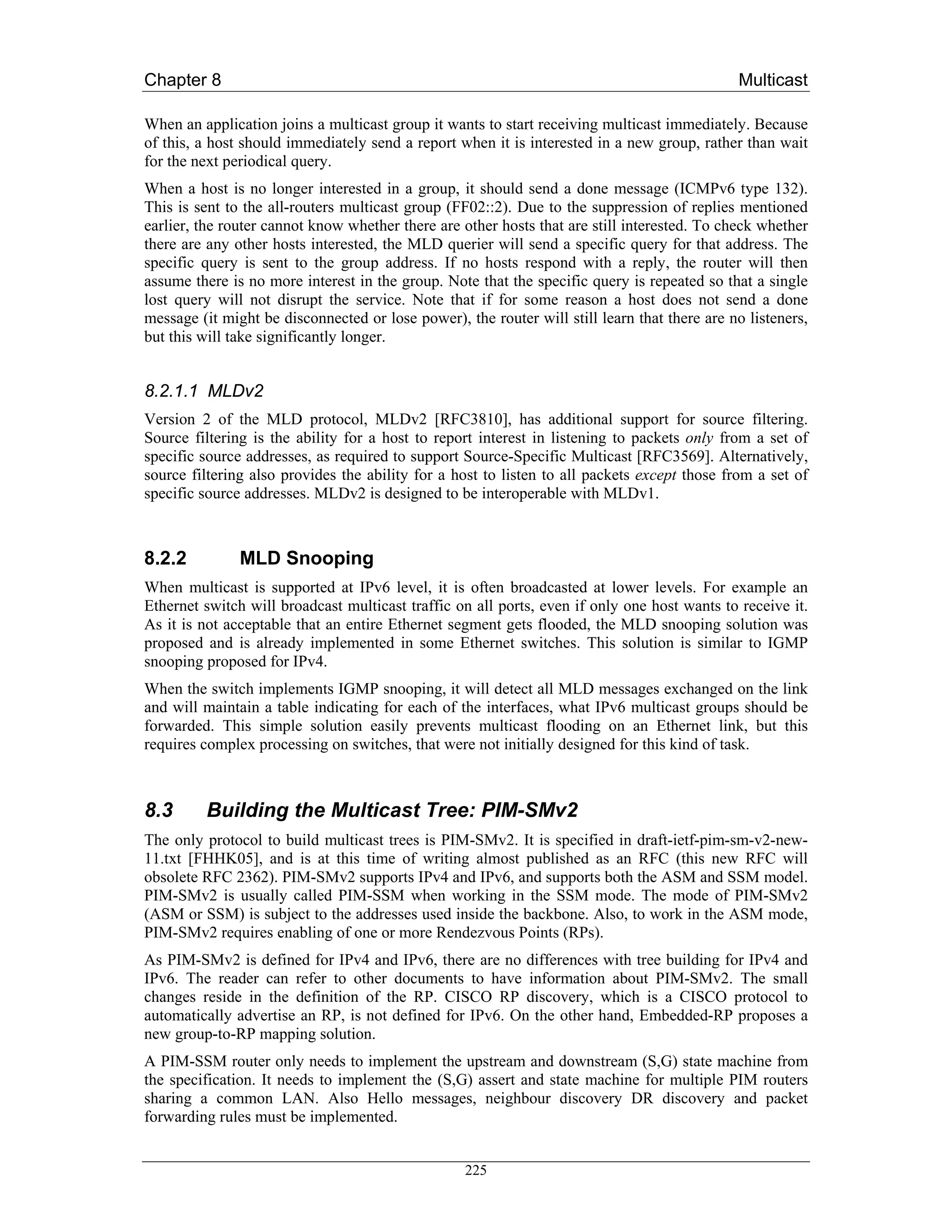 Chapter 8                                                                                     Multicast

When an application joins a multicast group it wants to start receiving multicast immediately. Because
of this, a host should immediately send a report when it is interested in a new group, rather than wait
for the next periodical query.
When a host is no longer interested in a group, it should send a done message (ICMPv6 type 132).
This is sent to the all-routers multicast group (FF02::2). Due to the suppression of replies mentioned
earlier, the router cannot know whether there are other hosts that are still interested. To check whether
there are any other hosts interested, the MLD querier will send a specific query for that address. The
specific query is sent to the group address. If no hosts respond with a reply, the router will then
assume there is no more interest in the group. Note that the specific query is repeated so that a single
lost query will not disrupt the service. Note that if for some reason a host does not send a done
message (it might be disconnected or lose power), the router will still learn that there are no listeners,
but this will take significantly longer.


8.2.1.1 MLDv2
Version 2 of the MLD protocol, MLDv2 [RFC3810], has additional support for source filtering.
Source filtering is the ability for a host to report interest in listening to packets only from a set of
specific source addresses, as required to support Source-Specific Multicast [RFC3569]. Alternatively,
source filtering also provides the ability for a host to listen to all packets except those from a set of
specific source addresses. MLDv2 is designed to be interoperable with MLDv1.



8.2.2          MLD Snooping
When multicast is supported at IPv6 level, it is often broadcasted at lower levels. For example an
Ethernet switch will broadcast multicast traffic on all ports, even if only one host wants to receive it.
As it is not acceptable that an entire Ethernet segment gets flooded, the MLD snooping solution was
proposed and is already implemented in some Ethernet switches. This solution is similar to IGMP
snooping proposed for IPv4.
When the switch implements IGMP snooping, it will detect all MLD messages exchanged on the link
and will maintain a table indicating for each of the interfaces, what IPv6 multicast groups should be
forwarded. This simple solution easily prevents multicast flooding on an Ethernet link, but this
requires complex processing on switches, that were not initially designed for this kind of task.



8.3      Building the Multicast Tree: PIM-SMv2
The only protocol to build multicast trees is PIM-SMv2. It is specified in draft-ietf-pim-sm-v2-new-
11.txt [FHHK05], and is at this time of writing almost published as an RFC (this new RFC will
obsolete RFC 2362). PIM-SMv2 supports IPv4 and IPv6, and supports both the ASM and SSM model.
PIM-SMv2 is usually called PIM-SSM when working in the SSM mode. The mode of PIM-SMv2
(ASM or SSM) is subject to the addresses used inside the backbone. Also, to work in the ASM mode,
PIM-SMv2 requires enabling of one or more Rendezvous Points (RPs).
As PIM-SMv2 is defined for IPv4 and IPv6, there are no differences with tree building for IPv4 and
IPv6. The reader can refer to other documents to have information about PIM-SMv2. The small
changes reside in the definition of the RP. CISCO RP discovery, which is a CISCO protocol to
automatically advertise an RP, is not defined for IPv6. On the other hand, Embedded-RP proposes a
new group-to-RP mapping solution.
A PIM-SSM router only needs to implement the upstream and downstream (S,G) state machine from
the specification. It needs to implement the (S,G) assert and state machine for multiple PIM routers
sharing a common LAN. Also Hello messages, neighbour discovery DR discovery and packet
forwarding rules must be implemented.


                                                   225
 