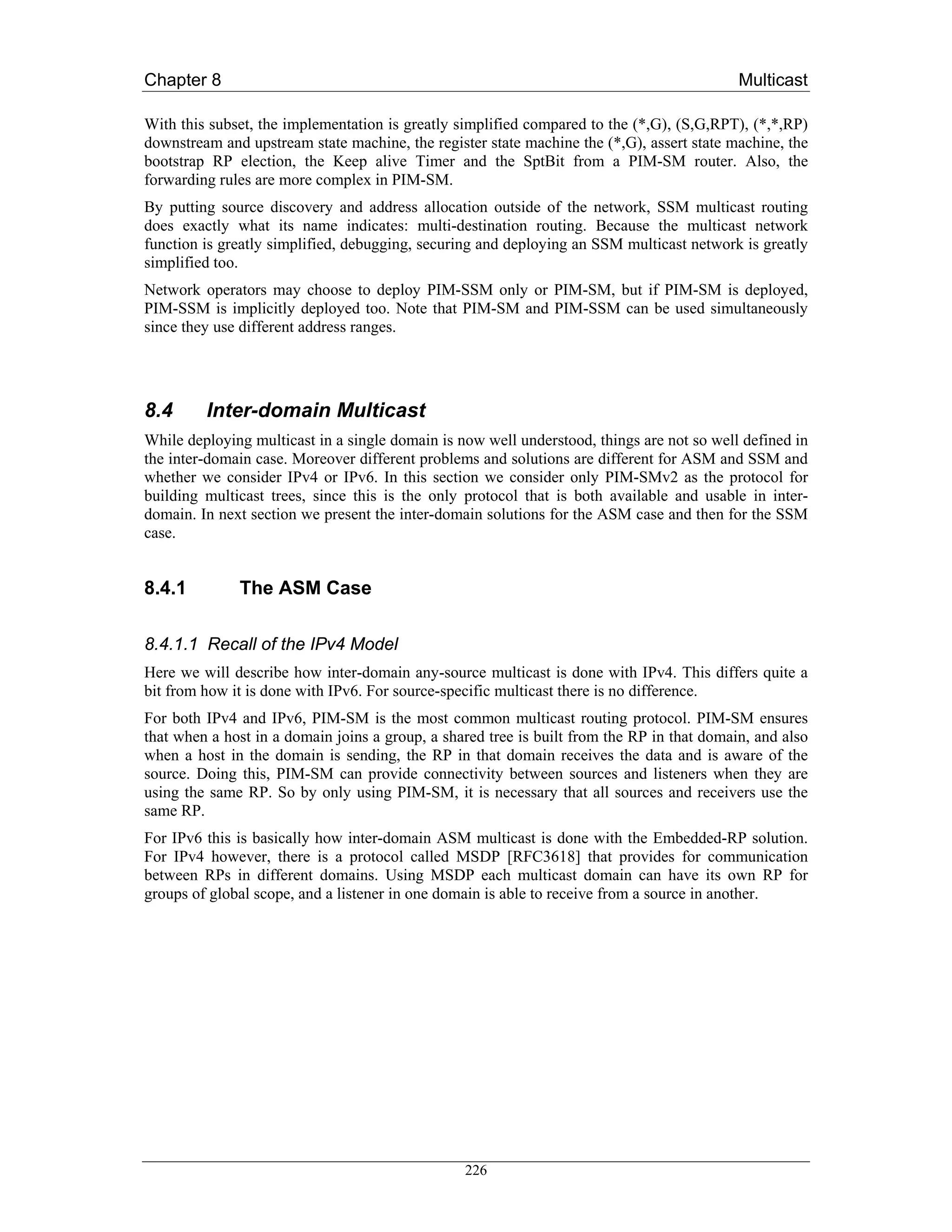 Chapter 8                                                                                   Multicast

With this subset, the implementation is greatly simplified compared to the (*,G), (S,G,RPT), (*,*,RP)
downstream and upstream state machine, the register state machine the (*,G), assert state machine, the
bootstrap RP election, the Keep alive Timer and the SptBit from a PIM-SM router. Also, the
forwarding rules are more complex in PIM-SM.
By putting source discovery and address allocation outside of the network, SSM multicast routing
does exactly what its name indicates: multi-destination routing. Because the multicast network
function is greatly simplified, debugging, securing and deploying an SSM multicast network is greatly
simplified too.
Network operators may choose to deploy PIM-SSM only or PIM-SM, but if PIM-SM is deployed,
PIM-SSM is implicitly deployed too. Note that PIM-SM and PIM-SSM can be used simultaneously
since they use different address ranges.




8.4      Inter-domain Multicast
While deploying multicast in a single domain is now well understood, things are not so well defined in
the inter-domain case. Moreover different problems and solutions are different for ASM and SSM and
whether we consider IPv4 or IPv6. In this section we consider only PIM-SMv2 as the protocol for
building multicast trees, since this is the only protocol that is both available and usable in inter-
domain. In next section we present the inter-domain solutions for the ASM case and then for the SSM
case.


8.4.1         The ASM Case

8.4.1.1 Recall of the IPv4 Model
Here we will describe how inter-domain any-source multicast is done with IPv4. This differs quite a
bit from how it is done with IPv6. For source-specific multicast there is no difference.
For both IPv4 and IPv6, PIM-SM is the most common multicast routing protocol. PIM-SM ensures
that when a host in a domain joins a group, a shared tree is built from the RP in that domain, and also
when a host in the domain is sending, the RP in that domain receives the data and is aware of the
source. Doing this, PIM-SM can provide connectivity between sources and listeners when they are
using the same RP. So by only using PIM-SM, it is necessary that all sources and receivers use the
same RP.
For IPv6 this is basically how inter-domain ASM multicast is done with the Embedded-RP solution.
For IPv4 however, there is a protocol called MSDP [RFC3618] that provides for communication
between RPs in different domains. Using MSDP each multicast domain can have its own RP for
groups of global scope, and a listener in one domain is able to receive from a source in another.




                                                 226
 