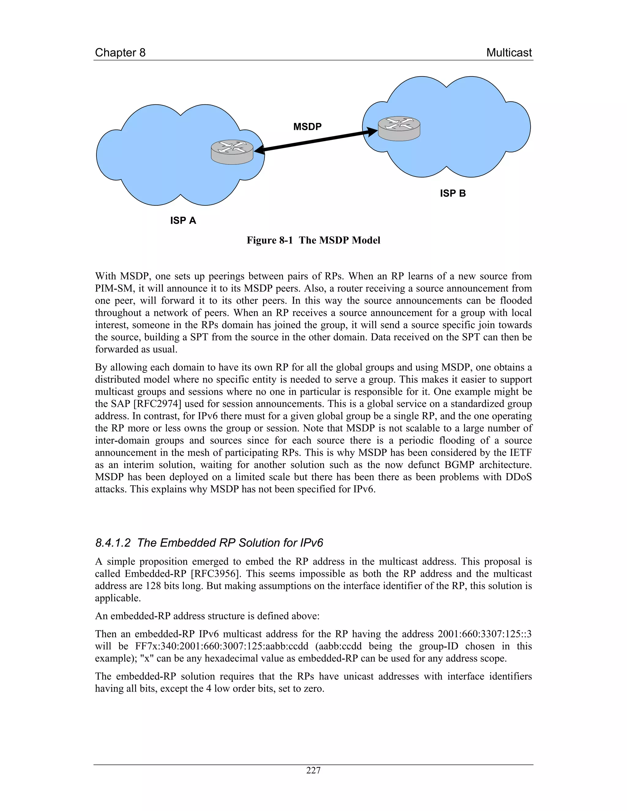 Chapter 8                                                                                     Multicast




                                               MSDP




                                                                                  ISP B

                  ISP A
                                    Figure 8-1 The MSDP Model


With MSDP, one sets up peerings between pairs of RPs. When an RP learns of a new source from
PIM-SM, it will announce it to its MSDP peers. Also, a router receiving a source announcement from
one peer, will forward it to its other peers. In this way the source announcements can be flooded
throughout a network of peers. When an RP receives a source announcement for a group with local
interest, someone in the RPs domain has joined the group, it will send a source specific join towards
the source, building a SPT from the source in the other domain. Data received on the SPT can then be
forwarded as usual.
By allowing each domain to have its own RP for all the global groups and using MSDP, one obtains a
distributed model where no specific entity is needed to serve a group. This makes it easier to support
multicast groups and sessions where no one in particular is responsible for it. One example might be
the SAP [RFC2974] used for session announcements. This is a global service on a standardized group
address. In contrast, for IPv6 there must for a given global group be a single RP, and the one operating
the RP more or less owns the group or session. Note that MSDP is not scalable to a large number of
inter-domain groups and sources since for each source there is a periodic flooding of a source
announcement in the mesh of participating RPs. This is why MSDP has been considered by the IETF
as an interim solution, waiting for another solution such as the now defunct BGMP architecture.
MSDP has been deployed on a limited scale but there has been there as been problems with DDoS
attacks. This explains why MSDP has not been specified for IPv6.




8.4.1.2 The Embedded RP Solution for IPv6
A simple proposition emerged to embed the RP address in the multicast address. This proposal is
called Embedded-RP [RFC3956]. This seems impossible as both the RP address and the multicast
address are 128 bits long. But making assumptions on the interface identifier of the RP, this solution is
applicable.
An embedded-RP address structure is defined above:
Then an embedded-RP IPv6 multicast address for the RP having the address 2001:660:3307:125::3
will be FF7x:340:2001:660:3007:125:aabb:ccdd (aabb:ccdd being the group-ID chosen in this
example); "x" can be any hexadecimal value as embedded-RP can be used for any address scope.
The embedded-RP solution requires that the RPs have unicast addresses with interface identifiers
having all bits, except the 4 low order bits, set to zero.




                                                  227
 