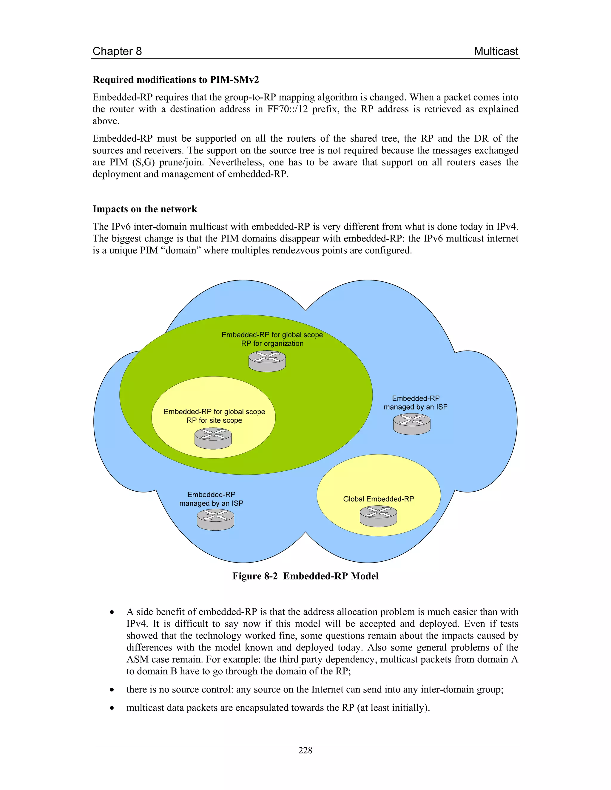 Chapter 8                                                                                  Multicast

Required modifications to PIM-SMv2
Embedded-RP requires that the group-to-RP mapping algorithm is changed. When a packet comes into
the router with a destination address in FF70::/12 prefix, the RP address is retrieved as explained
above.
Embedded-RP must be supported on all the routers of the shared tree, the RP and the DR of the
sources and receivers. The support on the source tree is not required because the messages exchanged
are PIM (S,G) prune/join. Nevertheless, one has to be aware that support on all routers eases the
deployment and management of embedded-RP.


Impacts on the network
The IPv6 inter-domain multicast with embedded-RP is very different from what is done today in IPv4.
The biggest change is that the PIM domains disappear with embedded-RP: the IPv6 multicast internet
is a unique PIM “domain” where multiples rendezvous points are configured.




                                 Figure 8-2 Embedded-RP Model


   •   A side benefit of embedded-RP is that the address allocation problem is much easier than with
       IPv4. It is difficult to say now if this model will be accepted and deployed. Even if tests
       showed that the technology worked fine, some questions remain about the impacts caused by
       differences with the model known and deployed today. Also some general problems of the
       ASM case remain. For example: the third party dependency, multicast packets from domain A
       to domain B have to go through the domain of the RP;
   •   there is no source control: any source on the Internet can send into any inter-domain group;
   •   multicast data packets are encapsulated towards the RP (at least initially).



                                                  228
 