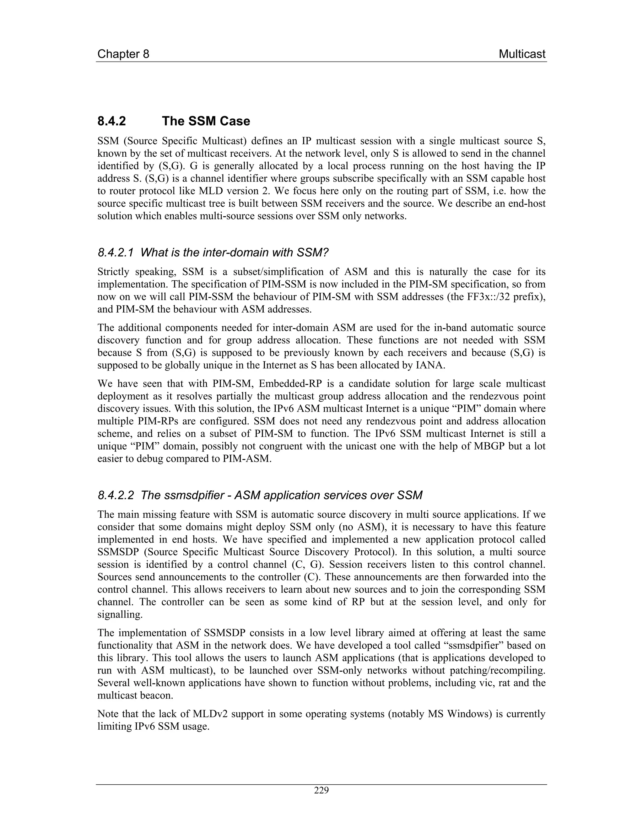 Chapter 8                                                                                   Multicast




8.4.2         The SSM Case
SSM (Source Specific Multicast) defines an IP multicast session with a single multicast source S,
known by the set of multicast receivers. At the network level, only S is allowed to send in the channel
identified by (S,G). G is generally allocated by a local process running on the host having the IP
address S. (S,G) is a channel identifier where groups subscribe specifically with an SSM capable host
to router protocol like MLD version 2. We focus here only on the routing part of SSM, i.e. how the
source specific multicast tree is built between SSM receivers and the source. We describe an end-host
solution which enables multi-source sessions over SSM only networks.


8.4.2.1 What is the inter-domain with SSM?
Strictly speaking, SSM is a subset/simplification of ASM and this is naturally the case for its
implementation. The specification of PIM-SSM is now included in the PIM-SM specification, so from
now on we will call PIM-SSM the behaviour of PIM-SM with SSM addresses (the FF3x::/32 prefix),
and PIM-SM the behaviour with ASM addresses.
The additional components needed for inter-domain ASM are used for the in-band automatic source
discovery function and for group address allocation. These functions are not needed with SSM
because S from (S,G) is supposed to be previously known by each receivers and because (S,G) is
supposed to be globally unique in the Internet as S has been allocated by IANA.
We have seen that with PIM-SM, Embedded-RP is a candidate solution for large scale multicast
deployment as it resolves partially the multicast group address allocation and the rendezvous point
discovery issues. With this solution, the IPv6 ASM multicast Internet is a unique “PIM” domain where
multiple PIM-RPs are configured. SSM does not need any rendezvous point and address allocation
scheme, and relies on a subset of PIM-SM to function. The IPv6 SSM multicast Internet is still a
unique “PIM” domain, possibly not congruent with the unicast one with the help of MBGP but a lot
easier to debug compared to PIM-ASM.


8.4.2.2 The ssmsdpifier - ASM application services over SSM
The main missing feature with SSM is automatic source discovery in multi source applications. If we
consider that some domains might deploy SSM only (no ASM), it is necessary to have this feature
implemented in end hosts. We have specified and implemented a new application protocol called
SSMSDP (Source Specific Multicast Source Discovery Protocol). In this solution, a multi source
session is identified by a control channel (C, G). Session receivers listen to this control channel.
Sources send announcements to the controller (C). These announcements are then forwarded into the
control channel. This allows receivers to learn about new sources and to join the corresponding SSM
channel. The controller can be seen as some kind of RP but at the session level, and only for
signalling.
The implementation of SSMSDP consists in a low level library aimed at offering at least the same
functionality that ASM in the network does. We have developed a tool called “ssmsdpifier” based on
this library. This tool allows the users to launch ASM applications (that is applications developed to
run with ASM multicast), to be launched over SSM-only networks without patching/recompiling.
Several well-known applications have shown to function without problems, including vic, rat and the
multicast beacon.
Note that the lack of MLDv2 support in some operating systems (notably MS Windows) is currently
limiting IPv6 SSM usage.




                                                 229
 