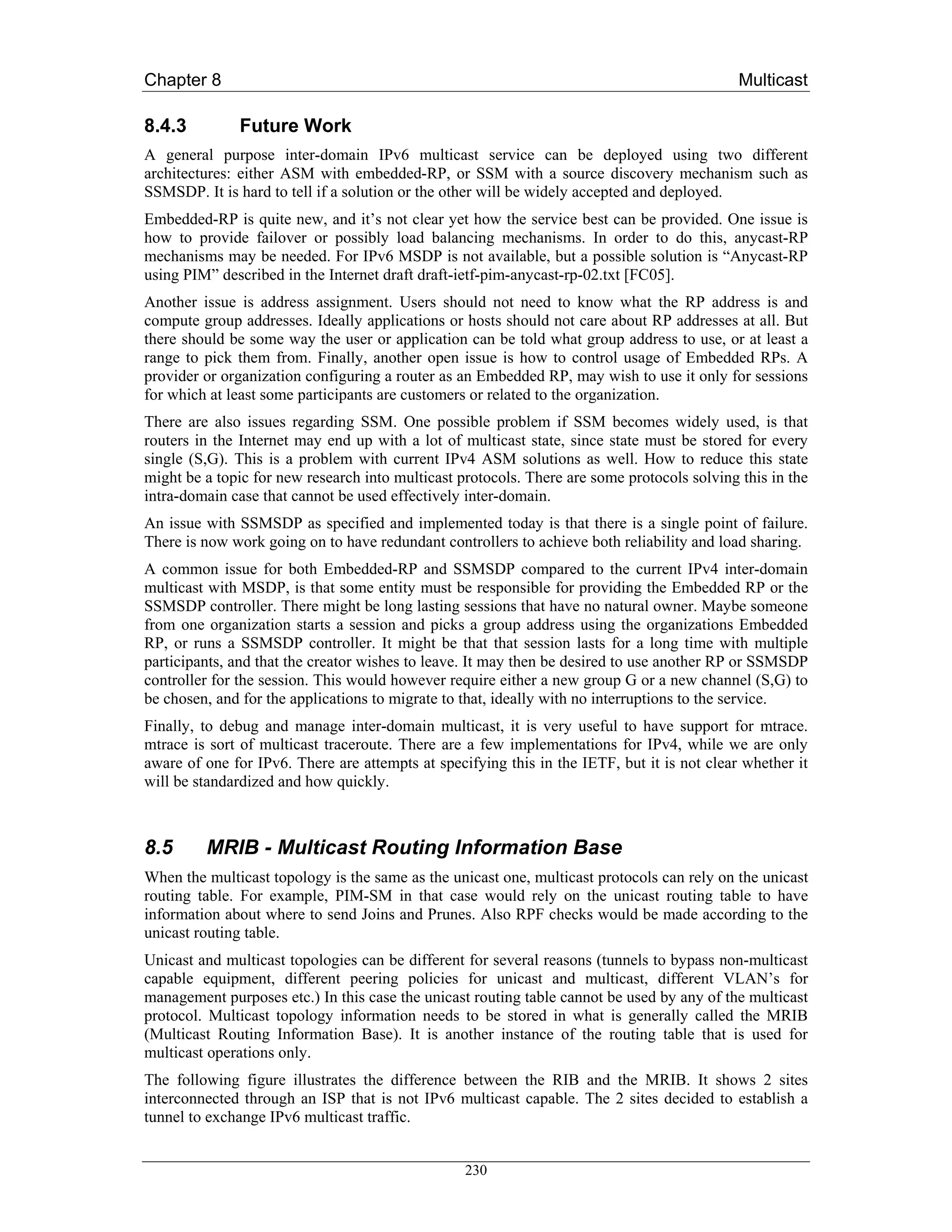 Chapter 8                                                                                    Multicast

8.4.3         Future Work
A general purpose inter-domain IPv6 multicast service can be deployed using two different
architectures: either ASM with embedded-RP, or SSM with a source discovery mechanism such as
SSMSDP. It is hard to tell if a solution or the other will be widely accepted and deployed.
Embedded-RP is quite new, and it’s not clear yet how the service best can be provided. One issue is
how to provide failover or possibly load balancing mechanisms. In order to do this, anycast-RP
mechanisms may be needed. For IPv6 MSDP is not available, but a possible solution is “Anycast-RP
using PIM” described in the Internet draft draft-ietf-pim-anycast-rp-02.txt [FC05].
Another issue is address assignment. Users should not need to know what the RP address is and
compute group addresses. Ideally applications or hosts should not care about RP addresses at all. But
there should be some way the user or application can be told what group address to use, or at least a
range to pick them from. Finally, another open issue is how to control usage of Embedded RPs. A
provider or organization configuring a router as an Embedded RP, may wish to use it only for sessions
for which at least some participants are customers or related to the organization.
There are also issues regarding SSM. One possible problem if SSM becomes widely used, is that
routers in the Internet may end up with a lot of multicast state, since state must be stored for every
single (S,G). This is a problem with current IPv4 ASM solutions as well. How to reduce this state
might be a topic for new research into multicast protocols. There are some protocols solving this in the
intra-domain case that cannot be used effectively inter-domain.
An issue with SSMSDP as specified and implemented today is that there is a single point of failure.
There is now work going on to have redundant controllers to achieve both reliability and load sharing.
A common issue for both Embedded-RP and SSMSDP compared to the current IPv4 inter-domain
multicast with MSDP, is that some entity must be responsible for providing the Embedded RP or the
SSMSDP controller. There might be long lasting sessions that have no natural owner. Maybe someone
from one organization starts a session and picks a group address using the organizations Embedded
RP, or runs a SSMSDP controller. It might be that that session lasts for a long time with multiple
participants, and that the creator wishes to leave. It may then be desired to use another RP or SSMSDP
controller for the session. This would however require either a new group G or a new channel (S,G) to
be chosen, and for the applications to migrate to that, ideally with no interruptions to the service.
Finally, to debug and manage inter-domain multicast, it is very useful to have support for mtrace.
mtrace is sort of multicast traceroute. There are a few implementations for IPv4, while we are only
aware of one for IPv6. There are attempts at specifying this in the IETF, but it is not clear whether it
will be standardized and how quickly.



8.5      MRIB - Multicast Routing Information Base
When the multicast topology is the same as the unicast one, multicast protocols can rely on the unicast
routing table. For example, PIM-SM in that case would rely on the unicast routing table to have
information about where to send Joins and Prunes. Also RPF checks would be made according to the
unicast routing table.
Unicast and multicast topologies can be different for several reasons (tunnels to bypass non-multicast
capable equipment, different peering policies for unicast and multicast, different VLAN’s for
management purposes etc.) In this case the unicast routing table cannot be used by any of the multicast
protocol. Multicast topology information needs to be stored in what is generally called the MRIB
(Multicast Routing Information Base). It is another instance of the routing table that is used for
multicast operations only.
The following figure illustrates the difference between the RIB and the MRIB. It shows 2 sites
interconnected through an ISP that is not IPv6 multicast capable. The 2 sites decided to establish a
tunnel to exchange IPv6 multicast traffic.


                                                  230
 