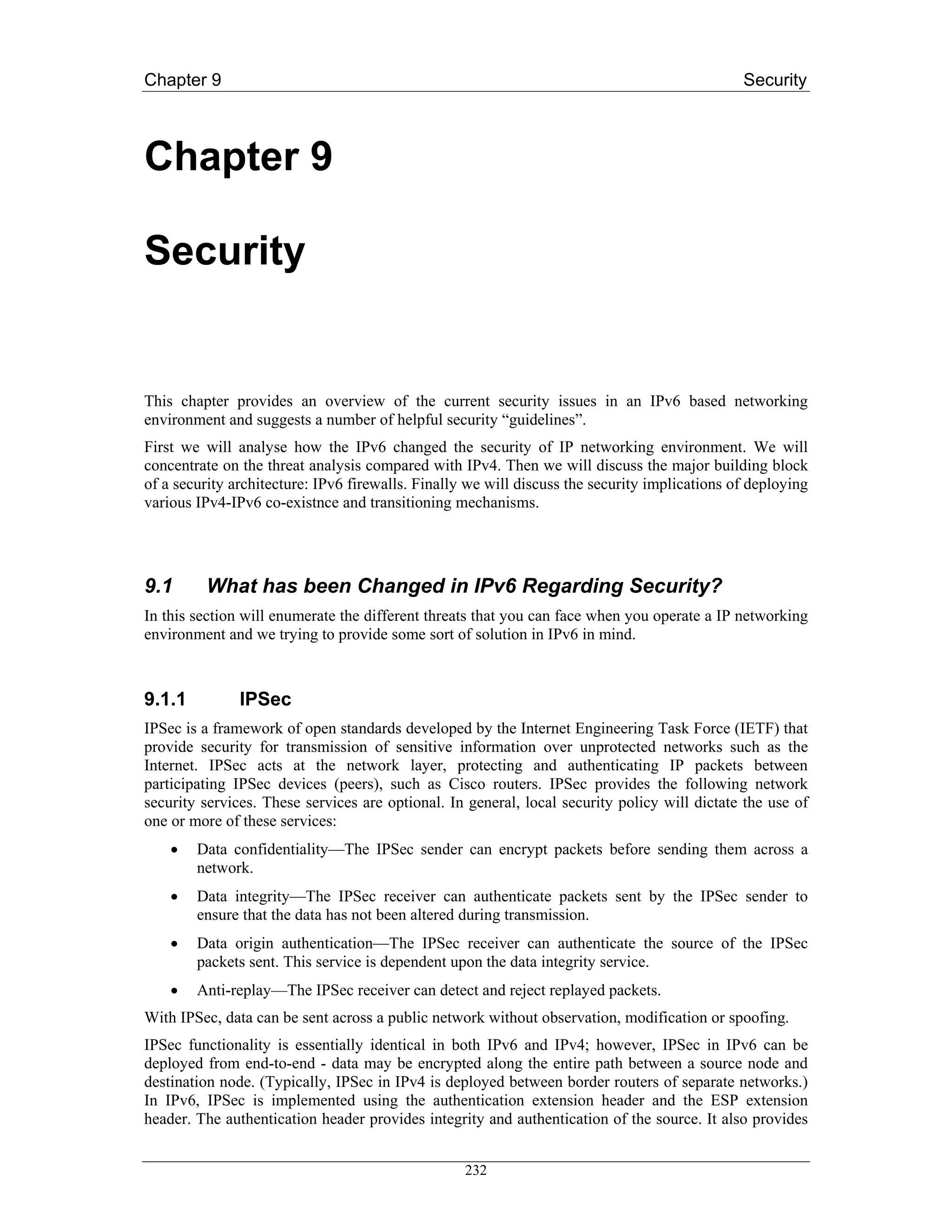 Chapter 9                                                                                      Security



Chapter 9

Security


This chapter provides an overview of the current security issues in an IPv6 based networking
environment and suggests a number of helpful security “guidelines”.
First we will analyse how the IPv6 changed the security of IP networking environment. We will
concentrate on the threat analysis compared with IPv4. Then we will discuss the major building block
of a security architecture: IPv6 firewalls. Finally we will discuss the security implications of deploying
various IPv4-IPv6 co-existnce and transitioning mechanisms.




9.1      What has been Changed in IPv6 Regarding Security?
In this section will enumerate the different threats that you can face when you operate a IP networking
environment and we trying to provide some sort of solution in IPv6 in mind.



9.1.1          IPSec
IPSec is a framework of open standards developed by the Internet Engineering Task Force (IETF) that
provide security for transmission of sensitive information over unprotected networks such as the
Internet. IPSec acts at the network layer, protecting and authenticating IP packets between
participating IPSec devices (peers), such as Cisco routers. IPSec provides the following network
security services. These services are optional. In general, local security policy will dictate the use of
one or more of these services:
    •   Data confidentiality—The IPSec sender can encrypt packets before sending them across a
        network.
    •   Data integrity—The IPSec receiver can authenticate packets sent by the IPSec sender to
        ensure that the data has not been altered during transmission.
    •   Data origin authentication—The IPSec receiver can authenticate the source of the IPSec
        packets sent. This service is dependent upon the data integrity service.
    •   Anti-replay—The IPSec receiver can detect and reject replayed packets.
With IPSec, data can be sent across a public network without observation, modification or spoofing.
IPSec functionality is essentially identical in both IPv6 and IPv4; however, IPSec in IPv6 can be
deployed from end-to-end - data may be encrypted along the entire path between a source node and
destination node. (Typically, IPSec in IPv4 is deployed between border routers of separate networks.)
In IPv6, IPSec is implemented using the authentication extension header and the ESP extension
header. The authentication header provides integrity and authentication of the source. It also provides


                                                   232
 