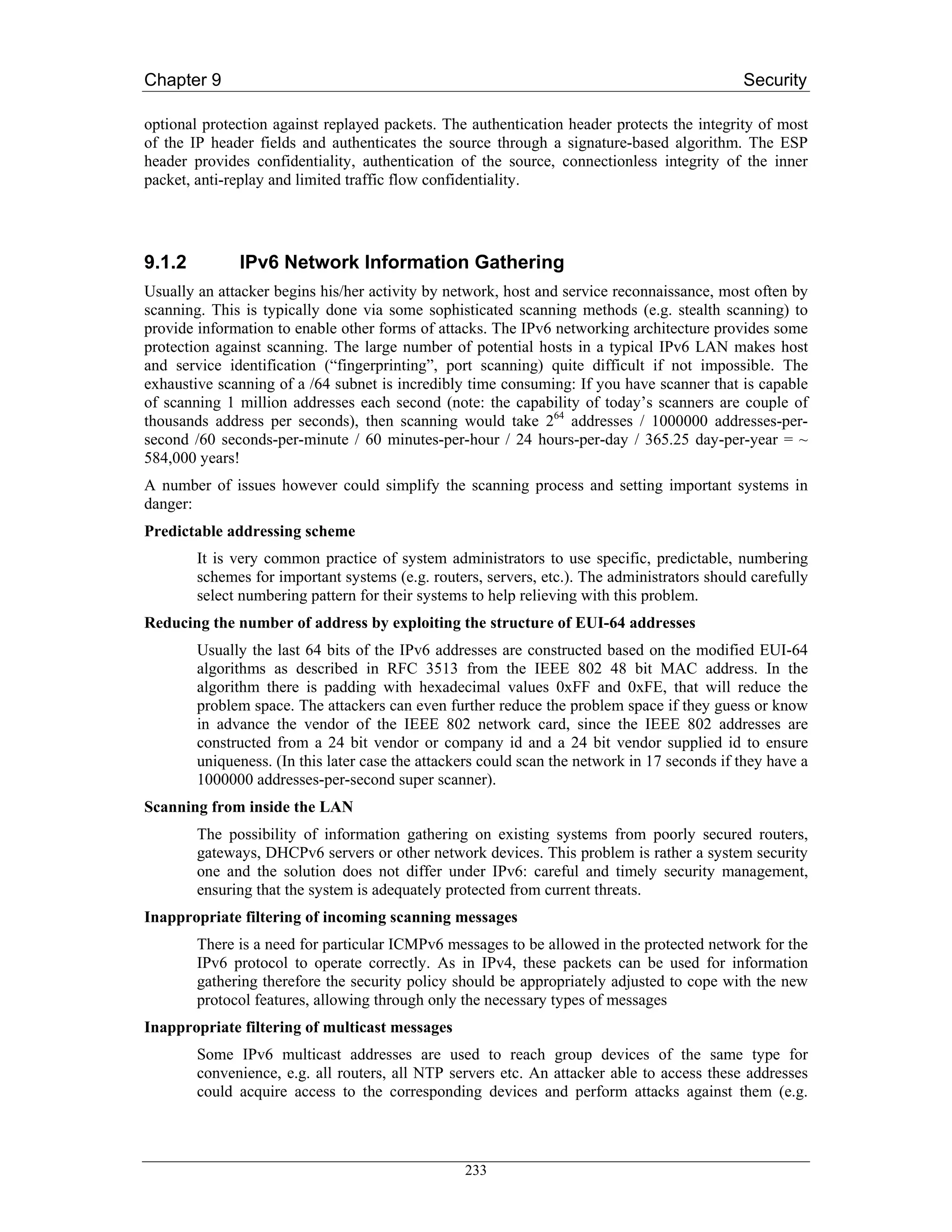 Chapter 9                                                                                     Security

optional protection against replayed packets. The authentication header protects the integrity of most
of the IP header fields and authenticates the source through a signature-based algorithm. The ESP
header provides confidentiality, authentication of the source, connectionless integrity of the inner
packet, anti-replay and limited traffic flow confidentiality.




9.1.2         IPv6 Network Information Gathering
Usually an attacker begins his/her activity by network, host and service reconnaissance, most often by
scanning. This is typically done via some sophisticated scanning methods (e.g. stealth scanning) to
provide information to enable other forms of attacks. The IPv6 networking architecture provides some
protection against scanning. The large number of potential hosts in a typical IPv6 LAN makes host
and service identification (“fingerprinting”, port scanning) quite difficult if not impossible. The
exhaustive scanning of a /64 subnet is incredibly time consuming: If you have scanner that is capable
of scanning 1 million addresses each second (note: the capability of today’s scanners are couple of
thousands address per seconds), then scanning would take 264 addresses / 1000000 addresses-per-
second /60 seconds-per-minute / 60 minutes-per-hour / 24 hours-per-day / 365.25 day-per-year = ~
584,000 years!
A number of issues however could simplify the scanning process and setting important systems in
danger:
Predictable addressing scheme
        It is very common practice of system administrators to use specific, predictable, numbering
        schemes for important systems (e.g. routers, servers, etc.). The administrators should carefully
        select numbering pattern for their systems to help relieving with this problem.
Reducing the number of address by exploiting the structure of EUI-64 addresses
        Usually the last 64 bits of the IPv6 addresses are constructed based on the modified EUI-64
        algorithms as described in RFC 3513 from the IEEE 802 48 bit MAC address. In the
        algorithm there is padding with hexadecimal values 0xFF and 0xFE, that will reduce the
        problem space. The attackers can even further reduce the problem space if they guess or know
        in advance the vendor of the IEEE 802 network card, since the IEEE 802 addresses are
        constructed from a 24 bit vendor or company id and a 24 bit vendor supplied id to ensure
        uniqueness. (In this later case the attackers could scan the network in 17 seconds if they have a
        1000000 addresses-per-second super scanner).
Scanning from inside the LAN
        The possibility of information gathering on existing systems from poorly secured routers,
        gateways, DHCPv6 servers or other network devices. This problem is rather a system security
        one and the solution does not differ under IPv6: careful and timely security management,
        ensuring that the system is adequately protected from current threats.
Inappropriate filtering of incoming scanning messages
        There is a need for particular ICMPv6 messages to be allowed in the protected network for the
        IPv6 protocol to operate correctly. As in IPv4, these packets can be used for information
        gathering therefore the security policy should be appropriately adjusted to cope with the new
        protocol features, allowing through only the necessary types of messages
Inappropriate filtering of multicast messages
        Some IPv6 multicast addresses are used to reach group devices of the same type for
        convenience, e.g. all routers, all NTP servers etc. An attacker able to access these addresses
        could acquire access to the corresponding devices and perform attacks against them (e.g.



                                                  233
 