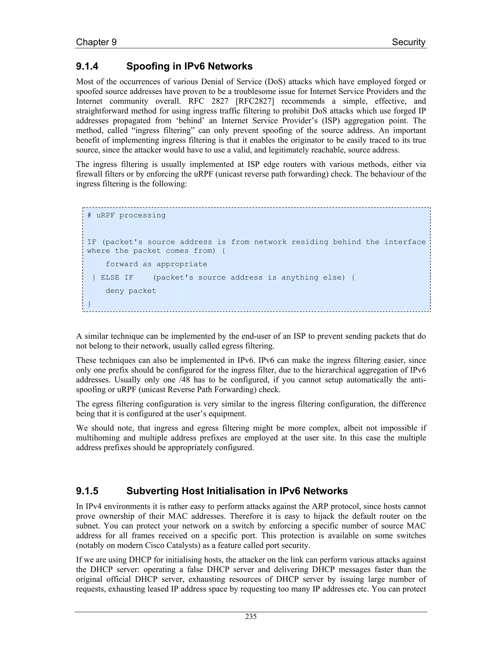 Chapter 9                                                                                       Security

9.1.4          Spoofing in IPv6 Networks
Most of the occurrences of various Denial of Service (DoS) attacks which have employed forged or
spoofed source addresses have proven to be a troublesome issue for Internet Service Providers and the
Internet community overall. RFC 2827 [RFC2827] recommends a simple, effective, and
straightforward method for using ingress traffic filtering to prohibit DoS attacks which use forged IP
addresses propagated from ‘behind’ an Internet Service Provider’s (ISP) aggregation point. The
method, called “ingress filtering” can only prevent spoofing of the source address. An important
benefit of implementing ingress filtering is that it enables the originator to be easily traced to its true
source, since the attacker would have to use a valid, and legitimately reachable, source address.
The ingress filtering is usually implemented at ISP edge routers with various methods, either via
firewall filters or by enforcing the uRPF (unicast reverse path forwarding) check. The behaviour of the
ingress filtering is the following:


   # uRPF processing


   IF (packet's source address is from network residing behind the interface
   where the packet comes from) {
         forward as appropriate
    } ELSE IF          (packet's source address is anything else) {
         deny packet
   }



A similar technique can be implemented by the end-user of an ISP to prevent sending packets that do
not belong to their network, usually called egress filtering.
These techniques can also be implemented in IPv6. IPv6 can make the ingress filtering easier, since
only one prefix should be configured for the ingress filter, due to the hierarchical aggregation of IPv6
addresses. Usually only one /48 has to be configured, if you cannot setup automatically the anti-
spoofing or uRPF (unicast Reverse Path Forwarding) check.
The egress filtering configuration is very similar to the ingress filtering configuration, the difference
being that it is configured at the user’s equipment.
We should note, that ingress and egress filtering might be more complex, albeit not impossible if
multihoming and multiple address prefixes are employed at the user site. In this case the multiple
address prefixes should be appropriately configured.




9.1.5          Subverting Host Initialisation in IPv6 Networks
In IPv4 environments it is rather easy to perform attacks against the ARP protocol, since hosts cannot
prove ownership of their MAC addresses. Therefore it is easy to hijack the default router on the
subnet. You can protect your network on a switch by enforcing a specific number of source MAC
address for all frames received on a specific port. This protection is available on some switches
(notably on modern Cisco Catalysts) as a feature called port security.
If we are using DHCP for initialising hosts, the attacker on the link can perform various attacks against
the DHCP server: operating a false DHCP server and delivering DHCP messages faster than the
original official DHCP server, exhausting resources of DHCP server by issuing large number of
requests, exhausting leased IP address space by requesting too many IP addresses etc. You can protect


                                                   235
 