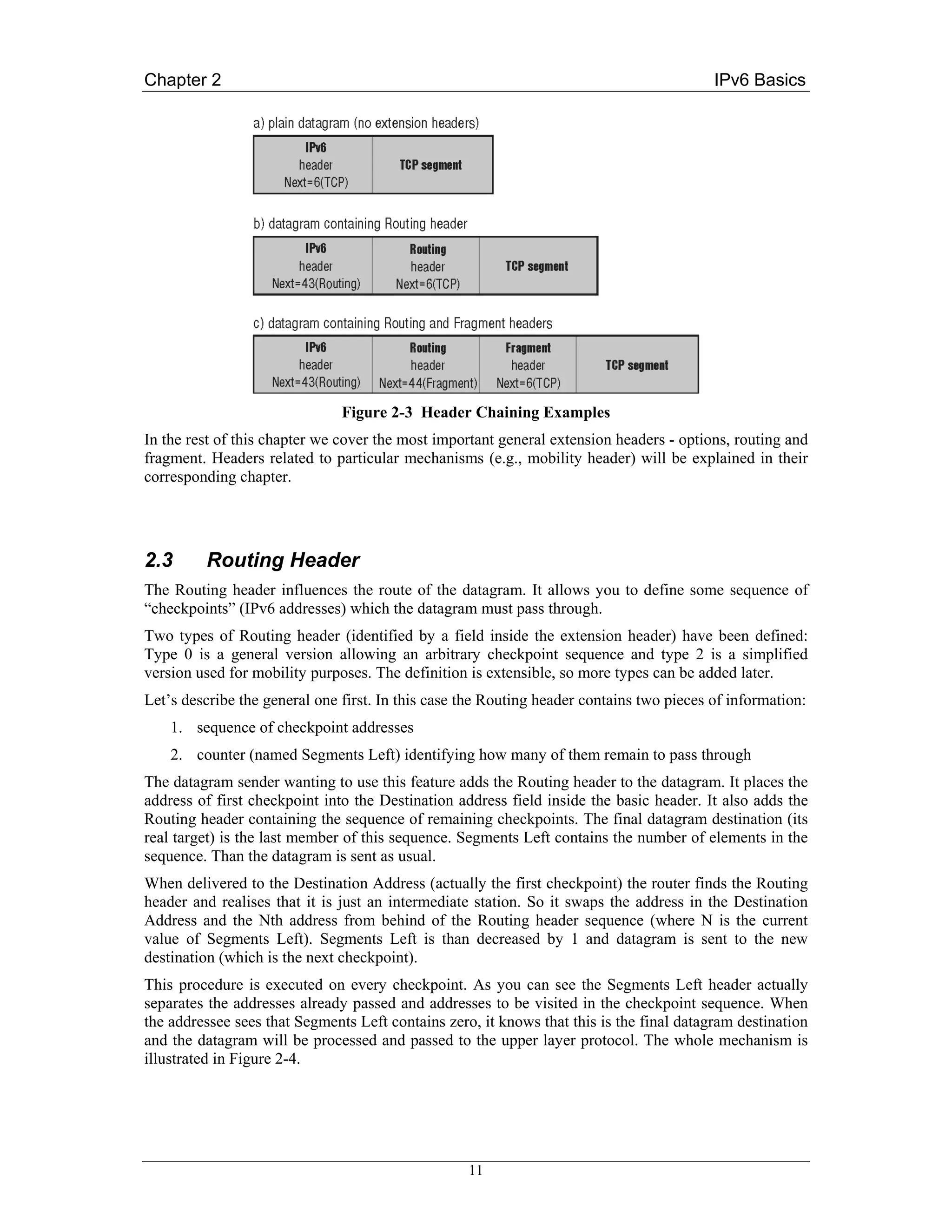 Chapter 2                                                                                 IPv6 Basics




                               Figure 2-3 Header Chaining Examples
In the rest of this chapter we cover the most important general extension headers - options, routing and
fragment. Headers related to particular mechanisms (e.g., mobility header) will be explained in their
corresponding chapter.




2.3      Routing Header
The Routing header influences the route of the datagram. It allows you to define some sequence of
“checkpoints” (IPv6 addresses) which the datagram must pass through.
Two types of Routing header (identified by a field inside the extension header) have been defined:
Type 0 is a general version allowing an arbitrary checkpoint sequence and type 2 is a simplified
version used for mobility purposes. The definition is extensible, so more types can be added later.
Let’s describe the general one first. In this case the Routing header contains two pieces of information:
    1. sequence of checkpoint addresses
    2. counter (named Segments Left) identifying how many of them remain to pass through
The datagram sender wanting to use this feature adds the Routing header to the datagram. It places the
address of first checkpoint into the Destination address field inside the basic header. It also adds the
Routing header containing the sequence of remaining checkpoints. The final datagram destination (its
real target) is the last member of this sequence. Segments Left contains the number of elements in the
sequence. Than the datagram is sent as usual.
When delivered to the Destination Address (actually the first checkpoint) the router finds the Routing
header and realises that it is just an intermediate station. So it swaps the address in the Destination
Address and the Nth address from behind of the Routing header sequence (where N is the current
value of Segments Left). Segments Left is than decreased by 1 and datagram is sent to the new
destination (which is the next checkpoint).
This procedure is executed on every checkpoint. As you can see the Segments Left header actually
separates the addresses already passed and addresses to be visited in the checkpoint sequence. When
the addressee sees that Segments Left contains zero, it knows that this is the final datagram destination
and the datagram will be processed and passed to the upper layer protocol. The whole mechanism is
illustrated in Figure 2-4.




                                                   11
 