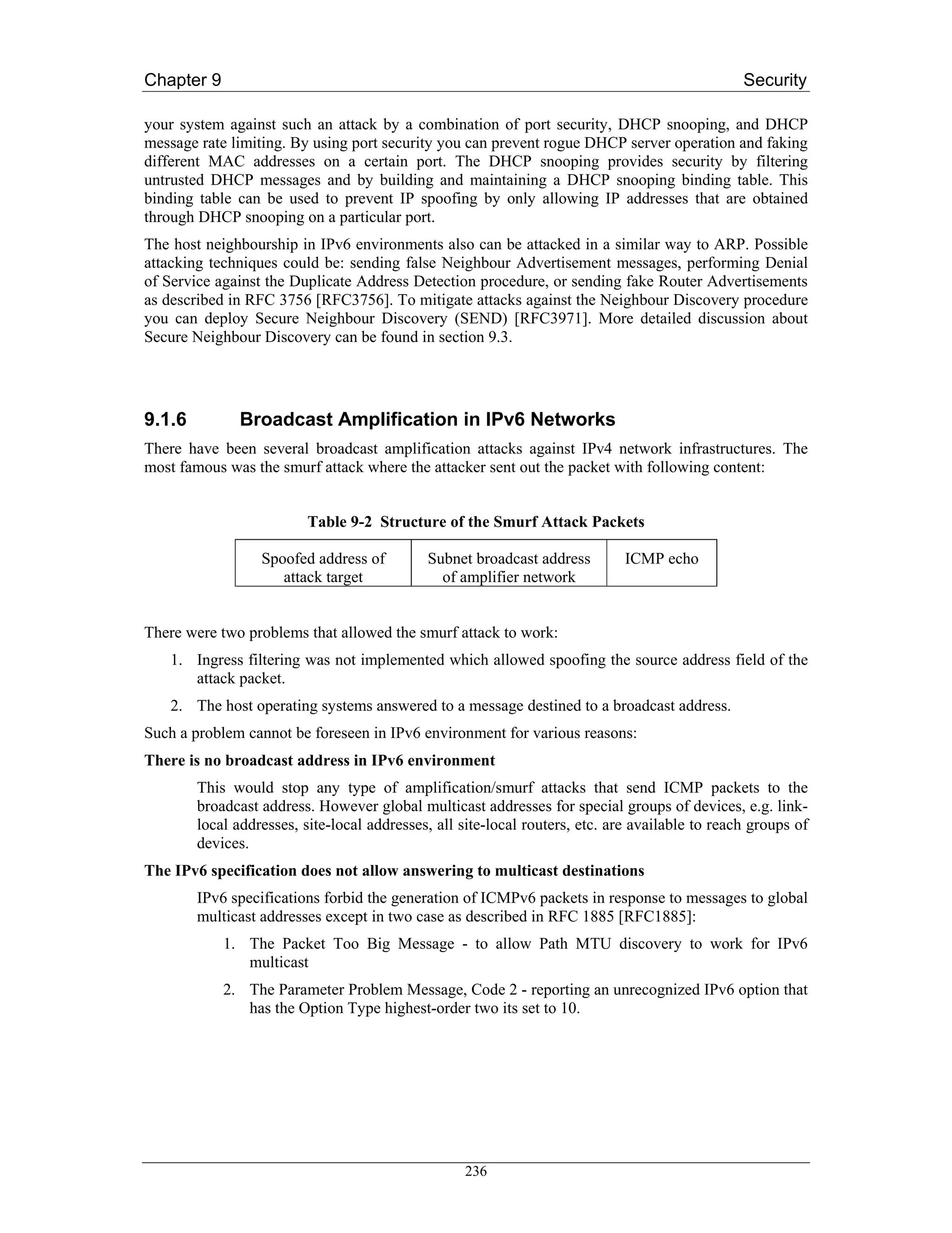 Chapter 9                                                                                        Security

your system against such an attack by a combination of port security, DHCP snooping, and DHCP
message rate limiting. By using port security you can prevent rogue DHCP server operation and faking
different MAC addresses on a certain port. The DHCP snooping provides security by filtering
untrusted DHCP messages and by building and maintaining a DHCP snooping binding table. This
binding table can be used to prevent IP spoofing by only allowing IP addresses that are obtained
through DHCP snooping on a particular port.
The host neighbourship in IPv6 environments also can be attacked in a similar way to ARP. Possible
attacking techniques could be: sending false Neighbour Advertisement messages, performing Denial
of Service against the Duplicate Address Detection procedure, or sending fake Router Advertisements
as described in RFC 3756 [RFC3756]. To mitigate attacks against the Neighbour Discovery procedure
you can deploy Secure Neighbour Discovery (SEND) [RFC3971]. More detailed discussion about
Secure Neighbour Discovery can be found in section 9.3.




9.1.6          Broadcast Amplification in IPv6 Networks
There have been several broadcast amplification attacks against IPv4 network infrastructures. The
most famous was the smurf attack where the attacker sent out the packet with following content:


                          Table 9-2 Structure of the Smurf Attack Packets

                  Spoofed address of         Subnet broadcast address         ICMP echo
                     attack target             of amplifier network


There were two problems that allowed the smurf attack to work:
   1. Ingress filtering was not implemented which allowed spoofing the source address field of the
      attack packet.
   2. The host operating systems answered to a message destined to a broadcast address.
Such a problem cannot be foreseen in IPv6 environment for various reasons:
There is no broadcast address in IPv6 environment
        This would stop any type of amplification/smurf attacks that send ICMP packets to the
        broadcast address. However global multicast addresses for special groups of devices, e.g. link-
        local addresses, site-local addresses, all site-local routers, etc. are available to reach groups of
        devices.
The IPv6 specification does not allow answering to multicast destinations
        IPv6 specifications forbid the generation of ICMPv6 packets in response to messages to global
        multicast addresses except in two case as described in RFC 1885 [RFC1885]:
            1. The Packet Too Big Message - to allow Path MTU discovery to work for IPv6
               multicast
            2. The Parameter Problem Message, Code 2 - reporting an unrecognized IPv6 option that
               has the Option Type highest-order two its set to 10.




                                                   236
 