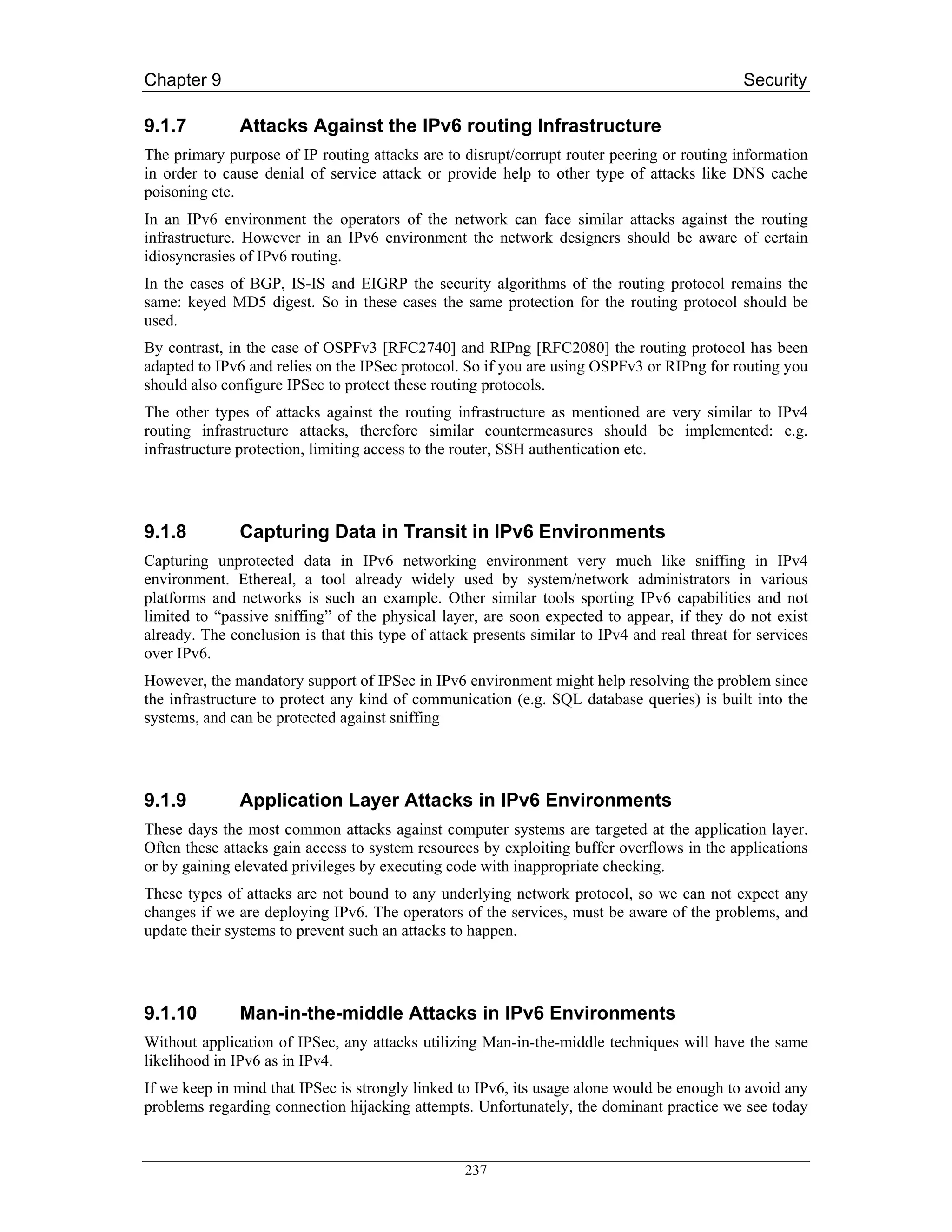 Chapter 9                                                                                     Security

9.1.7          Attacks Against the IPv6 routing Infrastructure
The primary purpose of IP routing attacks are to disrupt/corrupt router peering or routing information
in order to cause denial of service attack or provide help to other type of attacks like DNS cache
poisoning etc.
In an IPv6 environment the operators of the network can face similar attacks against the routing
infrastructure. However in an IPv6 environment the network designers should be aware of certain
idiosyncrasies of IPv6 routing.
In the cases of BGP, IS-IS and EIGRP the security algorithms of the routing protocol remains the
same: keyed MD5 digest. So in these cases the same protection for the routing protocol should be
used.
By contrast, in the case of OSPFv3 [RFC2740] and RIPng [RFC2080] the routing protocol has been
adapted to IPv6 and relies on the IPSec protocol. So if you are using OSPFv3 or RIPng for routing you
should also configure IPSec to protect these routing protocols.
The other types of attacks against the routing infrastructure as mentioned are very similar to IPv4
routing infrastructure attacks, therefore similar countermeasures should be implemented: e.g.
infrastructure protection, limiting access to the router, SSH authentication etc.




9.1.8          Capturing Data in Transit in IPv6 Environments
Capturing unprotected data in IPv6 networking environment very much like sniffing in IPv4
environment. Ethereal, a tool already widely used by system/network administrators in various
platforms and networks is such an example. Other similar tools sporting IPv6 capabilities and not
limited to “passive sniffing” of the physical layer, are soon expected to appear, if they do not exist
already. The conclusion is that this type of attack presents similar to IPv4 and real threat for services
over IPv6.
However, the mandatory support of IPSec in IPv6 environment might help resolving the problem since
the infrastructure to protect any kind of communication (e.g. SQL database queries) is built into the
systems, and can be protected against sniffing




9.1.9          Application Layer Attacks in IPv6 Environments
These days the most common attacks against computer systems are targeted at the application layer.
Often these attacks gain access to system resources by exploiting buffer overflows in the applications
or by gaining elevated privileges by executing code with inappropriate checking.
These types of attacks are not bound to any underlying network protocol, so we can not expect any
changes if we are deploying IPv6. The operators of the services, must be aware of the problems, and
update their systems to prevent such an attacks to happen.




9.1.10         Man-in-the-middle Attacks in IPv6 Environments
Without application of IPSec, any attacks utilizing Man-in-the-middle techniques will have the same
likelihood in IPv6 as in IPv4.
If we keep in mind that IPSec is strongly linked to IPv6, its usage alone would be enough to avoid any
problems regarding connection hijacking attempts. Unfortunately, the dominant practice we see today


                                                  237
 