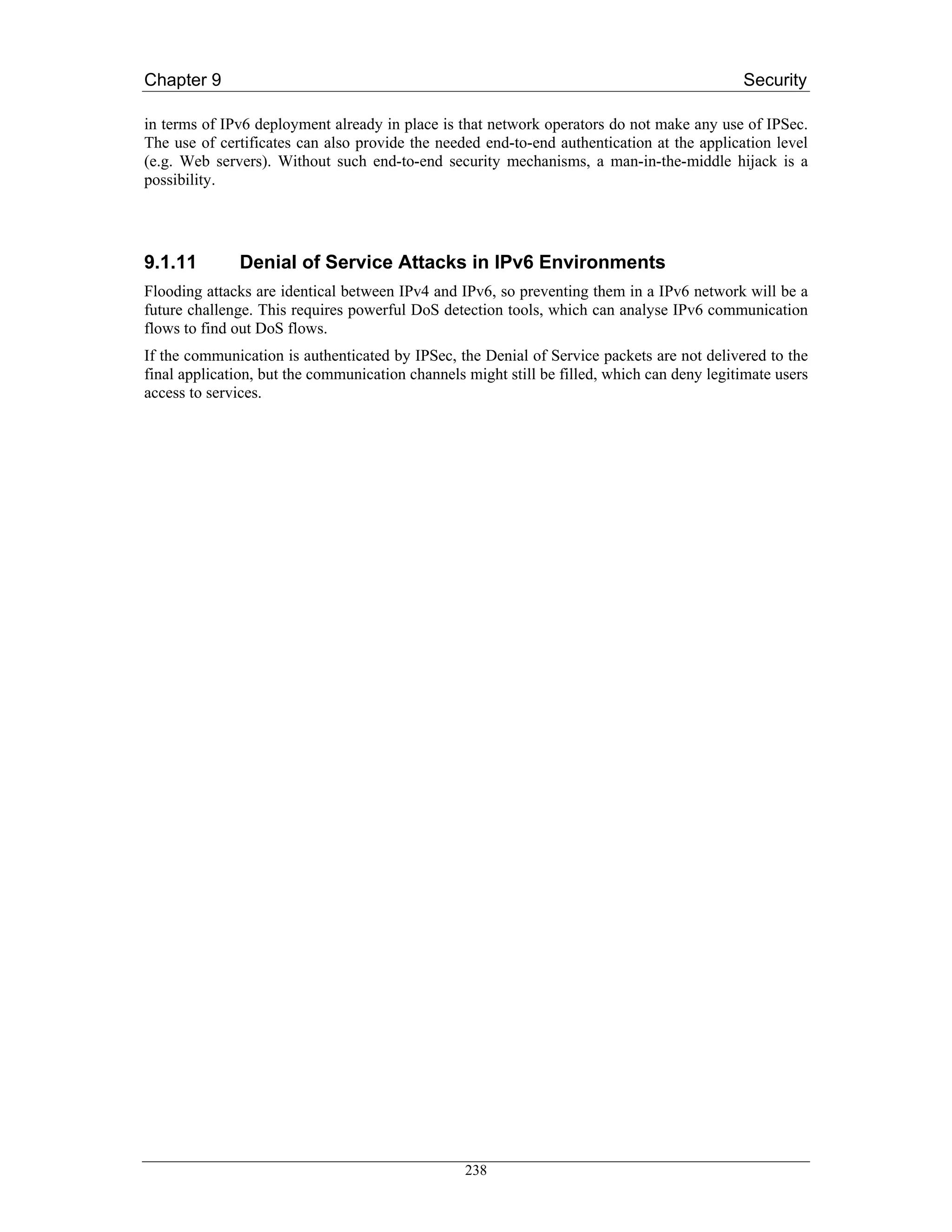 Chapter 9                                                                                    Security

in terms of IPv6 deployment already in place is that network operators do not make any use of IPSec.
The use of certificates can also provide the needed end-to-end authentication at the application level
(e.g. Web servers). Without such end-to-end security mechanisms, a man-in-the-middle hijack is a
possibility.




9.1.11        Denial of Service Attacks in IPv6 Environments
Flooding attacks are identical between IPv4 and IPv6, so preventing them in a IPv6 network will be a
future challenge. This requires powerful DoS detection tools, which can analyse IPv6 communication
flows to find out DoS flows.
If the communication is authenticated by IPSec, the Denial of Service packets are not delivered to the
final application, but the communication channels might still be filled, which can deny legitimate users
access to services.




                                                  238
 