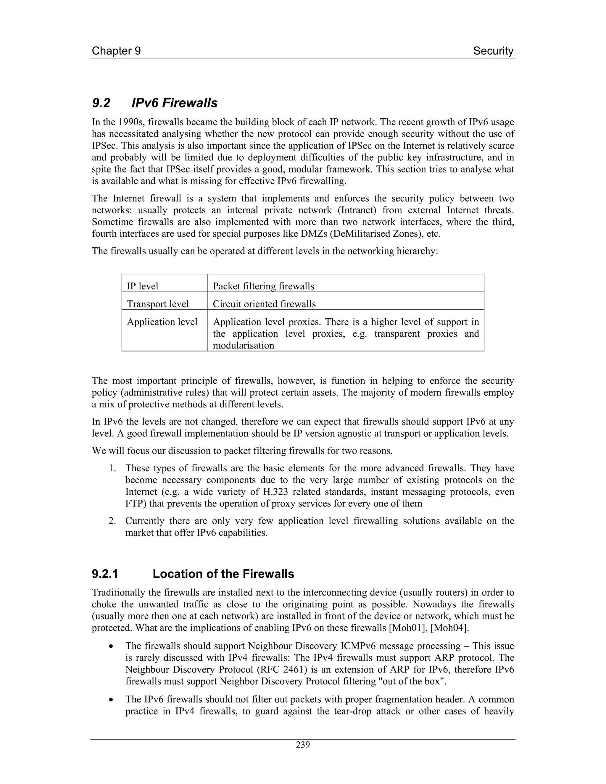 Chapter 9                                                                                      Security



9.2      IPv6 Firewalls
In the 1990s, firewalls became the building block of each IP network. The recent growth of IPv6 usage
has necessitated analysing whether the new protocol can provide enough security without the use of
IPSec. This analysis is also important since the application of IPSec on the Internet is relatively scarce
and probably will be limited due to deployment difficulties of the public key infrastructure, and in
spite the fact that IPSec itself provides a good, modular framework. This section tries to analyse what
is available and what is missing for effective IPv6 firewalling.
The Internet firewall is a system that implements and enforces the security policy between two
networks: usually protects an internal private network (Intranet) from external Internet threats.
Sometime firewalls are also implemented with more than two network interfaces, where the third,
fourth interfaces are used for special purposes like DMZs (DeMilitarised Zones), etc.
The firewalls usually can be operated at different levels in the networking hierarchy:


        IP level              Packet filtering firewalls
        Transport level       Circuit oriented firewalls
        Application level     Application level proxies. There is a higher level of support in
                              the application level proxies, e.g. transparent proxies and
                              modularisation


The most important principle of firewalls, however, is function in helping to enforce the security
policy (administrative rules) that will protect certain assets. The majority of modern firewalls employ
a mix of protective methods at different levels.
In IPv6 the levels are not changed, therefore we can expect that firewalls should support IPv6 at any
level. A good firewall implementation should be IP version agnostic at transport or application levels.
We will focus our discussion to packet filtering firewalls for two reasons.
    1. These types of firewalls are the basic elements for the more advanced firewalls. They have
       become necessary components due to the very large number of existing protocols on the
       Internet (e.g. a wide variety of H.323 related standards, instant messaging protocols, even
       FTP) that prevents the operation of proxy services for every one of them
    2. Currently there are only very few application level firewalling solutions available on the
       market that offer IPv6 capabilities.



9.2.1          Location of the Firewalls
Traditionally the firewalls are installed next to the interconnecting device (usually routers) in order to
choke the unwanted traffic as close to the originating point as possible. Nowadays the firewalls
(usually more then one at each network) are installed in front of the device or network, which must be
protected. What are the implications of enabling IPv6 on these firewalls [Moh01], [Moh04].
    •   The firewalls should support Neighbour Discovery ICMPv6 message processing – This issue
        is rarely discussed with IPv4 firewalls: The IPv4 firewalls must support ARP protocol. The
        Neighbour Discovery Protocol (RFC 2461) is an extension of ARP for IPv6, therefore IPv6
        firewalls must support Neighbor Discovery Protocol filtering "out of the box".
    •   The IPv6 firewalls should not filter out packets with proper fragmentation header. A common
        practice in IPv4 firewalls, to guard against the tear-drop attack or other cases of heavily


                                                   239
 