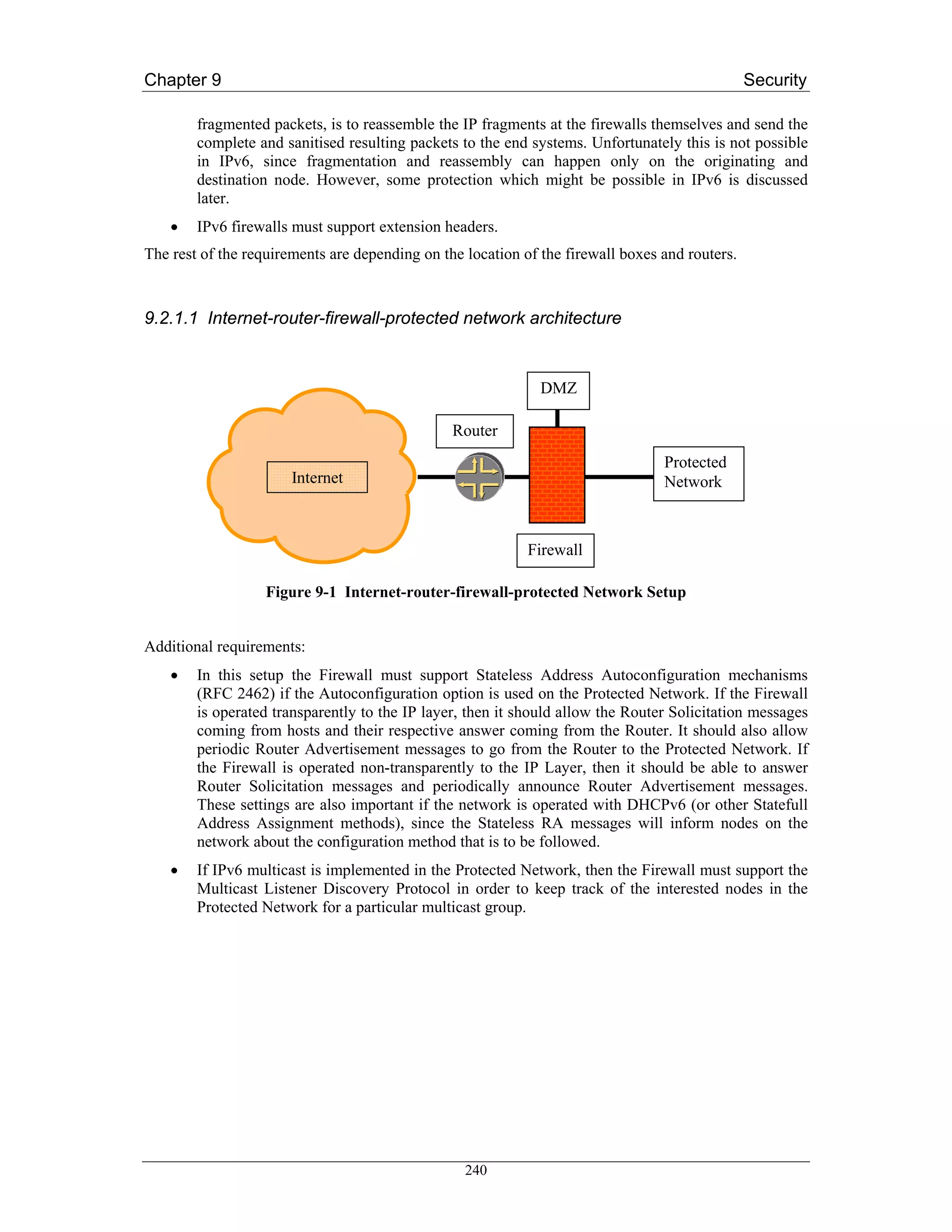 Chapter 9                                                                                       Security

        fragmented packets, is to reassemble the IP fragments at the firewalls themselves and send the
        complete and sanitised resulting packets to the end systems. Unfortunately this is not possible
        in IPv6, since fragmentation and reassembly can happen only on the originating and
        destination node. However, some protection which might be possible in IPv6 is discussed
        later.
    •   IPv6 firewalls must support extension headers.
The rest of the requirements are depending on the location of the firewall boxes and routers.



9.2.1.1 Internet-router-firewall-protected network architecture


                                                              DMZ

                                                Router
                                                                                 Protected
                       Internet                                                  Network



                                                            Firewall

                   Figure 9-1 Internet-router-firewall-protected Network Setup


Additional requirements:
    •   In this setup the Firewall must support Stateless Address Autoconfiguration mechanisms
        (RFC 2462) if the Autoconfiguration option is used on the Protected Network. If the Firewall
        is operated transparently to the IP layer, then it should allow the Router Solicitation messages
        coming from hosts and their respective answer coming from the Router. It should also allow
        periodic Router Advertisement messages to go from the Router to the Protected Network. If
        the Firewall is operated non-transparently to the IP Layer, then it should be able to answer
        Router Solicitation messages and periodically announce Router Advertisement messages.
        These settings are also important if the network is operated with DHCPv6 (or other Statefull
        Address Assignment methods), since the Stateless RA messages will inform nodes on the
        network about the configuration method that is to be followed.
    •   If IPv6 multicast is implemented in the Protected Network, then the Firewall must support the
        Multicast Listener Discovery Protocol in order to keep track of the interested nodes in the
        Protected Network for a particular multicast group.




                                                  240
 