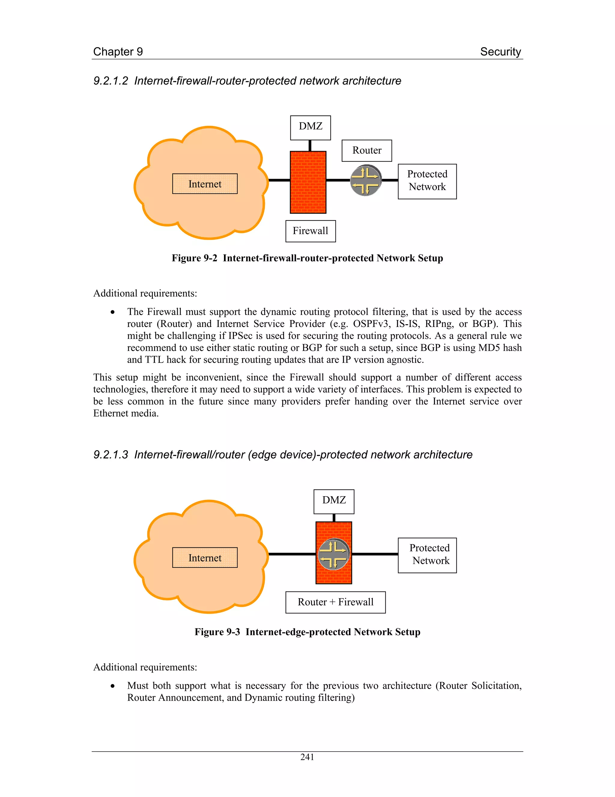 Chapter 9                                                                                    Security

9.2.1.2 Internet-firewall-router-protected network architecture


                                                 DMZ

                                                              Router

                                                                            Protected
                       Internet                                             Network



                                                Firewall

                   Figure 9-2 Internet-firewall-router-protected Network Setup


Additional requirements:
    •   The Firewall must support the dynamic routing protocol filtering, that is used by the access
        router (Router) and Internet Service Provider (e.g. OSPFv3, IS-IS, RIPng, or BGP). This
        might be challenging if IPSec is used for securing the routing protocols. As a general rule we
        recommend to use either static routing or BGP for such a setup, since BGP is using MD5 hash
        and TTL hack for securing routing updates that are IP version agnostic.
This setup might be inconvenient, since the Firewall should support a number of different access
technologies, therefore it may need to support a wide variety of interfaces. This problem is expected to
be less common in the future since many providers prefer handing over the Internet service over
Ethernet media.



9.2.1.3 Internet-firewall/router (edge device)-protected network architecture


                                                        DMZ



                                                                            Protected
                       Internet                                              Network


                                                 Router + Firewall

                        Figure 9-3 Internet-edge-protected Network Setup


Additional requirements:
    •   Must both support what is necessary for the previous two architecture (Router Solicitation,
        Router Announcement, and Dynamic routing filtering)




                                                  241
 