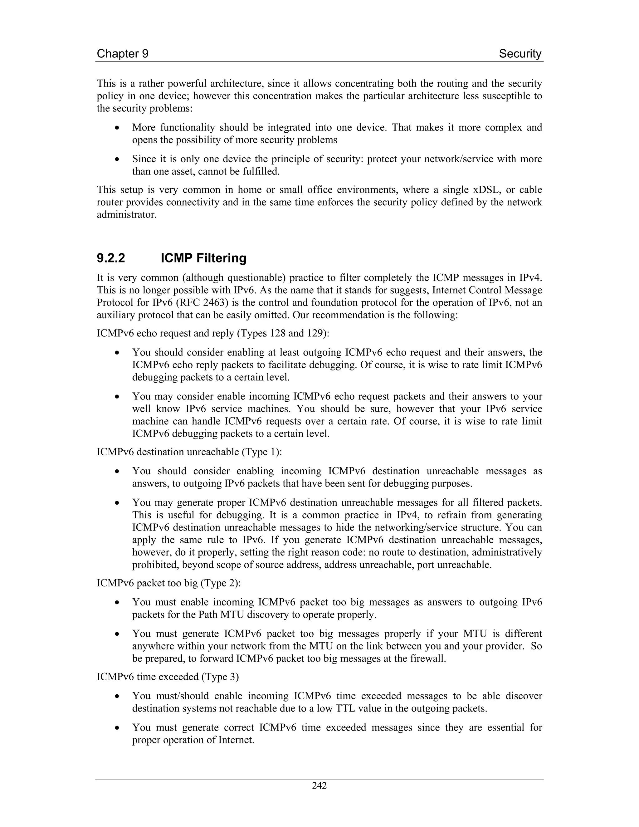 Chapter 9                                                                                     Security

This is a rather powerful architecture, since it allows concentrating both the routing and the security
policy in one device; however this concentration makes the particular architecture less susceptible to
the security problems:
    •   More functionality should be integrated into one device. That makes it more complex and
        opens the possibility of more security problems
    •   Since it is only one device the principle of security: protect your network/service with more
        than one asset, cannot be fulfilled.
This setup is very common in home or small office environments, where a single xDSL, or cable
router provides connectivity and in the same time enforces the security policy defined by the network
administrator.



9.2.2         ICMP Filtering
It is very common (although questionable) practice to filter completely the ICMP messages in IPv4.
This is no longer possible with IPv6. As the name that it stands for suggests, Internet Control Message
Protocol for IPv6 (RFC 2463) is the control and foundation protocol for the operation of IPv6, not an
auxiliary protocol that can be easily omitted. Our recommendation is the following:
ICMPv6 echo request and reply (Types 128 and 129):
    •   You should consider enabling at least outgoing ICMPv6 echo request and their answers, the
        ICMPv6 echo reply packets to facilitate debugging. Of course, it is wise to rate limit ICMPv6
        debugging packets to a certain level.
    •   You may consider enable incoming ICMPv6 echo request packets and their answers to your
        well know IPv6 service machines. You should be sure, however that your IPv6 service
        machine can handle ICMPv6 requests over a certain rate. Of course, it is wise to rate limit
        ICMPv6 debugging packets to a certain level.
ICMPv6 destination unreachable (Type 1):
    •   You should consider enabling incoming ICMPv6 destination unreachable messages as
        answers, to outgoing IPv6 packets that have been sent for debugging purposes.
    •   You may generate proper ICMPv6 destination unreachable messages for all filtered packets.
        This is useful for debugging. It is a common practice in IPv4, to refrain from generating
        ICMPv6 destination unreachable messages to hide the networking/service structure. You can
        apply the same rule to IPv6. If you generate ICMPv6 destination unreachable messages,
        however, do it properly, setting the right reason code: no route to destination, administratively
        prohibited, beyond scope of source address, address unreachable, port unreachable.
ICMPv6 packet too big (Type 2):
    •   You must enable incoming ICMPv6 packet too big messages as answers to outgoing IPv6
        packets for the Path MTU discovery to operate properly.
    •   You must generate ICMPv6 packet too big messages properly if your MTU is different
        anywhere within your network from the MTU on the link between you and your provider. So
        be prepared, to forward ICMPv6 packet too big messages at the firewall.
ICMPv6 time exceeded (Type 3)
    •   You must/should enable incoming ICMPv6 time exceeded messages to be able discover
        destination systems not reachable due to a low TTL value in the outgoing packets.
    •   You must generate correct ICMPv6 time exceeded messages since they are essential for
        proper operation of Internet.



                                                  242
 