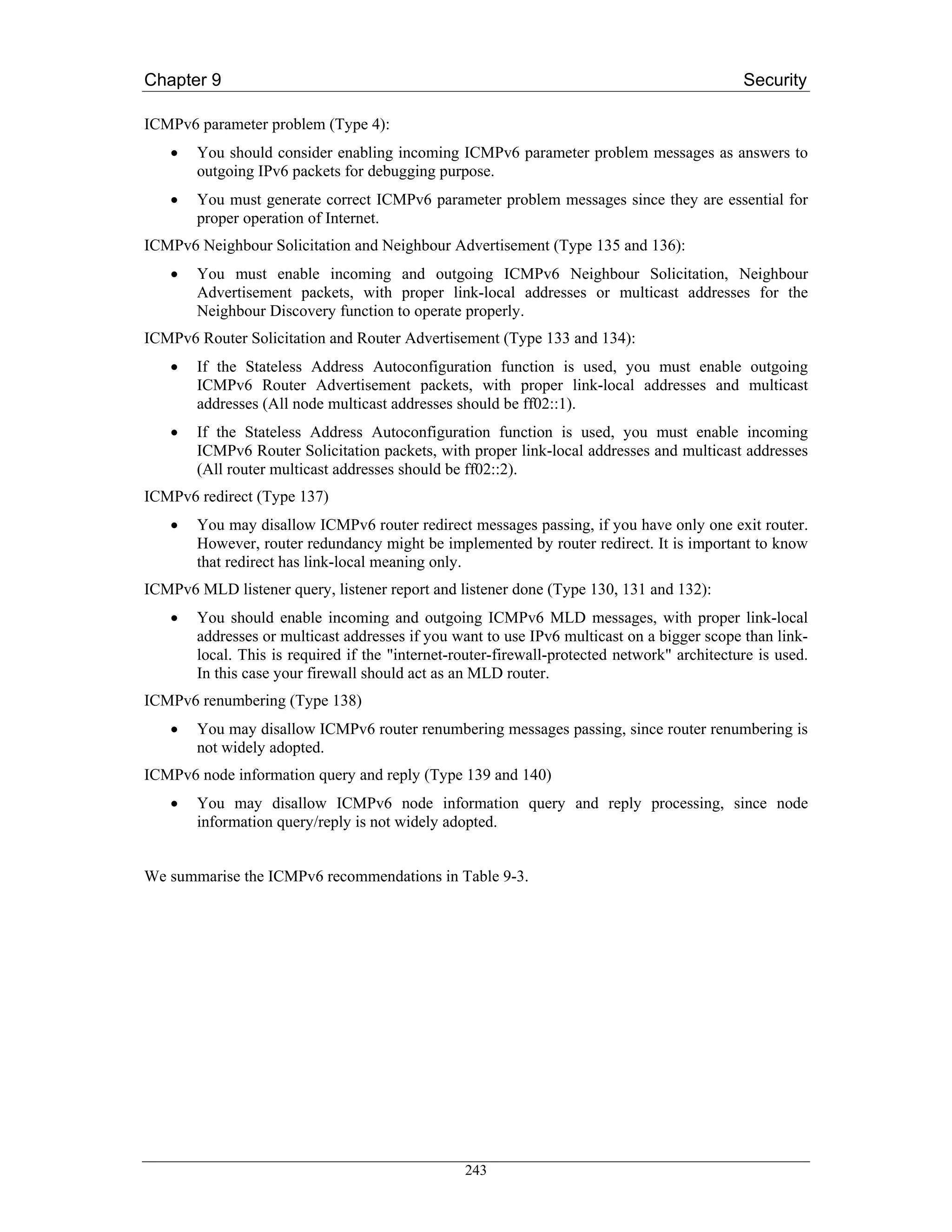 Chapter 9                                                                                    Security

ICMPv6 parameter problem (Type 4):
   •   You should consider enabling incoming ICMPv6 parameter problem messages as answers to
       outgoing IPv6 packets for debugging purpose.
   •   You must generate correct ICMPv6 parameter problem messages since they are essential for
       proper operation of Internet.
ICMPv6 Neighbour Solicitation and Neighbour Advertisement (Type 135 and 136):
   •   You must enable incoming and outgoing ICMPv6 Neighbour Solicitation, Neighbour
       Advertisement packets, with proper link-local addresses or multicast addresses for the
       Neighbour Discovery function to operate properly.
ICMPv6 Router Solicitation and Router Advertisement (Type 133 and 134):
   •   If the Stateless Address Autoconfiguration function is used, you must enable outgoing
       ICMPv6 Router Advertisement packets, with proper link-local addresses and multicast
       addresses (All node multicast addresses should be ff02::1).
   •   If the Stateless Address Autoconfiguration function is used, you must enable incoming
       ICMPv6 Router Solicitation packets, with proper link-local addresses and multicast addresses
       (All router multicast addresses should be ff02::2).
ICMPv6 redirect (Type 137)
   •   You may disallow ICMPv6 router redirect messages passing, if you have only one exit router.
       However, router redundancy might be implemented by router redirect. It is important to know
       that redirect has link-local meaning only.
ICMPv6 MLD listener query, listener report and listener done (Type 130, 131 and 132):
   •   You should enable incoming and outgoing ICMPv6 MLD messages, with proper link-local
       addresses or multicast addresses if you want to use IPv6 multicast on a bigger scope than link-
       local. This is required if the "internet-router-firewall-protected network" architecture is used.
       In this case your firewall should act as an MLD router.
ICMPv6 renumbering (Type 138)
   •   You may disallow ICMPv6 router renumbering messages passing, since router renumbering is
       not widely adopted.
ICMPv6 node information query and reply (Type 139 and 140)
   •   You may disallow ICMPv6 node information query and reply processing, since node
       information query/reply is not widely adopted.


We summarise the ICMPv6 recommendations in Table 9-3.




                                                 243
 
