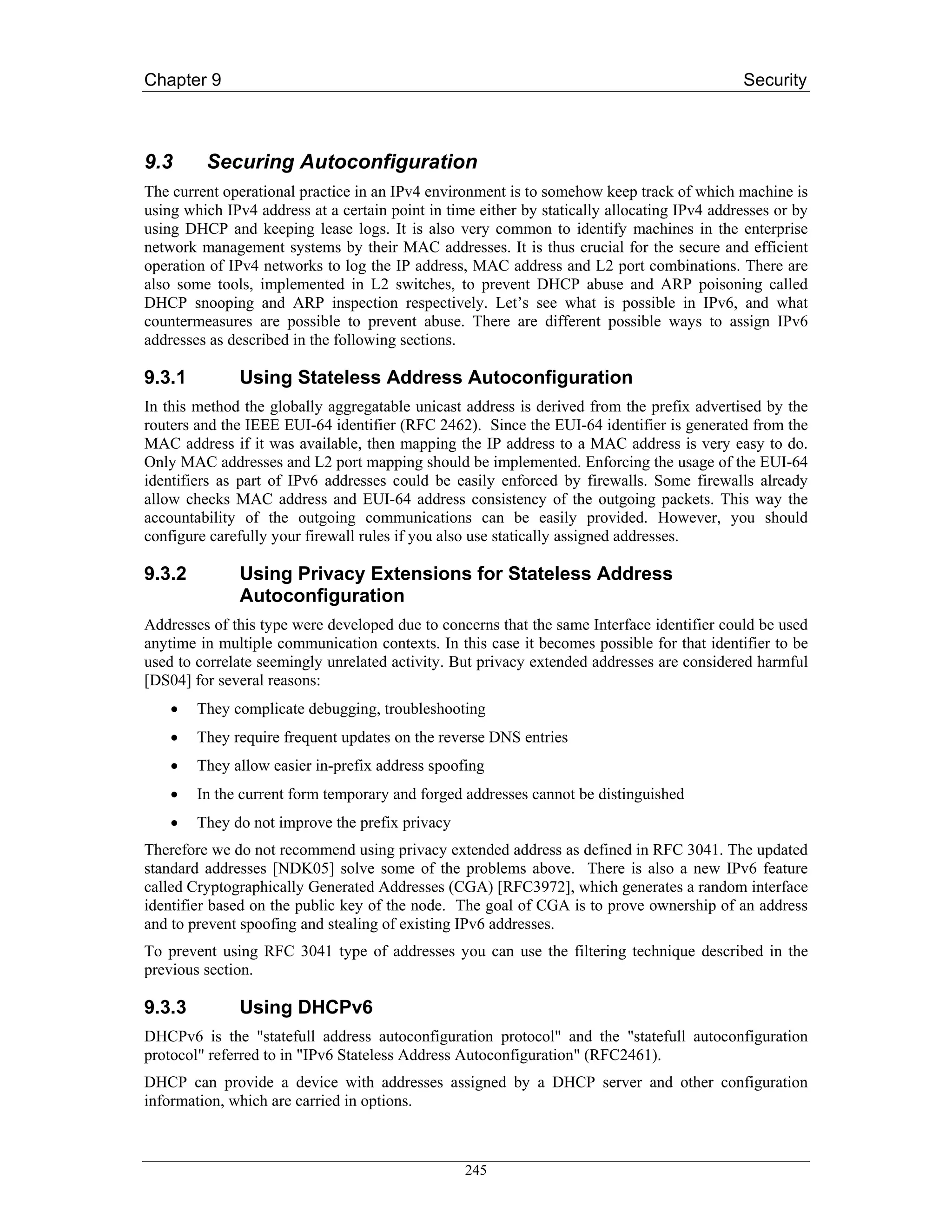 Chapter 9                                                                                    Security



9.3      Securing Autoconfiguration
The current operational practice in an IPv4 environment is to somehow keep track of which machine is
using which IPv4 address at a certain point in time either by statically allocating IPv4 addresses or by
using DHCP and keeping lease logs. It is also very common to identify machines in the enterprise
network management systems by their MAC addresses. It is thus crucial for the secure and efficient
operation of IPv4 networks to log the IP address, MAC address and L2 port combinations. There are
also some tools, implemented in L2 switches, to prevent DHCP abuse and ARP poisoning called
DHCP snooping and ARP inspection respectively. Let’s see what is possible in IPv6, and what
countermeasures are possible to prevent abuse. There are different possible ways to assign IPv6
addresses as described in the following sections.

9.3.1         Using Stateless Address Autoconfiguration
In this method the globally aggregatable unicast address is derived from the prefix advertised by the
routers and the IEEE EUI-64 identifier (RFC 2462). Since the EUI-64 identifier is generated from the
MAC address if it was available, then mapping the IP address to a MAC address is very easy to do.
Only MAC addresses and L2 port mapping should be implemented. Enforcing the usage of the EUI-64
identifiers as part of IPv6 addresses could be easily enforced by firewalls. Some firewalls already
allow checks MAC address and EUI-64 address consistency of the outgoing packets. This way the
accountability of the outgoing communications can be easily provided. However, you should
configure carefully your firewall rules if you also use statically assigned addresses.

9.3.2         Using Privacy Extensions for Stateless Address
              Autoconfiguration
Addresses of this type were developed due to concerns that the same Interface identifier could be used
anytime in multiple communication contexts. In this case it becomes possible for that identifier to be
used to correlate seemingly unrelated activity. But privacy extended addresses are considered harmful
[DS04] for several reasons:
    •   They complicate debugging, troubleshooting
    •   They require frequent updates on the reverse DNS entries
    •   They allow easier in-prefix address spoofing
    •   In the current form temporary and forged addresses cannot be distinguished
    •   They do not improve the prefix privacy
Therefore we do not recommend using privacy extended address as defined in RFC 3041. The updated
standard addresses [NDK05] solve some of the problems above. There is also a new IPv6 feature
called Cryptographically Generated Addresses (CGA) [RFC3972], which generates a random interface
identifier based on the public key of the node. The goal of CGA is to prove ownership of an address
and to prevent spoofing and stealing of existing IPv6 addresses.
To prevent using RFC 3041 type of addresses you can use the filtering technique described in the
previous section.

9.3.3         Using DHCPv6
DHCPv6 is the "statefull address autoconfiguration protocol" and the "statefull autoconfiguration
protocol" referred to in "IPv6 Stateless Address Autoconfiguration" (RFC2461).
DHCP can provide a device with addresses assigned by a DHCP server and other configuration
information, which are carried in options.



                                                  245
 