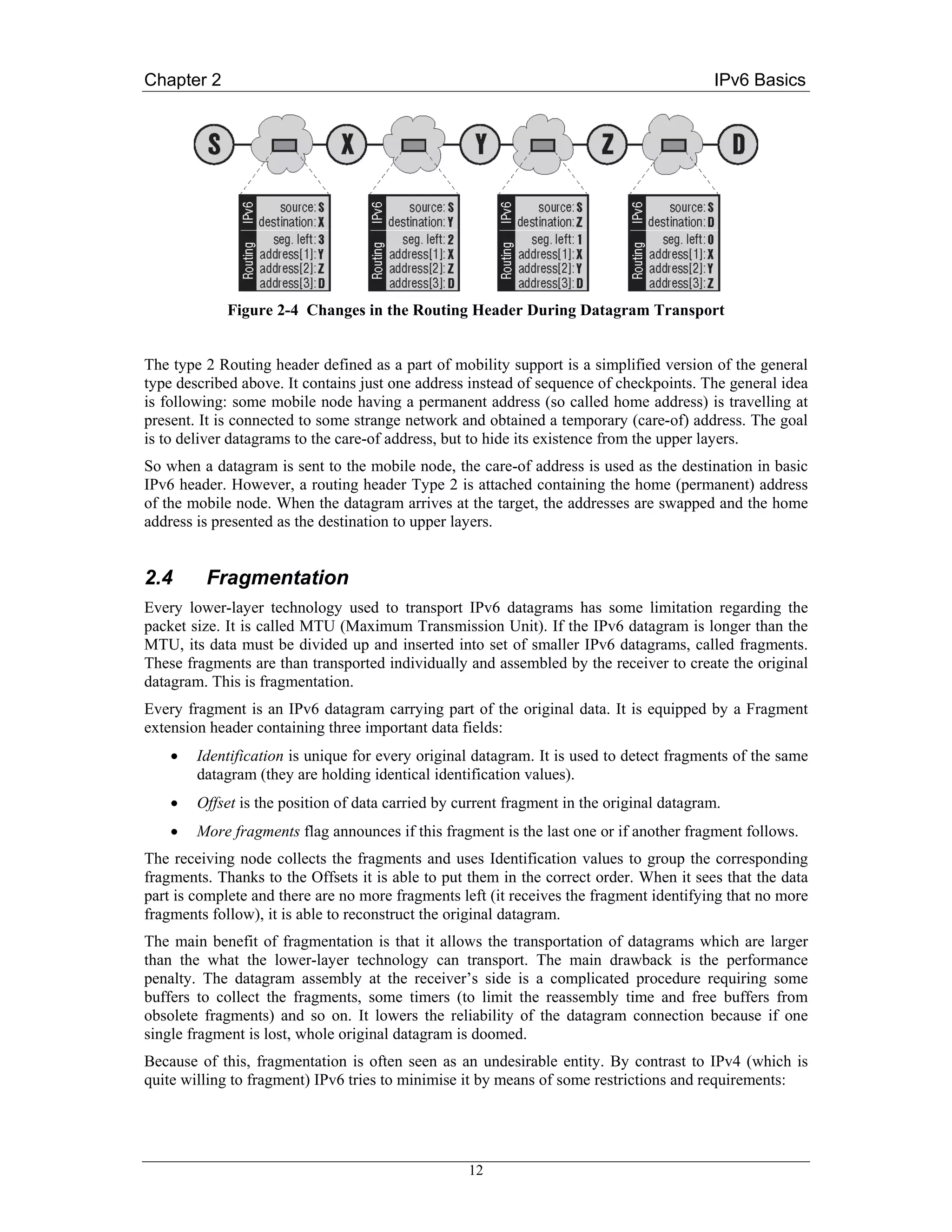 Chapter 2                                                                                 IPv6 Basics




             Figure 2-4 Changes in the Routing Header During Datagram Transport


The type 2 Routing header defined as a part of mobility support is a simplified version of the general
type described above. It contains just one address instead of sequence of checkpoints. The general idea
is following: some mobile node having a permanent address (so called home address) is travelling at
present. It is connected to some strange network and obtained a temporary (care-of) address. The goal
is to deliver datagrams to the care-of address, but to hide its existence from the upper layers.
So when a datagram is sent to the mobile node, the care-of address is used as the destination in basic
IPv6 header. However, a routing header Type 2 is attached containing the home (permanent) address
of the mobile node. When the datagram arrives at the target, the addresses are swapped and the home
address is presented as the destination to upper layers.


2.4      Fragmentation
Every lower-layer technology used to transport IPv6 datagrams has some limitation regarding the
packet size. It is called MTU (Maximum Transmission Unit). If the IPv6 datagram is longer than the
MTU, its data must be divided up and inserted into set of smaller IPv6 datagrams, called fragments.
These fragments are than transported individually and assembled by the receiver to create the original
datagram. This is fragmentation.
Every fragment is an IPv6 datagram carrying part of the original data. It is equipped by a Fragment
extension header containing three important data fields:
    •   Identification is unique for every original datagram. It is used to detect fragments of the same
        datagram (they are holding identical identification values).
    •   Offset is the position of data carried by current fragment in the original datagram.
    •   More fragments flag announces if this fragment is the last one or if another fragment follows.
The receiving node collects the fragments and uses Identification values to group the corresponding
fragments. Thanks to the Offsets it is able to put them in the correct order. When it sees that the data
part is complete and there are no more fragments left (it receives the fragment identifying that no more
fragments follow), it is able to reconstruct the original datagram.
The main benefit of fragmentation is that it allows the transportation of datagrams which are larger
than the what the lower-layer technology can transport. The main drawback is the performance
penalty. The datagram assembly at the receiver’s side is a complicated procedure requiring some
buffers to collect the fragments, some timers (to limit the reassembly time and free buffers from
obsolete fragments) and so on. It lowers the reliability of the datagram connection because if one
single fragment is lost, whole original datagram is doomed.
Because of this, fragmentation is often seen as an undesirable entity. By contrast to IPv4 (which is
quite willing to fragment) IPv6 tries to minimise it by means of some restrictions and requirements:




                                                   12
 