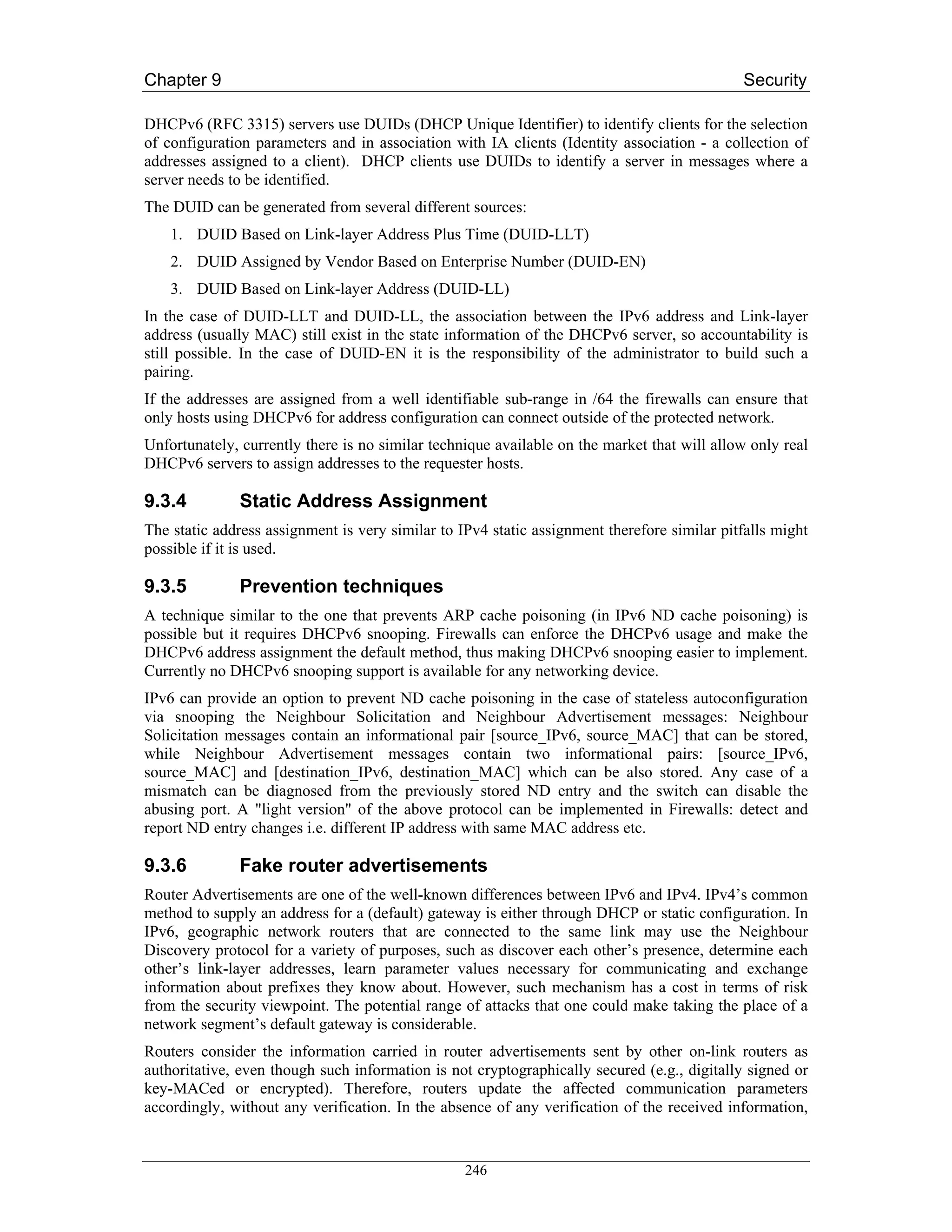 Chapter 9                                                                                    Security

DHCPv6 (RFC 3315) servers use DUIDs (DHCP Unique Identifier) to identify clients for the selection
of configuration parameters and in association with IA clients (Identity association - a collection of
addresses assigned to a client). DHCP clients use DUIDs to identify a server in messages where a
server needs to be identified.
The DUID can be generated from several different sources:
    1. DUID Based on Link-layer Address Plus Time (DUID-LLT)
    2. DUID Assigned by Vendor Based on Enterprise Number (DUID-EN)
    3. DUID Based on Link-layer Address (DUID-LL)
In the case of DUID-LLT and DUID-LL, the association between the IPv6 address and Link-layer
address (usually MAC) still exist in the state information of the DHCPv6 server, so accountability is
still possible. In the case of DUID-EN it is the responsibility of the administrator to build such a
pairing.
If the addresses are assigned from a well identifiable sub-range in /64 the firewalls can ensure that
only hosts using DHCPv6 for address configuration can connect outside of the protected network.
Unfortunately, currently there is no similar technique available on the market that will allow only real
DHCPv6 servers to assign addresses to the requester hosts.

9.3.4         Static Address Assignment
The static address assignment is very similar to IPv4 static assignment therefore similar pitfalls might
possible if it is used.

9.3.5         Prevention techniques
A technique similar to the one that prevents ARP cache poisoning (in IPv6 ND cache poisoning) is
possible but it requires DHCPv6 snooping. Firewalls can enforce the DHCPv6 usage and make the
DHCPv6 address assignment the default method, thus making DHCPv6 snooping easier to implement.
Currently no DHCPv6 snooping support is available for any networking device.
IPv6 can provide an option to prevent ND cache poisoning in the case of stateless autoconfiguration
via snooping the Neighbour Solicitation and Neighbour Advertisement messages: Neighbour
Solicitation messages contain an informational pair [source_IPv6, source_MAC] that can be stored,
while Neighbour Advertisement messages contain two informational pairs: [source_IPv6,
source_MAC] and [destination_IPv6, destination_MAC] which can be also stored. Any case of a
mismatch can be diagnosed from the previously stored ND entry and the switch can disable the
abusing port. A "light version" of the above protocol can be implemented in Firewalls: detect and
report ND entry changes i.e. different IP address with same MAC address etc.

9.3.6         Fake router advertisements
Router Advertisements are one of the well-known differences between IPv6 and IPv4. IPv4’s common
method to supply an address for a (default) gateway is either through DHCP or static configuration. In
IPv6, geographic network routers that are connected to the same link may use the Neighbour
Discovery protocol for a variety of purposes, such as discover each other’s presence, determine each
other’s link-layer addresses, learn parameter values necessary for communicating and exchange
information about prefixes they know about. However, such mechanism has a cost in terms of risk
from the security viewpoint. The potential range of attacks that one could make taking the place of a
network segment’s default gateway is considerable.
Routers consider the information carried in router advertisements sent by other on-link routers as
authoritative, even though such information is not cryptographically secured (e.g., digitally signed or
key-MACed or encrypted). Therefore, routers update the affected communication parameters
accordingly, without any verification. In the absence of any verification of the received information,


                                                  246
 