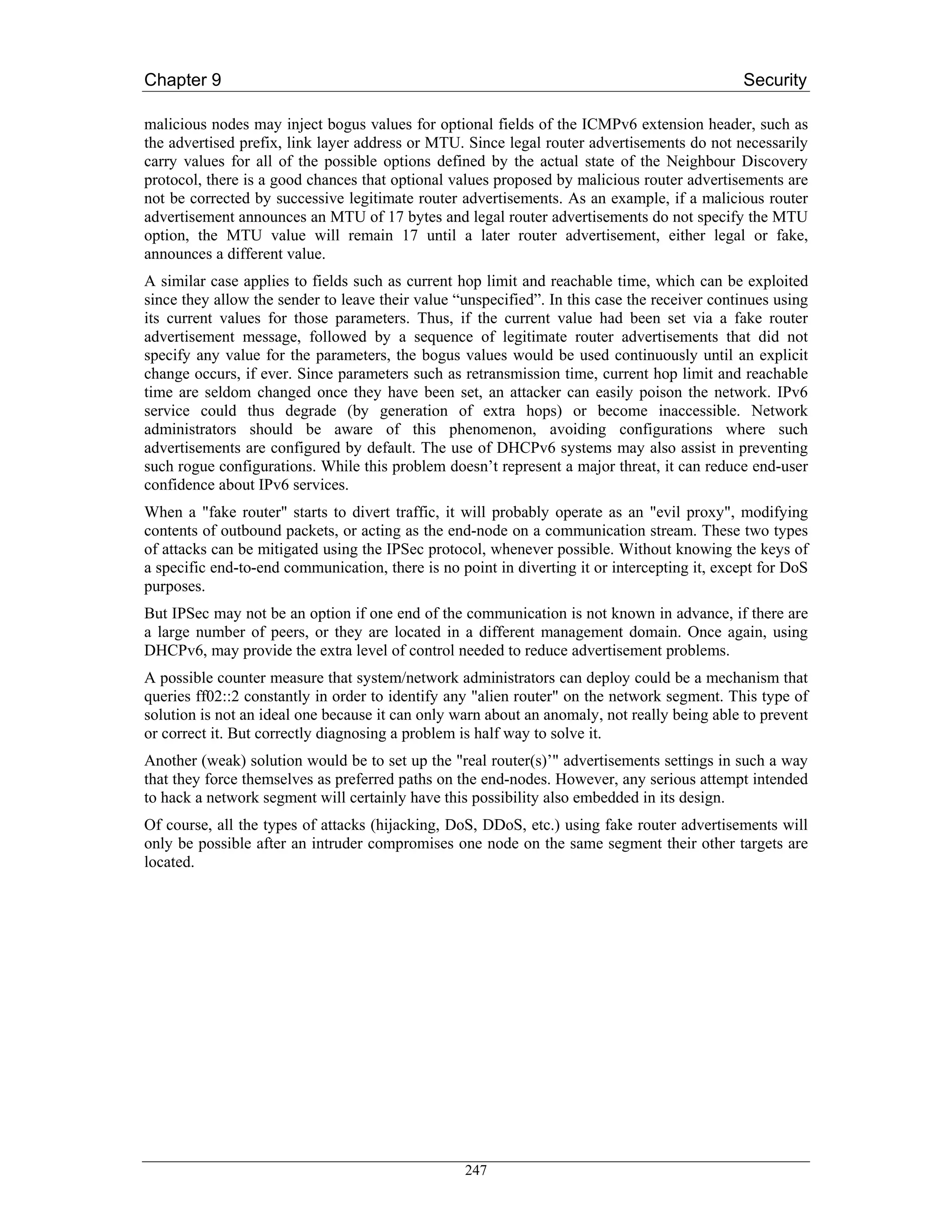 Chapter 9                                                                                     Security

malicious nodes may inject bogus values for optional fields of the ICMPv6 extension header, such as
the advertised prefix, link layer address or MTU. Since legal router advertisements do not necessarily
carry values for all of the possible options defined by the actual state of the Neighbour Discovery
protocol, there is a good chances that optional values proposed by malicious router advertisements are
not be corrected by successive legitimate router advertisements. As an example, if a malicious router
advertisement announces an MTU of 17 bytes and legal router advertisements do not specify the MTU
option, the MTU value will remain 17 until a later router advertisement, either legal or fake,
announces a different value.
A similar case applies to fields such as current hop limit and reachable time, which can be exploited
since they allow the sender to leave their value “unspecified”. In this case the receiver continues using
its current values for those parameters. Thus, if the current value had been set via a fake router
advertisement message, followed by a sequence of legitimate router advertisements that did not
specify any value for the parameters, the bogus values would be used continuously until an explicit
change occurs, if ever. Since parameters such as retransmission time, current hop limit and reachable
time are seldom changed once they have been set, an attacker can easily poison the network. IPv6
service could thus degrade (by generation of extra hops) or become inaccessible. Network
administrators should be aware of this phenomenon, avoiding configurations where such
advertisements are configured by default. The use of DHCPv6 systems may also assist in preventing
such rogue configurations. While this problem doesn’t represent a major threat, it can reduce end-user
confidence about IPv6 services.
When a "fake router" starts to divert traffic, it will probably operate as an "evil proxy", modifying
contents of outbound packets, or acting as the end-node on a communication stream. These two types
of attacks can be mitigated using the IPSec protocol, whenever possible. Without knowing the keys of
a specific end-to-end communication, there is no point in diverting it or intercepting it, except for DoS
purposes.
But IPSec may not be an option if one end of the communication is not known in advance, if there are
a large number of peers, or they are located in a different management domain. Once again, using
DHCPv6, may provide the extra level of control needed to reduce advertisement problems.
A possible counter measure that system/network administrators can deploy could be a mechanism that
queries ff02::2 constantly in order to identify any "alien router" on the network segment. This type of
solution is not an ideal one because it can only warn about an anomaly, not really being able to prevent
or correct it. But correctly diagnosing a problem is half way to solve it.
Another (weak) solution would be to set up the "real router(s)’" advertisements settings in such a way
that they force themselves as preferred paths on the end-nodes. However, any serious attempt intended
to hack a network segment will certainly have this possibility also embedded in its design.
Of course, all the types of attacks (hijacking, DoS, DDoS, etc.) using fake router advertisements will
only be possible after an intruder compromises one node on the same segment their other targets are
located.




                                                  247
 