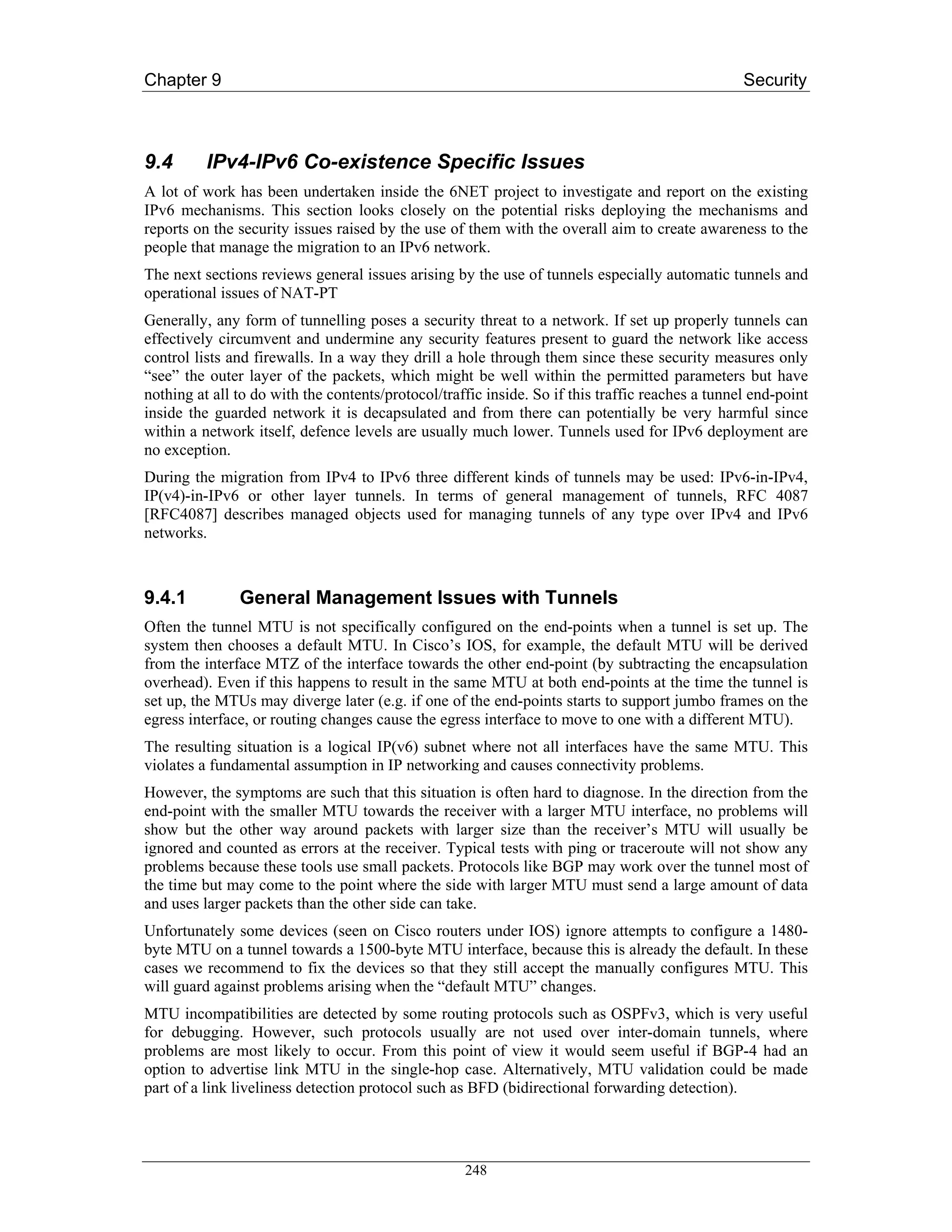 Chapter 9                                                                                         Security



9.4       IPv4-IPv6 Co-existence Specific Issues
A lot of work has been undertaken inside the 6NET project to investigate and report on the existing
IPv6 mechanisms. This section looks closely on the potential risks deploying the mechanisms and
reports on the security issues raised by the use of them with the overall aim to create awareness to the
people that manage the migration to an IPv6 network.
The next sections reviews general issues arising by the use of tunnels especially automatic tunnels and
operational issues of NAT-PT
Generally, any form of tunnelling poses a security threat to a network. If set up properly tunnels can
effectively circumvent and undermine any security features present to guard the network like access
control lists and firewalls. In a way they drill a hole through them since these security measures only
“see” the outer layer of the packets, which might be well within the permitted parameters but have
nothing at all to do with the contents/protocol/traffic inside. So if this traffic reaches a tunnel end-point
inside the guarded network it is decapsulated and from there can potentially be very harmful since
within a network itself, defence levels are usually much lower. Tunnels used for IPv6 deployment are
no exception.
During the migration from IPv4 to IPv6 three different kinds of tunnels may be used: IPv6-in-IPv4,
IP(v4)-in-IPv6 or other layer tunnels. In terms of general management of tunnels, RFC 4087
[RFC4087] describes managed objects used for managing tunnels of any type over IPv4 and IPv6
networks.



9.4.1          General Management Issues with Tunnels
Often the tunnel MTU is not specifically configured on the end-points when a tunnel is set up. The
system then chooses a default MTU. In Cisco’s IOS, for example, the default MTU will be derived
from the interface MTZ of the interface towards the other end-point (by subtracting the encapsulation
overhead). Even if this happens to result in the same MTU at both end-points at the time the tunnel is
set up, the MTUs may diverge later (e.g. if one of the end-points starts to support jumbo frames on the
egress interface, or routing changes cause the egress interface to move to one with a different MTU).
The resulting situation is a logical IP(v6) subnet where not all interfaces have the same MTU. This
violates a fundamental assumption in IP networking and causes connectivity problems.
However, the symptoms are such that this situation is often hard to diagnose. In the direction from the
end-point with the smaller MTU towards the receiver with a larger MTU interface, no problems will
show but the other way around packets with larger size than the receiver’s MTU will usually be
ignored and counted as errors at the receiver. Typical tests with ping or traceroute will not show any
problems because these tools use small packets. Protocols like BGP may work over the tunnel most of
the time but may come to the point where the side with larger MTU must send a large amount of data
and uses larger packets than the other side can take.
Unfortunately some devices (seen on Cisco routers under IOS) ignore attempts to configure a 1480-
byte MTU on a tunnel towards a 1500-byte MTU interface, because this is already the default. In these
cases we recommend to fix the devices so that they still accept the manually configures MTU. This
will guard against problems arising when the “default MTU” changes.
MTU incompatibilities are detected by some routing protocols such as OSPFv3, which is very useful
for debugging. However, such protocols usually are not used over inter-domain tunnels, where
problems are most likely to occur. From this point of view it would seem useful if BGP-4 had an
option to advertise link MTU in the single-hop case. Alternatively, MTU validation could be made
part of a link liveliness detection protocol such as BFD (bidirectional forwarding detection).




                                                    248
 