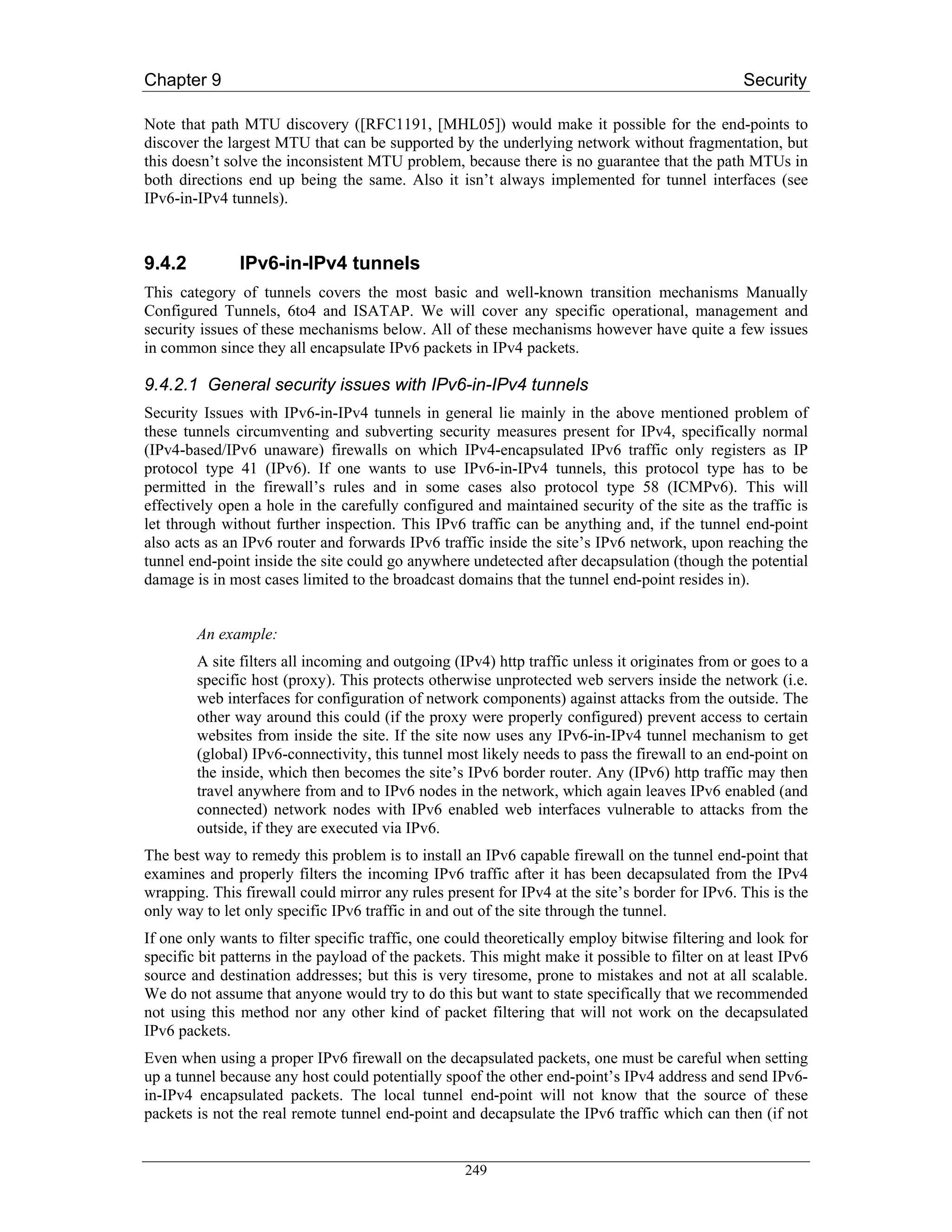 Chapter 9                                                                                       Security

Note that path MTU discovery ([RFC1191, [MHL05]) would make it possible for the end-points to
discover the largest MTU that can be supported by the underlying network without fragmentation, but
this doesn’t solve the inconsistent MTU problem, because there is no guarantee that the path MTUs in
both directions end up being the same. Also it isn’t always implemented for tunnel interfaces (see
IPv6-in-IPv4 tunnels).



9.4.2          IPv6-in-IPv4 tunnels
This category of tunnels covers the most basic and well-known transition mechanisms Manually
Configured Tunnels, 6to4 and ISATAP. We will cover any specific operational, management and
security issues of these mechanisms below. All of these mechanisms however have quite a few issues
in common since they all encapsulate IPv6 packets in IPv4 packets.

9.4.2.1 General security issues with IPv6-in-IPv4 tunnels
Security Issues with IPv6-in-IPv4 tunnels in general lie mainly in the above mentioned problem of
these tunnels circumventing and subverting security measures present for IPv4, specifically normal
(IPv4-based/IPv6 unaware) firewalls on which IPv4-encapsulated IPv6 traffic only registers as IP
protocol type 41 (IPv6). If one wants to use IPv6-in-IPv4 tunnels, this protocol type has to be
permitted in the firewall’s rules and in some cases also protocol type 58 (ICMPv6). This will
effectively open a hole in the carefully configured and maintained security of the site as the traffic is
let through without further inspection. This IPv6 traffic can be anything and, if the tunnel end-point
also acts as an IPv6 router and forwards IPv6 traffic inside the site’s IPv6 network, upon reaching the
tunnel end-point inside the site could go anywhere undetected after decapsulation (though the potential
damage is in most cases limited to the broadcast domains that the tunnel end-point resides in).


        An example:
        A site filters all incoming and outgoing (IPv4) http traffic unless it originates from or goes to a
        specific host (proxy). This protects otherwise unprotected web servers inside the network (i.e.
        web interfaces for configuration of network components) against attacks from the outside. The
        other way around this could (if the proxy were properly configured) prevent access to certain
        websites from inside the site. If the site now uses any IPv6-in-IPv4 tunnel mechanism to get
        (global) IPv6-connectivity, this tunnel most likely needs to pass the firewall to an end-point on
        the inside, which then becomes the site’s IPv6 border router. Any (IPv6) http traffic may then
        travel anywhere from and to IPv6 nodes in the network, which again leaves IPv6 enabled (and
        connected) network nodes with IPv6 enabled web interfaces vulnerable to attacks from the
        outside, if they are executed via IPv6.
The best way to remedy this problem is to install an IPv6 capable firewall on the tunnel end-point that
examines and properly filters the incoming IPv6 traffic after it has been decapsulated from the IPv4
wrapping. This firewall could mirror any rules present for IPv4 at the site’s border for IPv6. This is the
only way to let only specific IPv6 traffic in and out of the site through the tunnel.
If one only wants to filter specific traffic, one could theoretically employ bitwise filtering and look for
specific bit patterns in the payload of the packets. This might make it possible to filter on at least IPv6
source and destination addresses; but this is very tiresome, prone to mistakes and not at all scalable.
We do not assume that anyone would try to do this but want to state specifically that we recommended
not using this method nor any other kind of packet filtering that will not work on the decapsulated
IPv6 packets.
Even when using a proper IPv6 firewall on the decapsulated packets, one must be careful when setting
up a tunnel because any host could potentially spoof the other end-point’s IPv4 address and send IPv6-
in-IPv4 encapsulated packets. The local tunnel end-point will not know that the source of these
packets is not the real remote tunnel end-point and decapsulate the IPv6 traffic which can then (if not


                                                   249
 