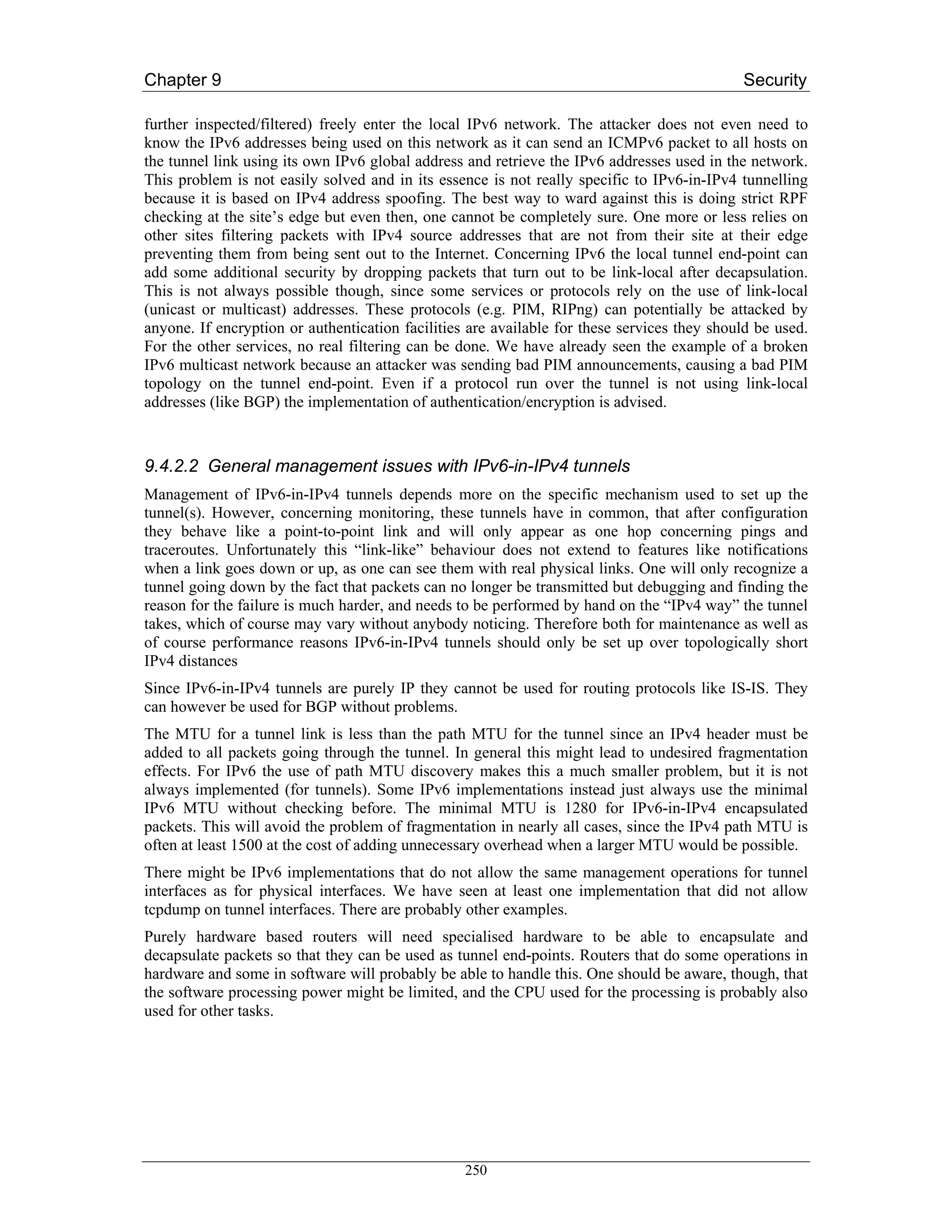 Chapter 9                                                                                    Security

further inspected/filtered) freely enter the local IPv6 network. The attacker does not even need to
know the IPv6 addresses being used on this network as it can send an ICMPv6 packet to all hosts on
the tunnel link using its own IPv6 global address and retrieve the IPv6 addresses used in the network.
This problem is not easily solved and in its essence is not really specific to IPv6-in-IPv4 tunnelling
because it is based on IPv4 address spoofing. The best way to ward against this is doing strict RPF
checking at the site’s edge but even then, one cannot be completely sure. One more or less relies on
other sites filtering packets with IPv4 source addresses that are not from their site at their edge
preventing them from being sent out to the Internet. Concerning IPv6 the local tunnel end-point can
add some additional security by dropping packets that turn out to be link-local after decapsulation.
This is not always possible though, since some services or protocols rely on the use of link-local
(unicast or multicast) addresses. These protocols (e.g. PIM, RIPng) can potentially be attacked by
anyone. If encryption or authentication facilities are available for these services they should be used.
For the other services, no real filtering can be done. We have already seen the example of a broken
IPv6 multicast network because an attacker was sending bad PIM announcements, causing a bad PIM
topology on the tunnel end-point. Even if a protocol run over the tunnel is not using link-local
addresses (like BGP) the implementation of authentication/encryption is advised.



9.4.2.2 General management issues with IPv6-in-IPv4 tunnels
Management of IPv6-in-IPv4 tunnels depends more on the specific mechanism used to set up the
tunnel(s). However, concerning monitoring, these tunnels have in common, that after configuration
they behave like a point-to-point link and will only appear as one hop concerning pings and
traceroutes. Unfortunately this “link-like” behaviour does not extend to features like notifications
when a link goes down or up, as one can see them with real physical links. One will only recognize a
tunnel going down by the fact that packets can no longer be transmitted but debugging and finding the
reason for the failure is much harder, and needs to be performed by hand on the “IPv4 way” the tunnel
takes, which of course may vary without anybody noticing. Therefore both for maintenance as well as
of course performance reasons IPv6-in-IPv4 tunnels should only be set up over topologically short
IPv4 distances
Since IPv6-in-IPv4 tunnels are purely IP they cannot be used for routing protocols like IS-IS. They
can however be used for BGP without problems.
The MTU for a tunnel link is less than the path MTU for the tunnel since an IPv4 header must be
added to all packets going through the tunnel. In general this might lead to undesired fragmentation
effects. For IPv6 the use of path MTU discovery makes this a much smaller problem, but it is not
always implemented (for tunnels). Some IPv6 implementations instead just always use the minimal
IPv6 MTU without checking before. The minimal MTU is 1280 for IPv6-in-IPv4 encapsulated
packets. This will avoid the problem of fragmentation in nearly all cases, since the IPv4 path MTU is
often at least 1500 at the cost of adding unnecessary overhead when a larger MTU would be possible.
There might be IPv6 implementations that do not allow the same management operations for tunnel
interfaces as for physical interfaces. We have seen at least one implementation that did not allow
tcpdump on tunnel interfaces. There are probably other examples.
Purely hardware based routers will need specialised hardware to be able to encapsulate and
decapsulate packets so that they can be used as tunnel end-points. Routers that do some operations in
hardware and some in software will probably be able to handle this. One should be aware, though, that
the software processing power might be limited, and the CPU used for the processing is probably also
used for other tasks.




                                                  250
 