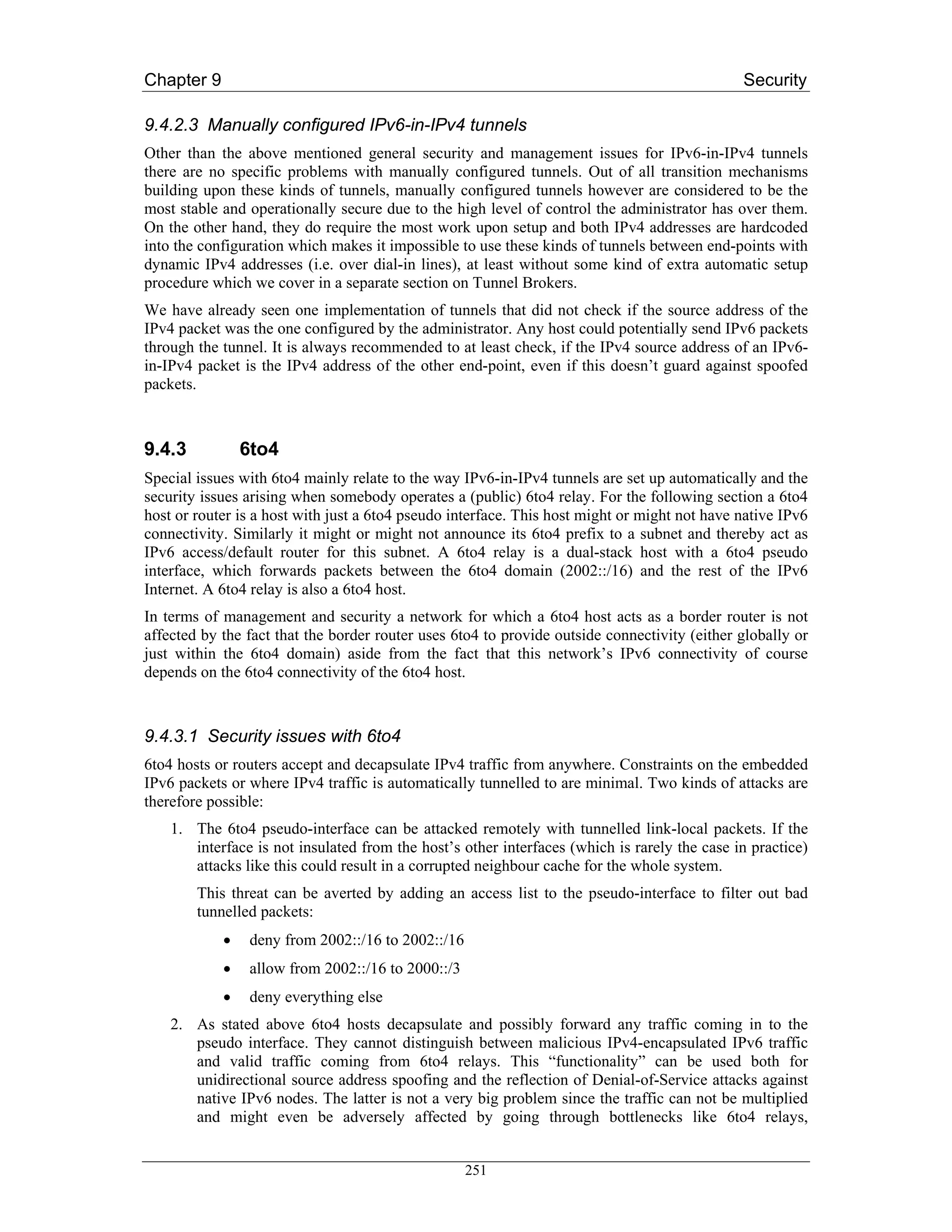 Chapter 9                                                                                     Security

9.4.2.3 Manually configured IPv6-in-IPv4 tunnels
Other than the above mentioned general security and management issues for IPv6-in-IPv4 tunnels
there are no specific problems with manually configured tunnels. Out of all transition mechanisms
building upon these kinds of tunnels, manually configured tunnels however are considered to be the
most stable and operationally secure due to the high level of control the administrator has over them.
On the other hand, they do require the most work upon setup and both IPv4 addresses are hardcoded
into the configuration which makes it impossible to use these kinds of tunnels between end-points with
dynamic IPv4 addresses (i.e. over dial-in lines), at least without some kind of extra automatic setup
procedure which we cover in a separate section on Tunnel Brokers.
We have already seen one implementation of tunnels that did not check if the source address of the
IPv4 packet was the one configured by the administrator. Any host could potentially send IPv6 packets
through the tunnel. It is always recommended to at least check, if the IPv4 source address of an IPv6-
in-IPv4 packet is the IPv4 address of the other end-point, even if this doesn’t guard against spoofed
packets.



9.4.3           6to4
Special issues with 6to4 mainly relate to the way IPv6-in-IPv4 tunnels are set up automatically and the
security issues arising when somebody operates a (public) 6to4 relay. For the following section a 6to4
host or router is a host with just a 6to4 pseudo interface. This host might or might not have native IPv6
connectivity. Similarly it might or might not announce its 6to4 prefix to a subnet and thereby act as
IPv6 access/default router for this subnet. A 6to4 relay is a dual-stack host with a 6to4 pseudo
interface, which forwards packets between the 6to4 domain (2002::/16) and the rest of the IPv6
Internet. A 6to4 relay is also a 6to4 host.
In terms of management and security a network for which a 6to4 host acts as a border router is not
affected by the fact that the border router uses 6to4 to provide outside connectivity (either globally or
just within the 6to4 domain) aside from the fact that this network’s IPv6 connectivity of course
depends on the 6to4 connectivity of the 6to4 host.



9.4.3.1 Security issues with 6to4
6to4 hosts or routers accept and decapsulate IPv4 traffic from anywhere. Constraints on the embedded
IPv6 packets or where IPv4 traffic is automatically tunnelled to are minimal. Two kinds of attacks are
therefore possible:
    1. The 6to4 pseudo-interface can be attacked remotely with tunnelled link-local packets. If the
       interface is not insulated from the host’s other interfaces (which is rarely the case in practice)
       attacks like this could result in a corrupted neighbour cache for the whole system.
        This threat can be averted by adding an access list to the pseudo-interface to filter out bad
        tunnelled packets:
            •    deny from 2002::/16 to 2002::/16
            •    allow from 2002::/16 to 2000::/3
            •    deny everything else
    2. As stated above 6to4 hosts decapsulate and possibly forward any traffic coming in to the
       pseudo interface. They cannot distinguish between malicious IPv4-encapsulated IPv6 traffic
       and valid traffic coming from 6to4 relays. This “functionality” can be used both for
       unidirectional source address spoofing and the reflection of Denial-of-Service attacks against
       native IPv6 nodes. The latter is not a very big problem since the traffic can not be multiplied
       and might even be adversely affected by going through bottlenecks like 6to4 relays,


                                                    251
 