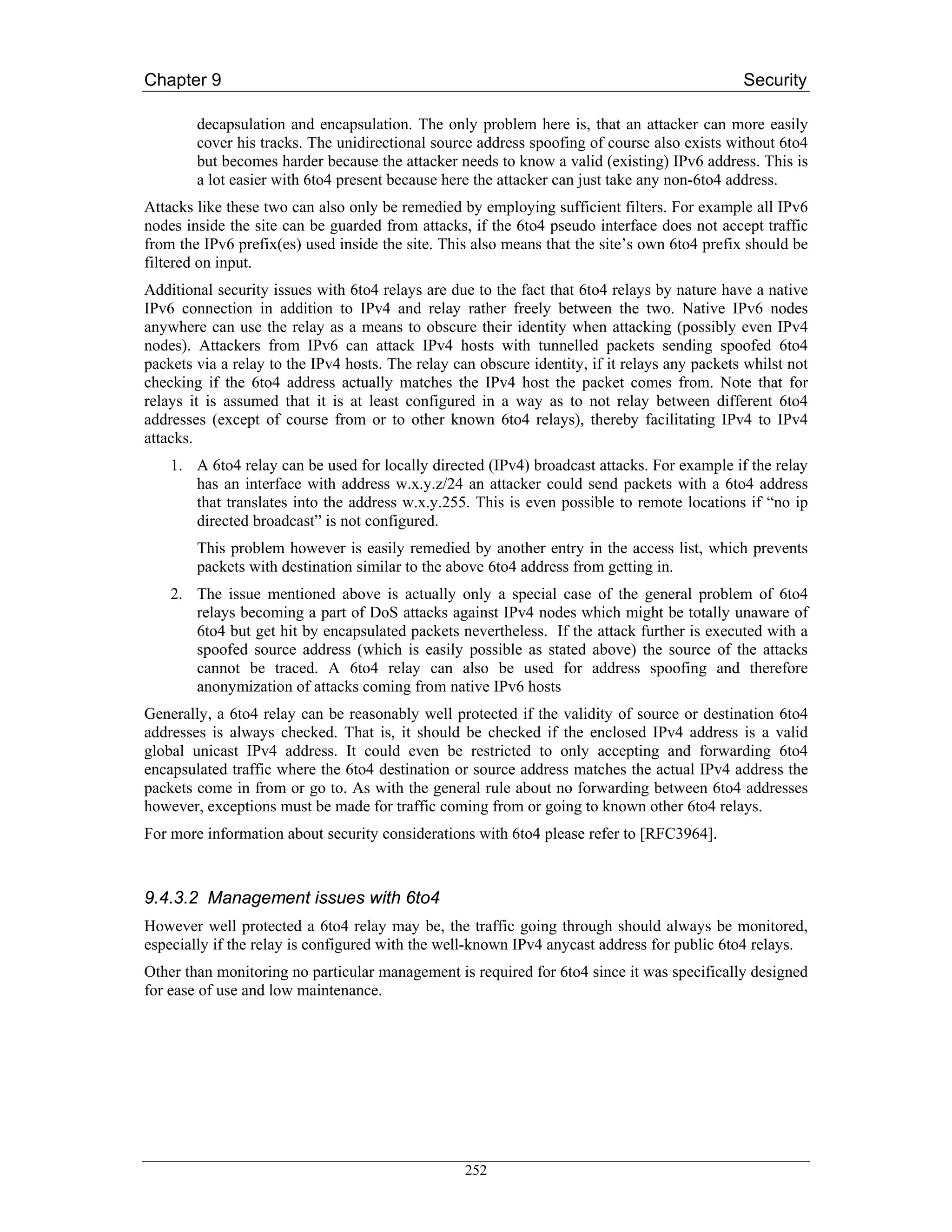 Chapter 9                                                                                      Security

        decapsulation and encapsulation. The only problem here is, that an attacker can more easily
        cover his tracks. The unidirectional source address spoofing of course also exists without 6to4
        but becomes harder because the attacker needs to know a valid (existing) IPv6 address. This is
        a lot easier with 6to4 present because here the attacker can just take any non-6to4 address.
Attacks like these two can also only be remedied by employing sufficient filters. For example all IPv6
nodes inside the site can be guarded from attacks, if the 6to4 pseudo interface does not accept traffic
from the IPv6 prefix(es) used inside the site. This also means that the site’s own 6to4 prefix should be
filtered on input.
Additional security issues with 6to4 relays are due to the fact that 6to4 relays by nature have a native
IPv6 connection in addition to IPv4 and relay rather freely between the two. Native IPv6 nodes
anywhere can use the relay as a means to obscure their identity when attacking (possibly even IPv4
nodes). Attackers from IPv6 can attack IPv4 hosts with tunnelled packets sending spoofed 6to4
packets via a relay to the IPv4 hosts. The relay can obscure identity, if it relays any packets whilst not
checking if the 6to4 address actually matches the IPv4 host the packet comes from. Note that for
relays it is assumed that it is at least configured in a way as to not relay between different 6to4
addresses (except of course from or to other known 6to4 relays), thereby facilitating IPv4 to IPv4
attacks.
    1. A 6to4 relay can be used for locally directed (IPv4) broadcast attacks. For example if the relay
       has an interface with address w.x.y.z/24 an attacker could send packets with a 6to4 address
       that translates into the address w.x.y.255. This is even possible to remote locations if “no ip
       directed broadcast” is not configured.
        This problem however is easily remedied by another entry in the access list, which prevents
        packets with destination similar to the above 6to4 address from getting in.
    2. The issue mentioned above is actually only a special case of the general problem of 6to4
       relays becoming a part of DoS attacks against IPv4 nodes which might be totally unaware of
       6to4 but get hit by encapsulated packets nevertheless. If the attack further is executed with a
       spoofed source address (which is easily possible as stated above) the source of the attacks
       cannot be traced. A 6to4 relay can also be used for address spoofing and therefore
       anonymization of attacks coming from native IPv6 hosts
Generally, a 6to4 relay can be reasonably well protected if the validity of source or destination 6to4
addresses is always checked. That is, it should be checked if the enclosed IPv4 address is a valid
global unicast IPv4 address. It could even be restricted to only accepting and forwarding 6to4
encapsulated traffic where the 6to4 destination or source address matches the actual IPv4 address the
packets come in from or go to. As with the general rule about no forwarding between 6to4 addresses
however, exceptions must be made for traffic coming from or going to known other 6to4 relays.
For more information about security considerations with 6to4 please refer to [RFC3964].



9.4.3.2 Management issues with 6to4
However well protected a 6to4 relay may be, the traffic going through should always be monitored,
especially if the relay is configured with the well-known IPv4 anycast address for public 6to4 relays.
Other than monitoring no particular management is required for 6to4 since it was specifically designed
for ease of use and low maintenance.




                                                   252
 
