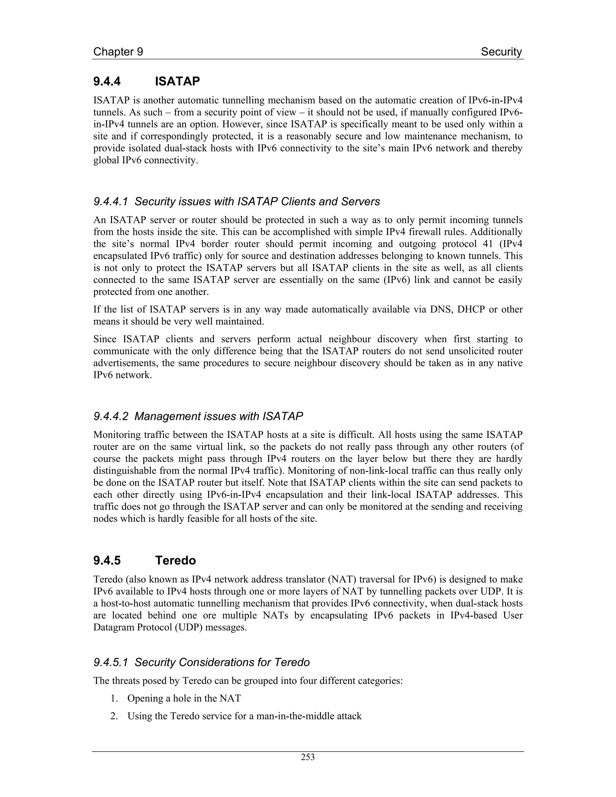 Chapter 9                                                                                    Security

9.4.4         ISATAP
ISATAP is another automatic tunnelling mechanism based on the automatic creation of IPv6-in-IPv4
tunnels. As such – from a security point of view – it should not be used, if manually configured IPv6-
in-IPv4 tunnels are an option. However, since ISATAP is specifically meant to be used only within a
site and if correspondingly protected, it is a reasonably secure and low maintenance mechanism, to
provide isolated dual-stack hosts with IPv6 connectivity to the site’s main IPv6 network and thereby
global IPv6 connectivity.



9.4.4.1 Security issues with ISATAP Clients and Servers
An ISATAP server or router should be protected in such a way as to only permit incoming tunnels
from the hosts inside the site. This can be accomplished with simple IPv4 firewall rules. Additionally
the site’s normal IPv4 border router should permit incoming and outgoing protocol 41 (IPv4
encapsulated IPv6 traffic) only for source and destination addresses belonging to known tunnels. This
is not only to protect the ISATAP servers but all ISATAP clients in the site as well, as all clients
connected to the same ISATAP server are essentially on the same (IPv6) link and cannot be easily
protected from one another.
If the list of ISATAP servers is in any way made automatically available via DNS, DHCP or other
means it should be very well maintained.
Since ISATAP clients and servers perform actual neighbour discovery when first starting to
communicate with the only difference being that the ISATAP routers do not send unsolicited router
advertisements, the same procedures to secure neighbour discovery should be taken as in any native
IPv6 network.



9.4.4.2 Management issues with ISATAP
Monitoring traffic between the ISATAP hosts at a site is difficult. All hosts using the same ISATAP
router are on the same virtual link, so the packets do not really pass through any other routers (of
course the packets might pass through IPv4 routers on the layer below but there they are hardly
distinguishable from the normal IPv4 traffic). Monitoring of non-link-local traffic can thus really only
be done on the ISATAP router but itself. Note that ISATAP clients within the site can send packets to
each other directly using IPv6-in-IPv4 encapsulation and their link-local ISATAP addresses. This
traffic does not go through the ISATAP server and can only be monitored at the sending and receiving
nodes which is hardly feasible for all hosts of the site.



9.4.5         Teredo
Teredo (also known as IPv4 network address translator (NAT) traversal for IPv6) is designed to make
IPv6 available to IPv4 hosts through one or more layers of NAT by tunnelling packets over UDP. It is
a host-to-host automatic tunnelling mechanism that provides IPv6 connectivity, when dual-stack hosts
are located behind one ore multiple NATs by encapsulating IPv6 packets in IPv4-based User
Datagram Protocol (UDP) messages.


9.4.5.1 Security Considerations for Teredo
The threats posed by Teredo can be grouped into four different categories:
    1. Opening a hole in the NAT
    2. Using the Teredo service for a man-in-the-middle attack


                                                  253
 