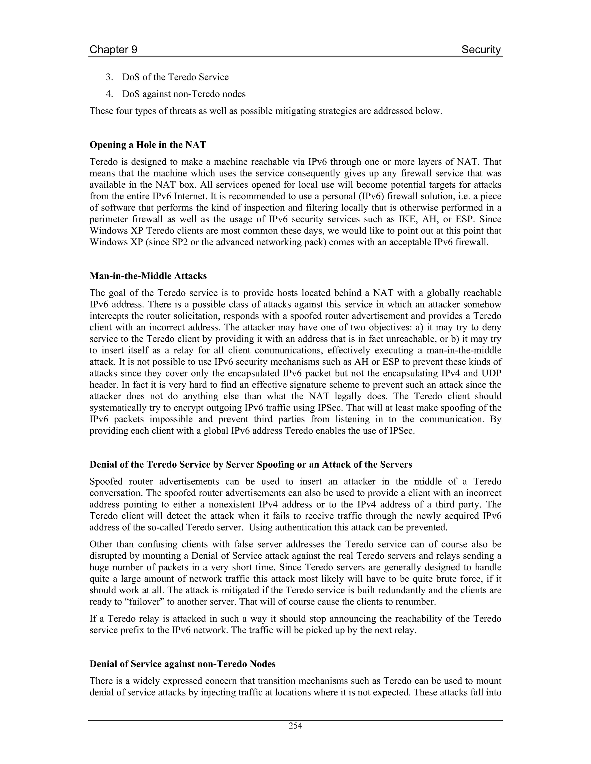 Chapter 9                                                                                         Security

    3. DoS of the Teredo Service
    4. DoS against non-Teredo nodes
These four types of threats as well as possible mitigating strategies are addressed below.


Opening a Hole in the NAT
Teredo is designed to make a machine reachable via IPv6 through one or more layers of NAT. That
means that the machine which uses the service consequently gives up any firewall service that was
available in the NAT box. All services opened for local use will become potential targets for attacks
from the entire IPv6 Internet. It is recommended to use a personal (IPv6) firewall solution, i.e. a piece
of software that performs the kind of inspection and filtering locally that is otherwise performed in a
perimeter firewall as well as the usage of IPv6 security services such as IKE, AH, or ESP. Since
Windows XP Teredo clients are most common these days, we would like to point out at this point that
Windows XP (since SP2 or the advanced networking pack) comes with an acceptable IPv6 firewall.


Man-in-the-Middle Attacks
The goal of the Teredo service is to provide hosts located behind a NAT with a globally reachable
IPv6 address. There is a possible class of attacks against this service in which an attacker somehow
intercepts the router solicitation, responds with a spoofed router advertisement and provides a Teredo
client with an incorrect address. The attacker may have one of two objectives: a) it may try to deny
service to the Teredo client by providing it with an address that is in fact unreachable, or b) it may try
to insert itself as a relay for all client communications, effectively executing a man-in-the-middle
attack. It is not possible to use IPv6 security mechanisms such as AH or ESP to prevent these kinds of
attacks since they cover only the encapsulated IPv6 packet but not the encapsulating IPv4 and UDP
header. In fact it is very hard to find an effective signature scheme to prevent such an attack since the
attacker does not do anything else than what the NAT legally does. The Teredo client should
systematically try to encrypt outgoing IPv6 traffic using IPSec. That will at least make spoofing of the
IPv6 packets impossible and prevent third parties from listening in to the communication. By
providing each client with a global IPv6 address Teredo enables the use of IPSec.


Denial of the Teredo Service by Server Spoofing or an Attack of the Servers
Spoofed router advertisements can be used to insert an attacker in the middle of a Teredo
conversation. The spoofed router advertisements can also be used to provide a client with an incorrect
address pointing to either a nonexistent IPv4 address or to the IPv4 address of a third party. The
Teredo client will detect the attack when it fails to receive traffic through the newly acquired IPv6
address of the so-called Teredo server. Using authentication this attack can be prevented.
Other than confusing clients with false server addresses the Teredo service can of course also be
disrupted by mounting a Denial of Service attack against the real Teredo servers and relays sending a
huge number of packets in a very short time. Since Teredo servers are generally designed to handle
quite a large amount of network traffic this attack most likely will have to be quite brute force, if it
should work at all. The attack is mitigated if the Teredo service is built redundantly and the clients are
ready to “failover” to another server. That will of course cause the clients to renumber.
If a Teredo relay is attacked in such a way it should stop announcing the reachability of the Teredo
service prefix to the IPv6 network. The traffic will be picked up by the next relay.


Denial of Service against non-Teredo Nodes
There is a widely expressed concern that transition mechanisms such as Teredo can be used to mount
denial of service attacks by injecting traffic at locations where it is not expected. These attacks fall into


                                                    254
 