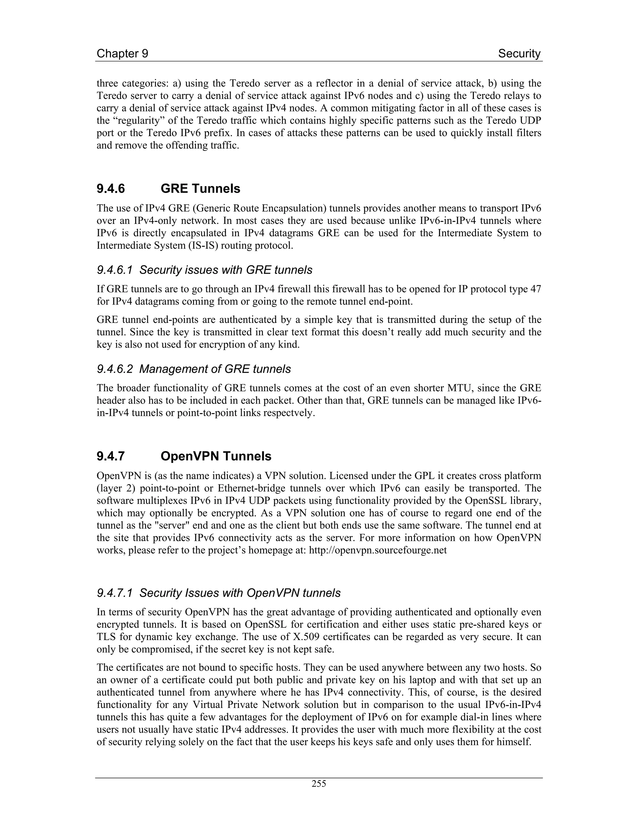 Chapter 9                                                                                     Security

three categories: a) using the Teredo server as a reflector in a denial of service attack, b) using the
Teredo server to carry a denial of service attack against IPv6 nodes and c) using the Teredo relays to
carry a denial of service attack against IPv4 nodes. A common mitigating factor in all of these cases is
the “regularity” of the Teredo traffic which contains highly specific patterns such as the Teredo UDP
port or the Teredo IPv6 prefix. In cases of attacks these patterns can be used to quickly install filters
and remove the offending traffic.



9.4.6          GRE Tunnels
The use of IPv4 GRE (Generic Route Encapsulation) tunnels provides another means to transport IPv6
over an IPv4-only network. In most cases they are used because unlike IPv6-in-IPv4 tunnels where
IPv6 is directly encapsulated in IPv4 datagrams GRE can be used for the Intermediate System to
Intermediate System (IS-IS) routing protocol.

9.4.6.1 Security issues with GRE tunnels
If GRE tunnels are to go through an IPv4 firewall this firewall has to be opened for IP protocol type 47
for IPv4 datagrams coming from or going to the remote tunnel end-point.
GRE tunnel end-points are authenticated by a simple key that is transmitted during the setup of the
tunnel. Since the key is transmitted in clear text format this doesn’t really add much security and the
key is also not used for encryption of any kind.

9.4.6.2 Management of GRE tunnels
The broader functionality of GRE tunnels comes at the cost of an even shorter MTU, since the GRE
header also has to be included in each packet. Other than that, GRE tunnels can be managed like IPv6-
in-IPv4 tunnels or point-to-point links respectvely.



9.4.7          OpenVPN Tunnels
OpenVPN is (as the name indicates) a VPN solution. Licensed under the GPL it creates cross platform
(layer 2) point-to-point or Ethernet-bridge tunnels over which IPv6 can easily be transported. The
software multiplexes IPv6 in IPv4 UDP packets using functionality provided by the OpenSSL library,
which may optionally be encrypted. As a VPN solution one has of course to regard one end of the
tunnel as the "server" end and one as the client but both ends use the same software. The tunnel end at
the site that provides IPv6 connectivity acts as the server. For more information on how OpenVPN
works, please refer to the project’s homepage at: http://openvpn.sourcefourge.net



9.4.7.1 Security Issues with OpenVPN tunnels
In terms of security OpenVPN has the great advantage of providing authenticated and optionally even
encrypted tunnels. It is based on OpenSSL for certification and either uses static pre-shared keys or
TLS for dynamic key exchange. The use of X.509 certificates can be regarded as very secure. It can
only be compromised, if the secret key is not kept safe.
The certificates are not bound to specific hosts. They can be used anywhere between any two hosts. So
an owner of a certificate could put both public and private key on his laptop and with that set up an
authenticated tunnel from anywhere where he has IPv4 connectivity. This, of course, is the desired
functionality for any Virtual Private Network solution but in comparison to the usual IPv6-in-IPv4
tunnels this has quite a few advantages for the deployment of IPv6 on for example dial-in lines where
users not usually have static IPv4 addresses. It provides the user with much more flexibility at the cost
of security relying solely on the fact that the user keeps his keys safe and only uses them for himself.


                                                  255
 