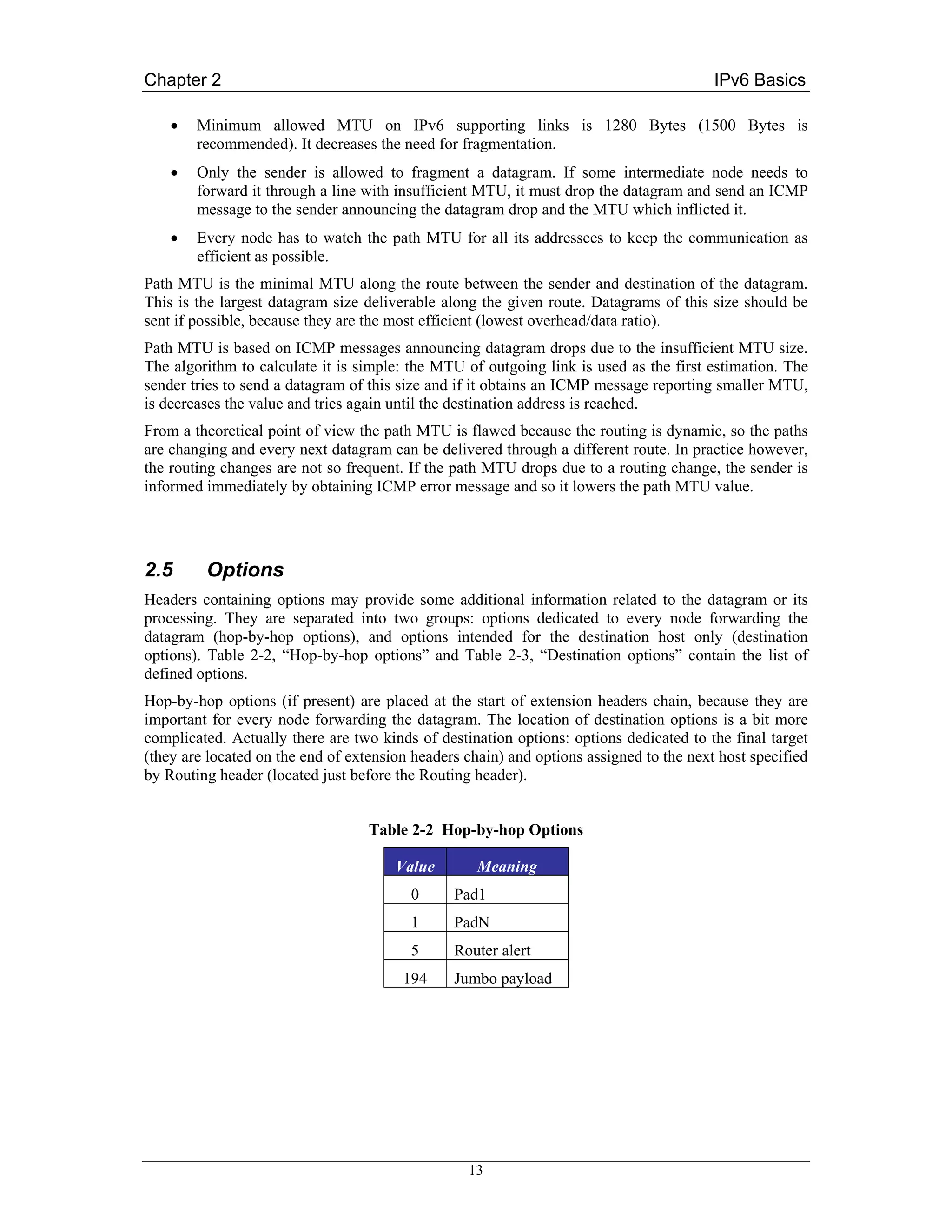 Chapter 2                                                                                IPv6 Basics

    •   Minimum allowed MTU on IPv6 supporting links is 1280 Bytes (1500 Bytes is
        recommended). It decreases the need for fragmentation.
    •   Only the sender is allowed to fragment a datagram. If some intermediate node needs to
        forward it through a line with insufficient MTU, it must drop the datagram and send an ICMP
        message to the sender announcing the datagram drop and the MTU which inflicted it.
    •   Every node has to watch the path MTU for all its addressees to keep the communication as
        efficient as possible.
Path MTU is the minimal MTU along the route between the sender and destination of the datagram.
This is the largest datagram size deliverable along the given route. Datagrams of this size should be
sent if possible, because they are the most efficient (lowest overhead/data ratio).
Path MTU is based on ICMP messages announcing datagram drops due to the insufficient MTU size.
The algorithm to calculate it is simple: the MTU of outgoing link is used as the first estimation. The
sender tries to send a datagram of this size and if it obtains an ICMP message reporting smaller MTU,
is decreases the value and tries again until the destination address is reached.
From a theoretical point of view the path MTU is flawed because the routing is dynamic, so the paths
are changing and every next datagram can be delivered through a different route. In practice however,
the routing changes are not so frequent. If the path MTU drops due to a routing change, the sender is
informed immediately by obtaining ICMP error message and so it lowers the path MTU value.




2.5      Options
Headers containing options may provide some additional information related to the datagram or its
processing. They are separated into two groups: options dedicated to every node forwarding the
datagram (hop-by-hop options), and options intended for the destination host only (destination
options). Table 2-2, “Hop-by-hop options” and Table 2-3, “Destination options” contain the list of
defined options.
Hop-by-hop options (if present) are placed at the start of extension headers chain, because they are
important for every node forwarding the datagram. The location of destination options is a bit more
complicated. Actually there are two kinds of destination options: options dedicated to the final target
(they are located on the end of extension headers chain) and options assigned to the next host specified
by Routing header (located just before the Routing header).


                                   Table 2-2 Hop-by-hop Options

                                       Value        Meaning
                                         0      Pad1
                                         1      PadN
                                         5      Router alert
                                        194     Jumbo payload




                                                  13
 