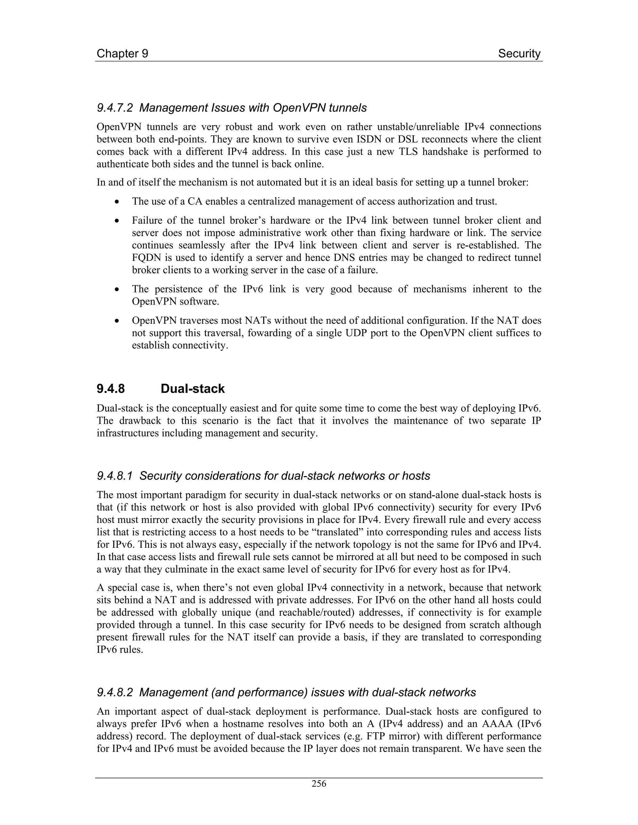 Chapter 9                                                                                        Security



9.4.7.2 Management Issues with OpenVPN tunnels
OpenVPN tunnels are very robust and work even on rather unstable/unreliable IPv4 connections
between both end-points. They are known to survive even ISDN or DSL reconnects where the client
comes back with a different IPv4 address. In this case just a new TLS handshake is performed to
authenticate both sides and the tunnel is back online.
In and of itself the mechanism is not automated but it is an ideal basis for setting up a tunnel broker:
    •   The use of a CA enables a centralized management of access authorization and trust.
    •   Failure of the tunnel broker’s hardware or the IPv4 link between tunnel broker client and
        server does not impose administrative work other than fixing hardware or link. The service
        continues seamlessly after the IPv4 link between client and server is re-established. The
        FQDN is used to identify a server and hence DNS entries may be changed to redirect tunnel
        broker clients to a working server in the case of a failure.
    •   The persistence of the IPv6 link is very good because of mechanisms inherent to the
        OpenVPN software.
    •   OpenVPN traverses most NATs without the need of additional configuration. If the NAT does
        not support this traversal, fowarding of a single UDP port to the OpenVPN client suffices to
        establish connectivity.



9.4.8          Dual-stack
Dual-stack is the conceptually easiest and for quite some time to come the best way of deploying IPv6.
The drawback to this scenario is the fact that it involves the maintenance of two separate IP
infrastructures including management and security.



9.4.8.1 Security considerations for dual-stack networks or hosts
The most important paradigm for security in dual-stack networks or on stand-alone dual-stack hosts is
that (if this network or host is also provided with global IPv6 connectivity) security for every IPv6
host must mirror exactly the security provisions in place for IPv4. Every firewall rule and every access
list that is restricting access to a host needs to be “translated” into corresponding rules and access lists
for IPv6. This is not always easy, especially if the network topology is not the same for IPv6 and IPv4.
In that case access lists and firewall rule sets cannot be mirrored at all but need to be composed in such
a way that they culminate in the exact same level of security for IPv6 for every host as for IPv4.
A special case is, when there’s not even global IPv4 connectivity in a network, because that network
sits behind a NAT and is addressed with private addresses. For IPv6 on the other hand all hosts could
be addressed with globally unique (and reachable/routed) addresses, if connectivity is for example
provided through a tunnel. In this case security for IPv6 needs to be designed from scratch although
present firewall rules for the NAT itself can provide a basis, if they are translated to corresponding
IPv6 rules.



9.4.8.2 Management (and performance) issues with dual-stack networks
An important aspect of dual-stack deployment is performance. Dual-stack hosts are configured to
always prefer IPv6 when a hostname resolves into both an A (IPv4 address) and an AAAA (IPv6
address) record. The deployment of dual-stack services (e.g. FTP mirror) with different performance
for IPv4 and IPv6 must be avoided because the IP layer does not remain transparent. We have seen the


                                                    256
 