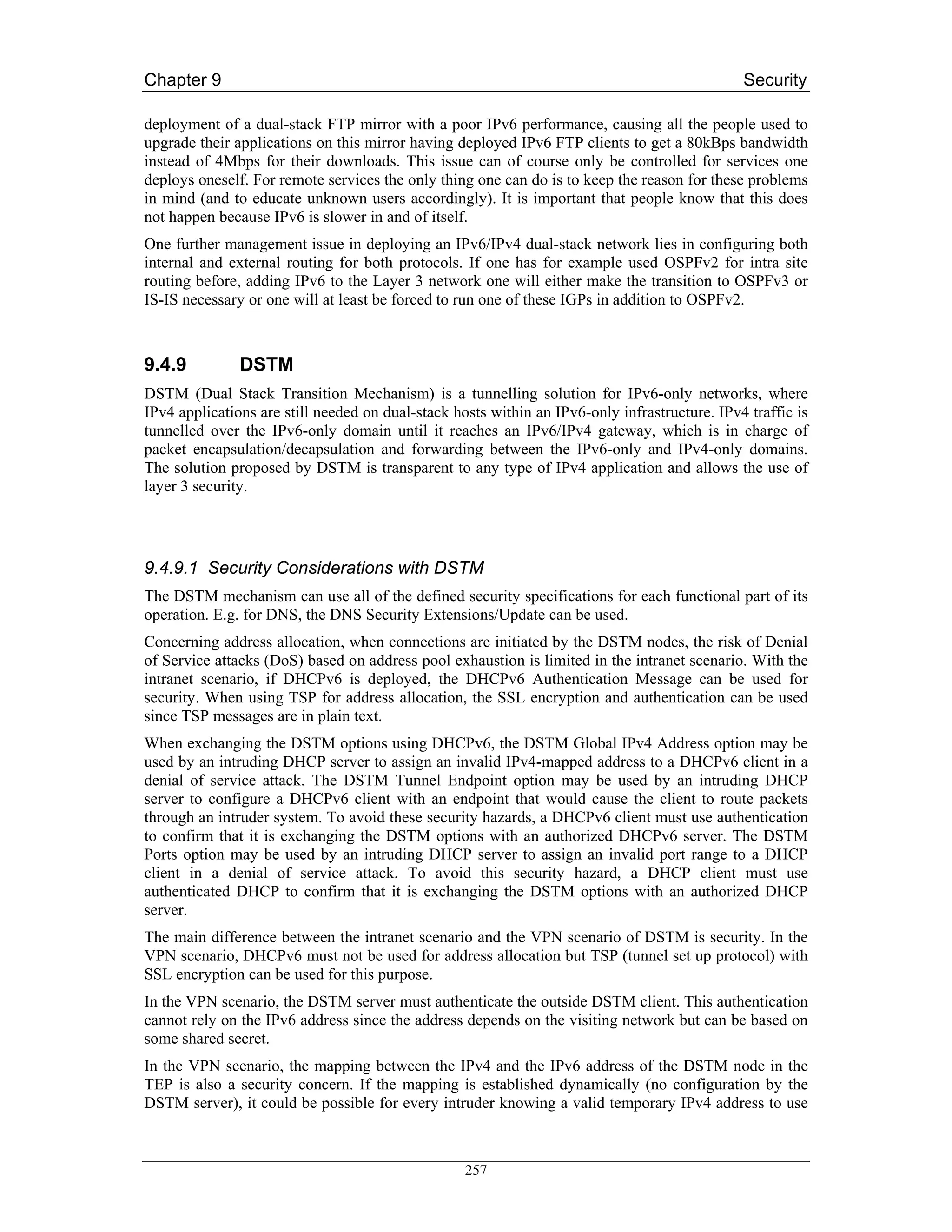Chapter 9                                                                                      Security

deployment of a dual-stack FTP mirror with a poor IPv6 performance, causing all the people used to
upgrade their applications on this mirror having deployed IPv6 FTP clients to get a 80kBps bandwidth
instead of 4Mbps for their downloads. This issue can of course only be controlled for services one
deploys oneself. For remote services the only thing one can do is to keep the reason for these problems
in mind (and to educate unknown users accordingly). It is important that people know that this does
not happen because IPv6 is slower in and of itself.
One further management issue in deploying an IPv6/IPv4 dual-stack network lies in configuring both
internal and external routing for both protocols. If one has for example used OSPFv2 for intra site
routing before, adding IPv6 to the Layer 3 network one will either make the transition to OSPFv3 or
IS-IS necessary or one will at least be forced to run one of these IGPs in addition to OSPFv2.



9.4.9          DSTM
DSTM (Dual Stack Transition Mechanism) is a tunnelling solution for IPv6-only networks, where
IPv4 applications are still needed on dual-stack hosts within an IPv6-only infrastructure. IPv4 traffic is
tunnelled over the IPv6-only domain until it reaches an IPv6/IPv4 gateway, which is in charge of
packet encapsulation/decapsulation and forwarding between the IPv6-only and IPv4-only domains.
The solution proposed by DSTM is transparent to any type of IPv4 application and allows the use of
layer 3 security.




9.4.9.1 Security Considerations with DSTM
The DSTM mechanism can use all of the defined security specifications for each functional part of its
operation. E.g. for DNS, the DNS Security Extensions/Update can be used.
Concerning address allocation, when connections are initiated by the DSTM nodes, the risk of Denial
of Service attacks (DoS) based on address pool exhaustion is limited in the intranet scenario. With the
intranet scenario, if DHCPv6 is deployed, the DHCPv6 Authentication Message can be used for
security. When using TSP for address allocation, the SSL encryption and authentication can be used
since TSP messages are in plain text.
When exchanging the DSTM options using DHCPv6, the DSTM Global IPv4 Address option may be
used by an intruding DHCP server to assign an invalid IPv4-mapped address to a DHCPv6 client in a
denial of service attack. The DSTM Tunnel Endpoint option may be used by an intruding DHCP
server to configure a DHCPv6 client with an endpoint that would cause the client to route packets
through an intruder system. To avoid these security hazards, a DHCPv6 client must use authentication
to confirm that it is exchanging the DSTM options with an authorized DHCPv6 server. The DSTM
Ports option may be used by an intruding DHCP server to assign an invalid port range to a DHCP
client in a denial of service attack. To avoid this security hazard, a DHCP client must use
authenticated DHCP to confirm that it is exchanging the DSTM options with an authorized DHCP
server.
The main difference between the intranet scenario and the VPN scenario of DSTM is security. In the
VPN scenario, DHCPv6 must not be used for address allocation but TSP (tunnel set up protocol) with
SSL encryption can be used for this purpose.
In the VPN scenario, the DSTM server must authenticate the outside DSTM client. This authentication
cannot rely on the IPv6 address since the address depends on the visiting network but can be based on
some shared secret.
In the VPN scenario, the mapping between the IPv4 and the IPv6 address of the DSTM node in the
TEP is also a security concern. If the mapping is established dynamically (no configuration by the
DSTM server), it could be possible for every intruder knowing a valid temporary IPv4 address to use



                                                   257
 