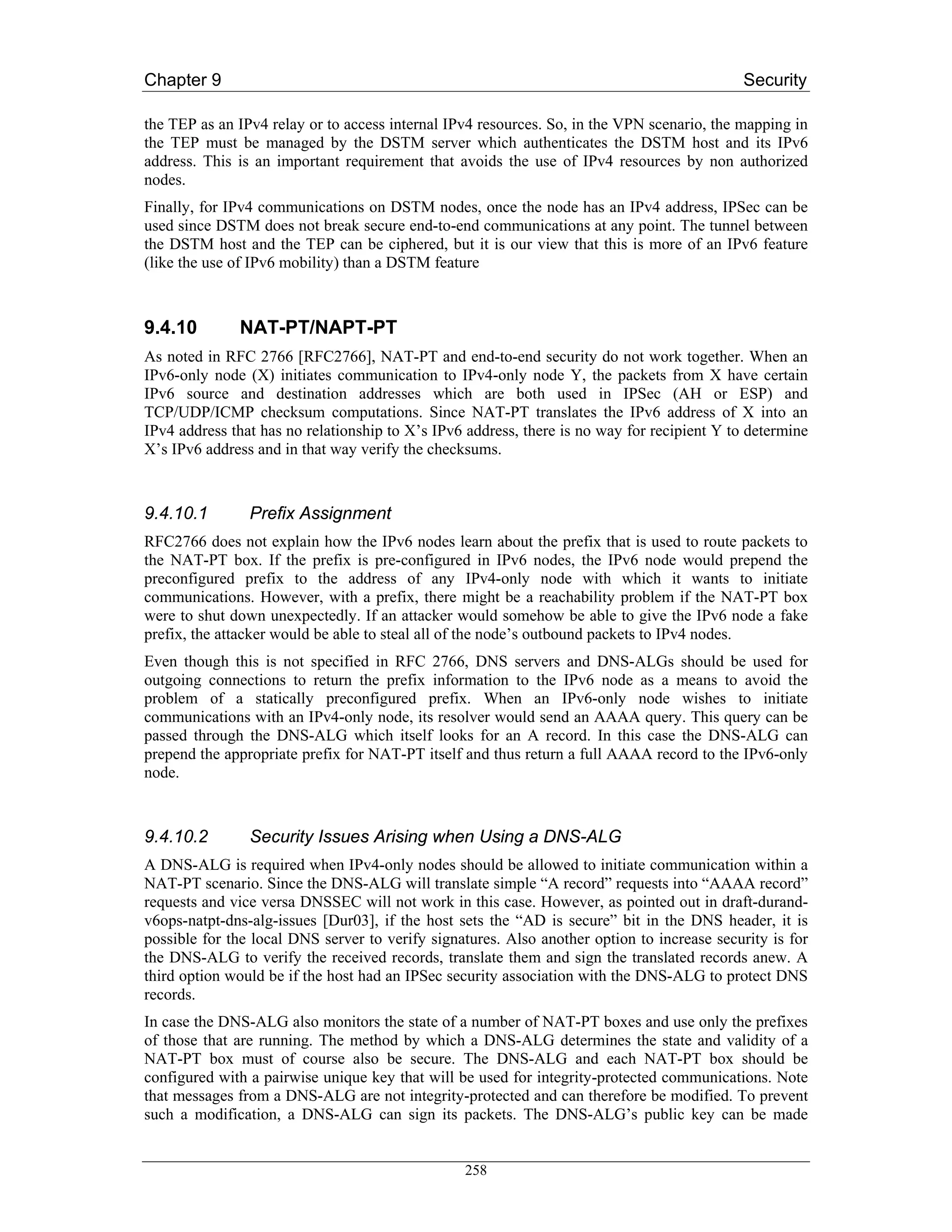 Chapter 9                                                                                   Security

the TEP as an IPv4 relay or to access internal IPv4 resources. So, in the VPN scenario, the mapping in
the TEP must be managed by the DSTM server which authenticates the DSTM host and its IPv6
address. This is an important requirement that avoids the use of IPv4 resources by non authorized
nodes.
Finally, for IPv4 communications on DSTM nodes, once the node has an IPv4 address, IPSec can be
used since DSTM does not break secure end-to-end communications at any point. The tunnel between
the DSTM host and the TEP can be ciphered, but it is our view that this is more of an IPv6 feature
(like the use of IPv6 mobility) than a DSTM feature



9.4.10        NAT-PT/NAPT-PT
As noted in RFC 2766 [RFC2766], NAT-PT and end-to-end security do not work together. When an
IPv6-only node (X) initiates communication to IPv4-only node Y, the packets from X have certain
IPv6 source and destination addresses which are both used in IPSec (AH or ESP) and
TCP/UDP/ICMP checksum computations. Since NAT-PT translates the IPv6 address of X into an
IPv4 address that has no relationship to X’s IPv6 address, there is no way for recipient Y to determine
X’s IPv6 address and in that way verify the checksums.



9.4.10.1        Prefix Assignment
RFC2766 does not explain how the IPv6 nodes learn about the prefix that is used to route packets to
the NAT-PT box. If the prefix is pre-configured in IPv6 nodes, the IPv6 node would prepend the
preconfigured prefix to the address of any IPv4-only node with which it wants to initiate
communications. However, with a prefix, there might be a reachability problem if the NAT-PT box
were to shut down unexpectedly. If an attacker would somehow be able to give the IPv6 node a fake
prefix, the attacker would be able to steal all of the node’s outbound packets to IPv4 nodes.
Even though this is not specified in RFC 2766, DNS servers and DNS-ALGs should be used for
outgoing connections to return the prefix information to the IPv6 node as a means to avoid the
problem of a statically preconfigured prefix. When an IPv6-only node wishes to initiate
communications with an IPv4-only node, its resolver would send an AAAA query. This query can be
passed through the DNS-ALG which itself looks for an A record. In this case the DNS-ALG can
prepend the appropriate prefix for NAT-PT itself and thus return a full AAAA record to the IPv6-only
node.



9.4.10.2        Security Issues Arising when Using a DNS-ALG
A DNS-ALG is required when IPv4-only nodes should be allowed to initiate communication within a
NAT-PT scenario. Since the DNS-ALG will translate simple “A record” requests into “AAAA record”
requests and vice versa DNSSEC will not work in this case. However, as pointed out in draft-durand-
v6ops-natpt-dns-alg-issues [Dur03], if the host sets the “AD is secure” bit in the DNS header, it is
possible for the local DNS server to verify signatures. Also another option to increase security is for
the DNS-ALG to verify the received records, translate them and sign the translated records anew. A
third option would be if the host had an IPSec security association with the DNS-ALG to protect DNS
records.
In case the DNS-ALG also monitors the state of a number of NAT-PT boxes and use only the prefixes
of those that are running. The method by which a DNS-ALG determines the state and validity of a
NAT-PT box must of course also be secure. The DNS-ALG and each NAT-PT box should be
configured with a pairwise unique key that will be used for integrity-protected communications. Note
that messages from a DNS-ALG are not integrity-protected and can therefore be modified. To prevent
such a modification, a DNS-ALG can sign its packets. The DNS-ALG’s public key can be made


                                                 258
 