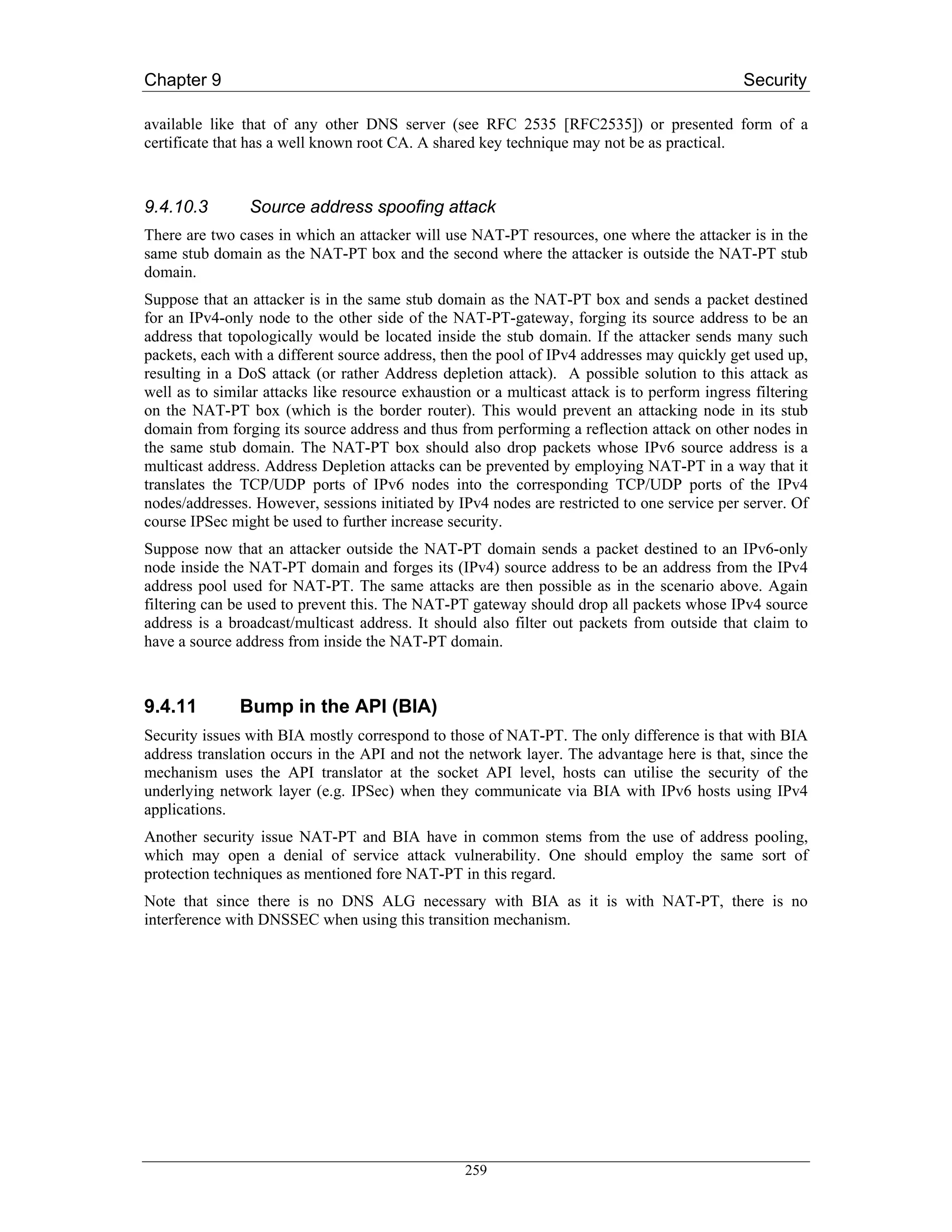 Chapter 9                                                                                     Security

available like that of any other DNS server (see RFC 2535 [RFC2535]) or presented form of a
certificate that has a well known root CA. A shared key technique may not be as practical.



9.4.10.3        Source address spoofing attack
There are two cases in which an attacker will use NAT-PT resources, one where the attacker is in the
same stub domain as the NAT-PT box and the second where the attacker is outside the NAT-PT stub
domain.
Suppose that an attacker is in the same stub domain as the NAT-PT box and sends a packet destined
for an IPv4-only node to the other side of the NAT-PT-gateway, forging its source address to be an
address that topologically would be located inside the stub domain. If the attacker sends many such
packets, each with a different source address, then the pool of IPv4 addresses may quickly get used up,
resulting in a DoS attack (or rather Address depletion attack). A possible solution to this attack as
well as to similar attacks like resource exhaustion or a multicast attack is to perform ingress filtering
on the NAT-PT box (which is the border router). This would prevent an attacking node in its stub
domain from forging its source address and thus from performing a reflection attack on other nodes in
the same stub domain. The NAT-PT box should also drop packets whose IPv6 source address is a
multicast address. Address Depletion attacks can be prevented by employing NAT-PT in a way that it
translates the TCP/UDP ports of IPv6 nodes into the corresponding TCP/UDP ports of the IPv4
nodes/addresses. However, sessions initiated by IPv4 nodes are restricted to one service per server. Of
course IPSec might be used to further increase security.
Suppose now that an attacker outside the NAT-PT domain sends a packet destined to an IPv6-only
node inside the NAT-PT domain and forges its (IPv4) source address to be an address from the IPv4
address pool used for NAT-PT. The same attacks are then possible as in the scenario above. Again
filtering can be used to prevent this. The NAT-PT gateway should drop all packets whose IPv4 source
address is a broadcast/multicast address. It should also filter out packets from outside that claim to
have a source address from inside the NAT-PT domain.



9.4.11         Bump in the API (BIA)
Security issues with BIA mostly correspond to those of NAT-PT. The only difference is that with BIA
address translation occurs in the API and not the network layer. The advantage here is that, since the
mechanism uses the API translator at the socket API level, hosts can utilise the security of the
underlying network layer (e.g. IPSec) when they communicate via BIA with IPv6 hosts using IPv4
applications.
Another security issue NAT-PT and BIA have in common stems from the use of address pooling,
which may open a denial of service attack vulnerability. One should employ the same sort of
protection techniques as mentioned fore NAT-PT in this regard.
Note that since there is no DNS ALG necessary with BIA as it is with NAT-PT, there is no
interference with DNSSEC when using this transition mechanism.




                                                  259
 