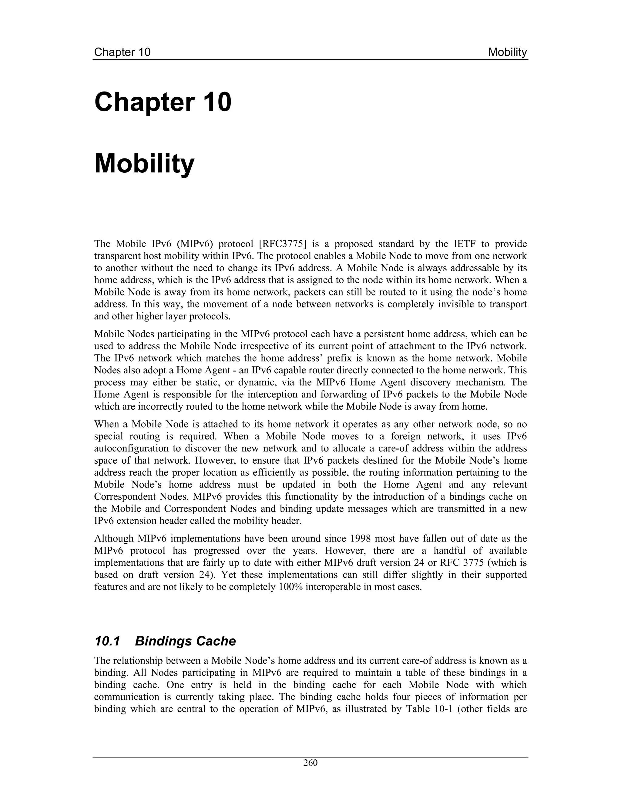 Chapter 10                                                                                   Mobility



Chapter 10

Mobility

The Mobile IPv6 (MIPv6) protocol [RFC3775] is a proposed standard by the IETF to provide
transparent host mobility within IPv6. The protocol enables a Mobile Node to move from one network
to another without the need to change its IPv6 address. A Mobile Node is always addressable by its
home address, which is the IPv6 address that is assigned to the node within its home network. When a
Mobile Node is away from its home network, packets can still be routed to it using the node’s home
address. In this way, the movement of a node between networks is completely invisible to transport
and other higher layer protocols.
Mobile Nodes participating in the MIPv6 protocol each have a persistent home address, which can be
used to address the Mobile Node irrespective of its current point of attachment to the IPv6 network.
The IPv6 network which matches the home address’ prefix is known as the home network. Mobile
Nodes also adopt a Home Agent - an IPv6 capable router directly connected to the home network. This
process may either be static, or dynamic, via the MIPv6 Home Agent discovery mechanism. The
Home Agent is responsible for the interception and forwarding of IPv6 packets to the Mobile Node
which are incorrectly routed to the home network while the Mobile Node is away from home.
When a Mobile Node is attached to its home network it operates as any other network node, so no
special routing is required. When a Mobile Node moves to a foreign network, it uses IPv6
autoconfiguration to discover the new network and to allocate a care-of address within the address
space of that network. However, to ensure that IPv6 packets destined for the Mobile Node’s home
address reach the proper location as efficiently as possible, the routing information pertaining to the
Mobile Node’s home address must be updated in both the Home Agent and any relevant
Correspondent Nodes. MIPv6 provides this functionality by the introduction of a bindings cache on
the Mobile and Correspondent Nodes and binding update messages which are transmitted in a new
IPv6 extension header called the mobility header.
Although MIPv6 implementations have been around since 1998 most have fallen out of date as the
MIPv6 protocol has progressed over the years. However, there are a handful of available
implementations that are fairly up to date with either MIPv6 draft version 24 or RFC 3775 (which is
based on draft version 24). Yet these implementations can still differ slightly in their supported
features and are not likely to be completely 100% interoperable in most cases.




10.1     Bindings Cache
The relationship between a Mobile Node’s home address and its current care-of address is known as a
binding. All Nodes participating in MIPv6 are required to maintain a table of these bindings in a
binding cache. One entry is held in the binding cache for each Mobile Node with which
communication is currently taking place. The binding cache holds four pieces of information per
binding which are central to the operation of MIPv6, as illustrated by Table 10-1 (other fields are




                                                 260
 