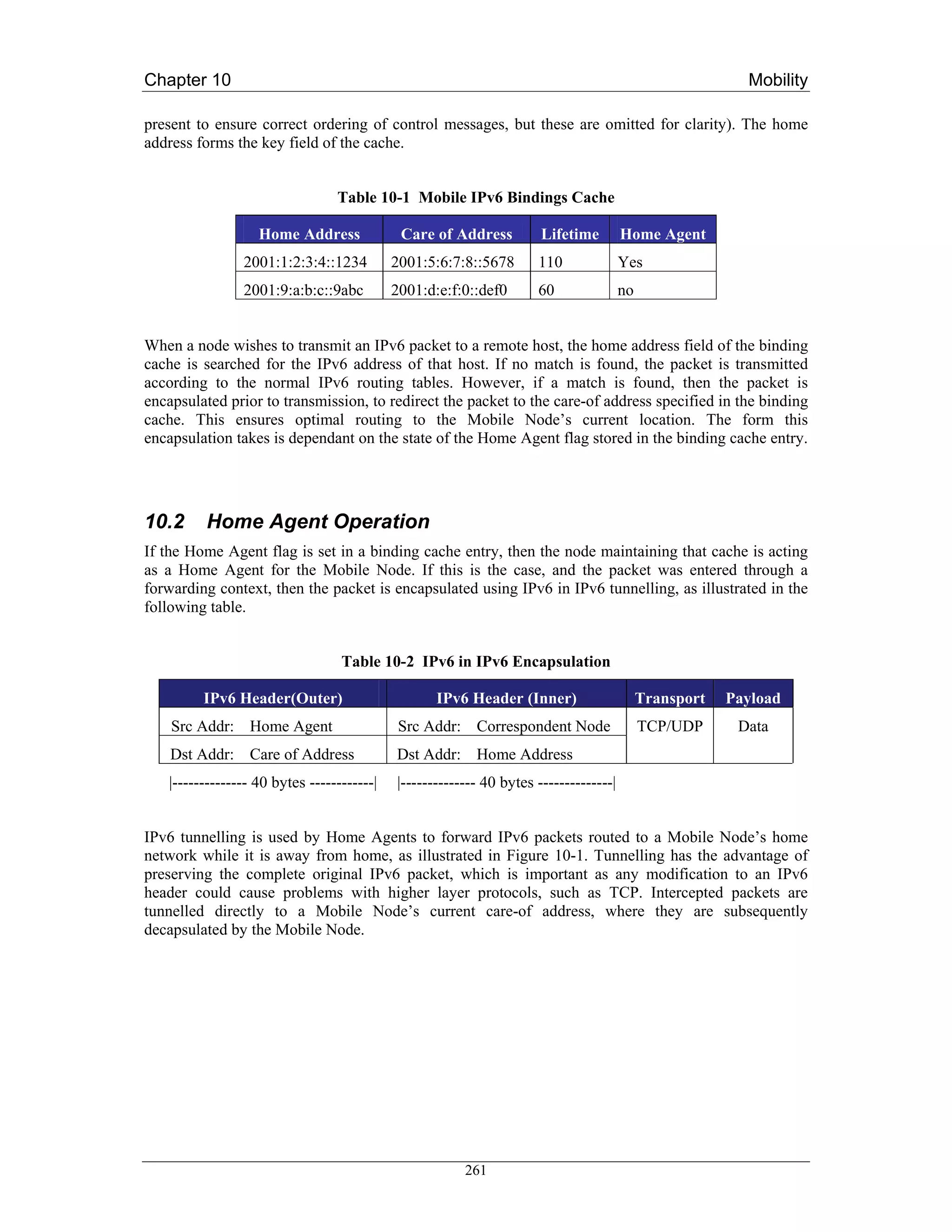 Chapter 10                                                                                                Mobility

present to ensure correct ordering of control messages, but these are omitted for clarity). The home
address forms the key field of the cache.


                                 Table 10-1 Mobile IPv6 Bindings Cache

                   Home Address              Care of Address          Lifetime         Home Agent
                2001:1:2:3:4::1234          2001:5:6:7:8::5678       110               Yes
                2001:9:a:b:c::9abc          2001:d:e:f:0::def0       60                no


When a node wishes to transmit an IPv6 packet to a remote host, the home address field of the binding
cache is searched for the IPv6 address of that host. If no match is found, the packet is transmitted
according to the normal IPv6 routing tables. However, if a match is found, then the packet is
encapsulated prior to transmission, to redirect the packet to the care-of address specified in the binding
cache. This ensures optimal routing to the Mobile Node’s current location. The form this
encapsulation takes is dependant on the state of the Home Agent flag stored in the binding cache entry.




10.2     Home Agent Operation
If the Home Agent flag is set in a binding cache entry, then the node maintaining that cache is acting
as a Home Agent for the Mobile Node. If this is the case, and the packet was entered through a
forwarding context, then the packet is encapsulated using IPv6 in IPv6 tunnelling, as illustrated in the
following table.


                                  Table 10-2 IPv6 in IPv6 Encapsulation

         IPv6 Header(Outer)                        IPv6 Header (Inner)                      Transport   Payload
    Src Addr: Home Agent                     Src Addr: Correspondent Node                   TCP/UDP      Data
    Dst Addr: Care of Address               Dst Addr: Home Address
   |-------------- 40 bytes ------------|   |-------------- 40 bytes --------------|


IPv6 tunnelling is used by Home Agents to forward IPv6 packets routed to a Mobile Node’s home
network while it is away from home, as illustrated in Figure 10-1. Tunnelling has the advantage of
preserving the complete original IPv6 packet, which is important as any modification to an IPv6
header could cause problems with higher layer protocols, such as TCP. Intercepted packets are
tunnelled directly to a Mobile Node’s current care-of address, where they are subsequently
decapsulated by the Mobile Node.




                                                        261
 