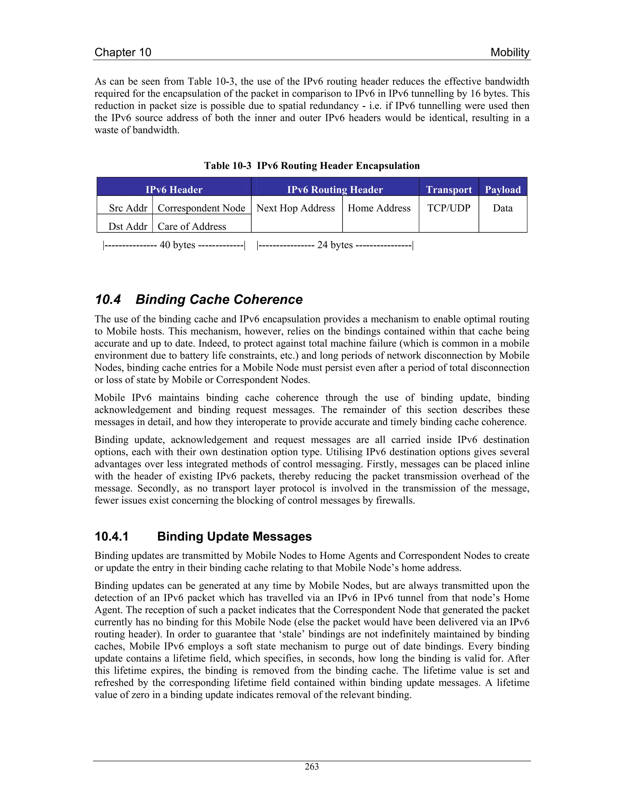 Chapter 10                                                                                              Mobility

As can be seen from Table 10-3, the use of the IPv6 routing header reduces the effective bandwidth
required for the encapsulation of the packet in comparison to IPv6 in IPv6 tunnelling by 16 bytes. This
reduction in packet size is possible due to spatial redundancy - i.e. if IPv6 tunnelling were used then
the IPv6 source address of both the inner and outer IPv6 headers would be identical, resulting in a
waste of bandwidth.


                             Table 10-3 IPv6 Routing Header Encapsulation

             IPv6 Header                            IPv6 Routing Header                    Transport   Payload
   Src Addr Correspondent Node              Next Hop Address         Home Address          TCP/UDP      Data
   Dst Addr Care of Address
 |--------------- 40 bytes -------------|   |---------------- 24 bytes ----------------|




10.4      Binding Cache Coherence
The use of the binding cache and IPv6 encapsulation provides a mechanism to enable optimal routing
to Mobile hosts. This mechanism, however, relies on the bindings contained within that cache being
accurate and up to date. Indeed, to protect against total machine failure (which is common in a mobile
environment due to battery life constraints, etc.) and long periods of network disconnection by Mobile
Nodes, binding cache entries for a Mobile Node must persist even after a period of total disconnection
or loss of state by Mobile or Correspondent Nodes.
Mobile IPv6 maintains binding cache coherence through the use of binding update, binding
acknowledgement and binding request messages. The remainder of this section describes these
messages in detail, and how they interoperate to provide accurate and timely binding cache coherence.
Binding update, acknowledgement and request messages are all carried inside IPv6 destination
options, each with their own destination option type. Utilising IPv6 destination options gives several
advantages over less integrated methods of control messaging. Firstly, messages can be placed inline
with the header of existing IPv6 packets, thereby reducing the packet transmission overhead of the
message. Secondly, as no transport layer protocol is involved in the transmission of the message,
fewer issues exist concerning the blocking of control messages by firewalls.


10.4.1          Binding Update Messages
Binding updates are transmitted by Mobile Nodes to Home Agents and Correspondent Nodes to create
or update the entry in their binding cache relating to that Mobile Node’s home address.
Binding updates can be generated at any time by Mobile Nodes, but are always transmitted upon the
detection of an IPv6 packet which has travelled via an IPv6 in IPv6 tunnel from that node’s Home
Agent. The reception of such a packet indicates that the Correspondent Node that generated the packet
currently has no binding for this Mobile Node (else the packet would have been delivered via an IPv6
routing header). In order to guarantee that ‘stale’ bindings are not indefinitely maintained by binding
caches, Mobile IPv6 employs a soft state mechanism to purge out of date bindings. Every binding
update contains a lifetime field, which specifies, in seconds, how long the binding is valid for. After
this lifetime expires, the binding is removed from the binding cache. The lifetime value is set and
refreshed by the corresponding lifetime field contained within binding update messages. A lifetime
value of zero in a binding update indicates removal of the relevant binding.




                                                         263
 