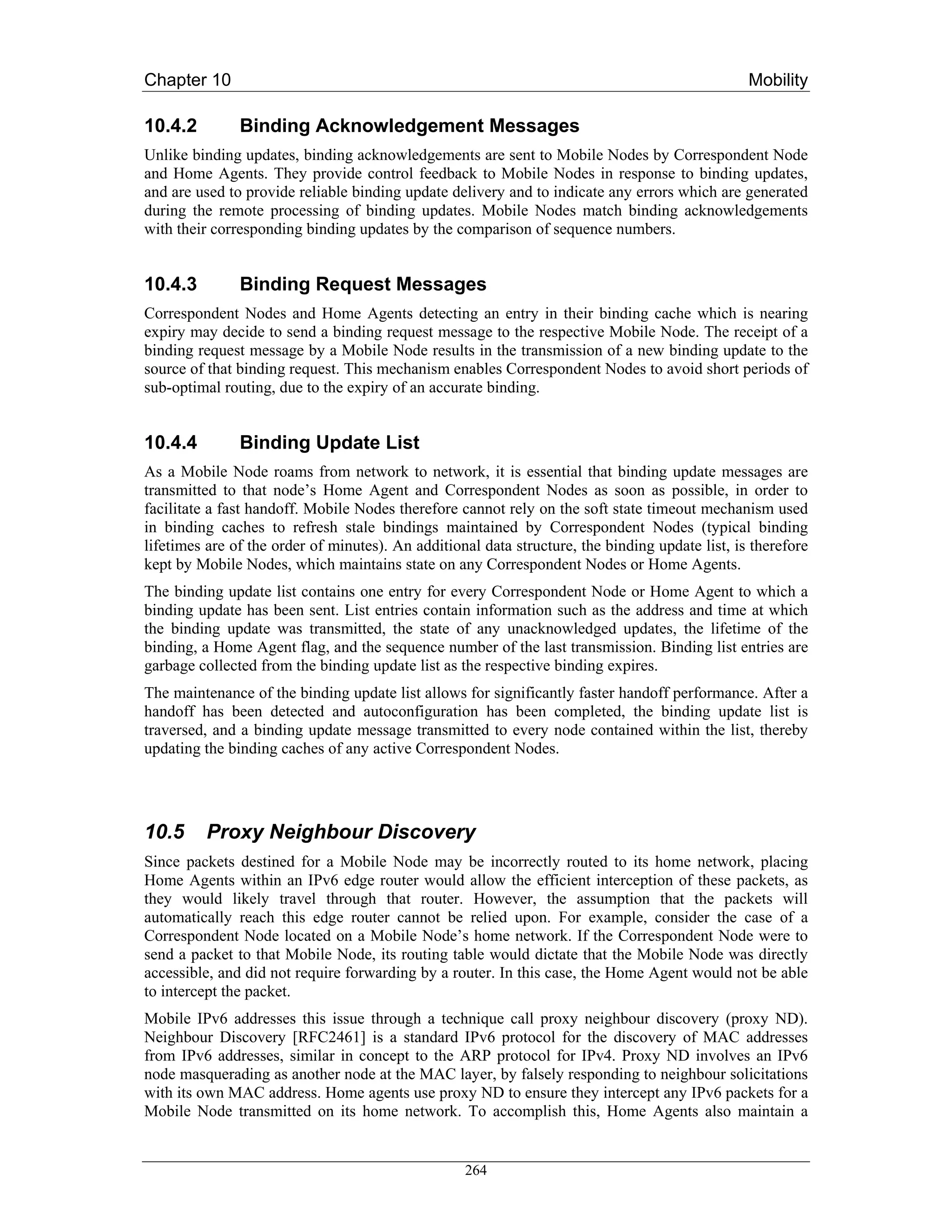 Chapter 10                                                                                       Mobility

10.4.2         Binding Acknowledgement Messages
Unlike binding updates, binding acknowledgements are sent to Mobile Nodes by Correspondent Node
and Home Agents. They provide control feedback to Mobile Nodes in response to binding updates,
and are used to provide reliable binding update delivery and to indicate any errors which are generated
during the remote processing of binding updates. Mobile Nodes match binding acknowledgements
with their corresponding binding updates by the comparison of sequence numbers.


10.4.3         Binding Request Messages
Correspondent Nodes and Home Agents detecting an entry in their binding cache which is nearing
expiry may decide to send a binding request message to the respective Mobile Node. The receipt of a
binding request message by a Mobile Node results in the transmission of a new binding update to the
source of that binding request. This mechanism enables Correspondent Nodes to avoid short periods of
sub-optimal routing, due to the expiry of an accurate binding.


10.4.4         Binding Update List
As a Mobile Node roams from network to network, it is essential that binding update messages are
transmitted to that node’s Home Agent and Correspondent Nodes as soon as possible, in order to
facilitate a fast handoff. Mobile Nodes therefore cannot rely on the soft state timeout mechanism used
in binding caches to refresh stale bindings maintained by Correspondent Nodes (typical binding
lifetimes are of the order of minutes). An additional data structure, the binding update list, is therefore
kept by Mobile Nodes, which maintains state on any Correspondent Nodes or Home Agents.
The binding update list contains one entry for every Correspondent Node or Home Agent to which a
binding update has been sent. List entries contain information such as the address and time at which
the binding update was transmitted, the state of any unacknowledged updates, the lifetime of the
binding, a Home Agent flag, and the sequence number of the last transmission. Binding list entries are
garbage collected from the binding update list as the respective binding expires.
The maintenance of the binding update list allows for significantly faster handoff performance. After a
handoff has been detected and autoconfiguration has been completed, the binding update list is
traversed, and a binding update message transmitted to every node contained within the list, thereby
updating the binding caches of any active Correspondent Nodes.




10.5      Proxy Neighbour Discovery
Since packets destined for a Mobile Node may be incorrectly routed to its home network, placing
Home Agents within an IPv6 edge router would allow the efficient interception of these packets, as
they would likely travel through that router. However, the assumption that the packets will
automatically reach this edge router cannot be relied upon. For example, consider the case of a
Correspondent Node located on a Mobile Node’s home network. If the Correspondent Node were to
send a packet to that Mobile Node, its routing table would dictate that the Mobile Node was directly
accessible, and did not require forwarding by a router. In this case, the Home Agent would not be able
to intercept the packet.
Mobile IPv6 addresses this issue through a technique call proxy neighbour discovery (proxy ND).
Neighbour Discovery [RFC2461] is a standard IPv6 protocol for the discovery of MAC addresses
from IPv6 addresses, similar in concept to the ARP protocol for IPv4. Proxy ND involves an IPv6
node masquerading as another node at the MAC layer, by falsely responding to neighbour solicitations
with its own MAC address. Home agents use proxy ND to ensure they intercept any IPv6 packets for a
Mobile Node transmitted on its home network. To accomplish this, Home Agents also maintain a


                                                   264
 