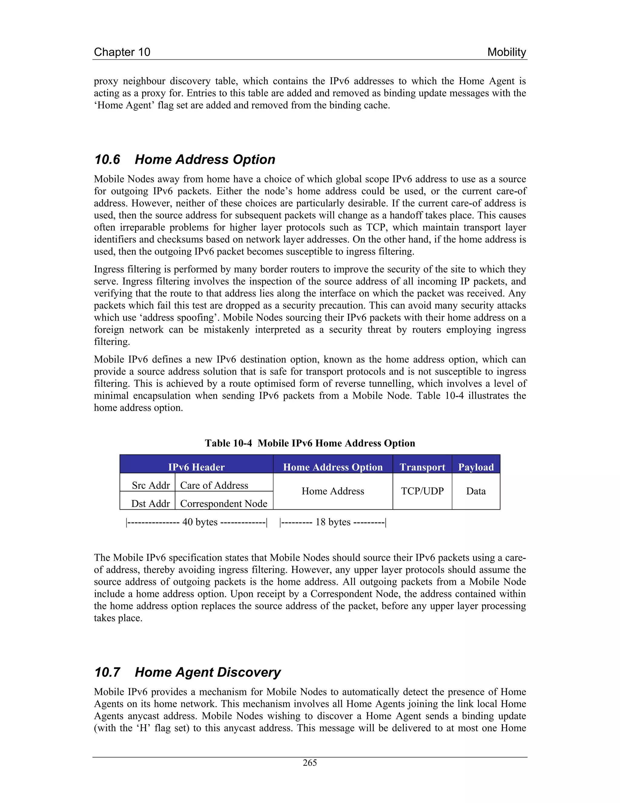 Chapter 10                                                                                             Mobility

proxy neighbour discovery table, which contains the IPv6 addresses to which the Home Agent is
acting as a proxy for. Entries to this table are added and removed as binding update messages with the
‘Home Agent’ flag set are added and removed from the binding cache.




10.6     Home Address Option
Mobile Nodes away from home have a choice of which global scope IPv6 address to use as a source
for outgoing IPv6 packets. Either the node’s home address could be used, or the current care-of
address. However, neither of these choices are particularly desirable. If the current care-of address is
used, then the source address for subsequent packets will change as a handoff takes place. This causes
often irreparable problems for higher layer protocols such as TCP, which maintain transport layer
identifiers and checksums based on network layer addresses. On the other hand, if the home address is
used, then the outgoing IPv6 packet becomes susceptible to ingress filtering.
Ingress filtering is performed by many border routers to improve the security of the site to which they
serve. Ingress filtering involves the inspection of the source address of all incoming IP packets, and
verifying that the route to that address lies along the interface on which the packet was received. Any
packets which fail this test are dropped as a security precaution. This can avoid many security attacks
which use ‘address spoofing’. Mobile Nodes sourcing their IPv6 packets with their home address on a
foreign network can be mistakenly interpreted as a security threat by routers employing ingress
filtering.
Mobile IPv6 defines a new IPv6 destination option, known as the home address option, which can
provide a source address solution that is safe for transport protocols and is not susceptible to ingress
filtering. This is achieved by a route optimised form of reverse tunnelling, which involves a level of
minimal encapsulation when sending IPv6 packets from a Mobile Node. Table 10-4 illustrates the
home address option.


                             Table 10-4 Mobile IPv6 Home Address Option

                   IPv6 Header                     Home Address Option             Transport   Payload
         Src Addr Care of Address
                                                        Home Address               TCP/UDP      Data
        Dst Addr Correspondent Node
       |--------------- 40 bytes -------------|   |--------- 18 bytes ---------|


The Mobile IPv6 specification states that Mobile Nodes should source their IPv6 packets using a care-
of address, thereby avoiding ingress filtering. However, any upper layer protocols should assume the
source address of outgoing packets is the home address. All outgoing packets from a Mobile Node
include a home address option. Upon receipt by a Correspondent Node, the address contained within
the home address option replaces the source address of the packet, before any upper layer processing
takes place.




10.7     Home Agent Discovery
Mobile IPv6 provides a mechanism for Mobile Nodes to automatically detect the presence of Home
Agents on its home network. This mechanism involves all Home Agents joining the link local Home
Agents anycast address. Mobile Nodes wishing to discover a Home Agent sends a binding update
(with the ‘H’ flag set) to this anycast address. This message will be delivered to at most one Home


                                                        265
 