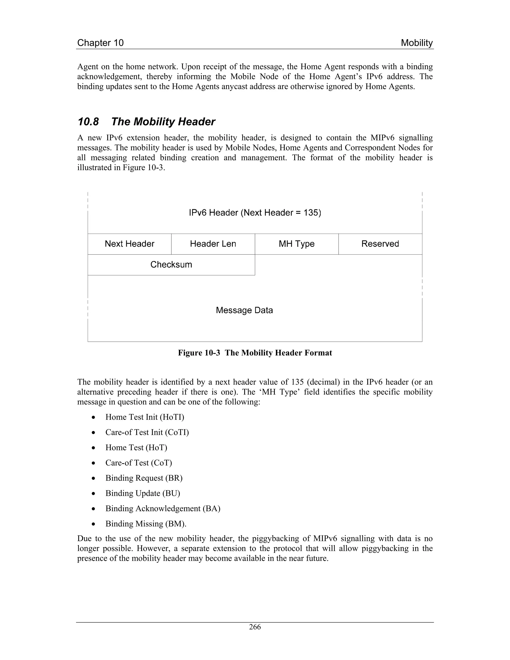 Chapter 10                                                                                Mobility

Agent on the home network. Upon receipt of the message, the Home Agent responds with a binding
acknowledgement, thereby informing the Mobile Node of the Home Agent’s IPv6 address. The
binding updates sent to the Home Agents anycast address are otherwise ignored by Home Agents.



10.8     The Mobility Header
A new IPv6 extension header, the mobility header, is designed to contain the MIPv6 signalling
messages. The mobility header is used by Mobile Nodes, Home Agents and Correspondent Nodes for
all messaging related binding creation and management. The format of the mobility header is
illustrated in Figure 10-3.




                            Figure 10-3 The Mobility Header Format


The mobility header is identified by a next header value of 135 (decimal) in the IPv6 header (or an
alternative preceding header if there is one). The ‘MH Type’ field identifies the specific mobility
message in question and can be one of the following:
   •   Home Test Init (HoTI)
   •   Care-of Test Init (CoTI)
   •   Home Test (HoT)
   •   Care-of Test (CoT)
   •   Binding Request (BR)
   •   Binding Update (BU)
   •   Binding Acknowledgement (BA)
   •   Binding Missing (BM).
Due to the use of the new mobility header, the piggybacking of MIPv6 signalling with data is no
longer possible. However, a separate extension to the protocol that will allow piggybacking in the
presence of the mobility header may become available in the near future.




                                               266
 