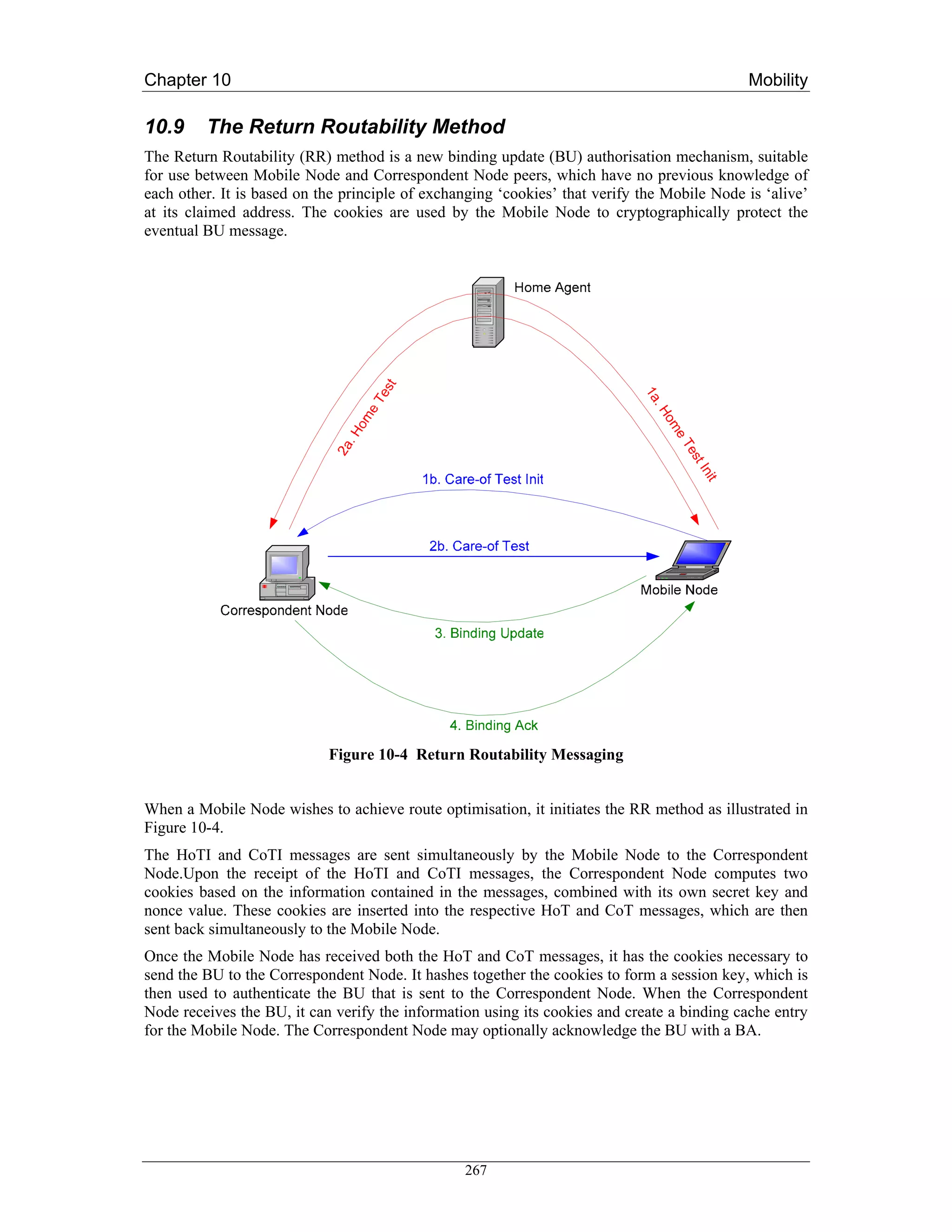 Chapter 10                                                                                   Mobility

10.9     The Return Routability Method
The Return Routability (RR) method is a new binding update (BU) authorisation mechanism, suitable
for use between Mobile Node and Correspondent Node peers, which have no previous knowledge of
each other. It is based on the principle of exchanging ‘cookies’ that verify the Mobile Node is ‘alive’
at its claimed address. The cookies are used by the Mobile Node to cryptographically protect the
eventual BU message.




                            Figure 10-4 Return Routability Messaging


When a Mobile Node wishes to achieve route optimisation, it initiates the RR method as illustrated in
Figure 10-4.
The HoTI and CoTI messages are sent simultaneously by the Mobile Node to the Correspondent
Node.Upon the receipt of the HoTI and CoTI messages, the Correspondent Node computes two
cookies based on the information contained in the messages, combined with its own secret key and
nonce value. These cookies are inserted into the respective HoT and CoT messages, which are then
sent back simultaneously to the Mobile Node.
Once the Mobile Node has received both the HoT and CoT messages, it has the cookies necessary to
send the BU to the Correspondent Node. It hashes together the cookies to form a session key, which is
then used to authenticate the BU that is sent to the Correspondent Node. When the Correspondent
Node receives the BU, it can verify the information using its cookies and create a binding cache entry
for the Mobile Node. The Correspondent Node may optionally acknowledge the BU with a BA.




                                                 267
 