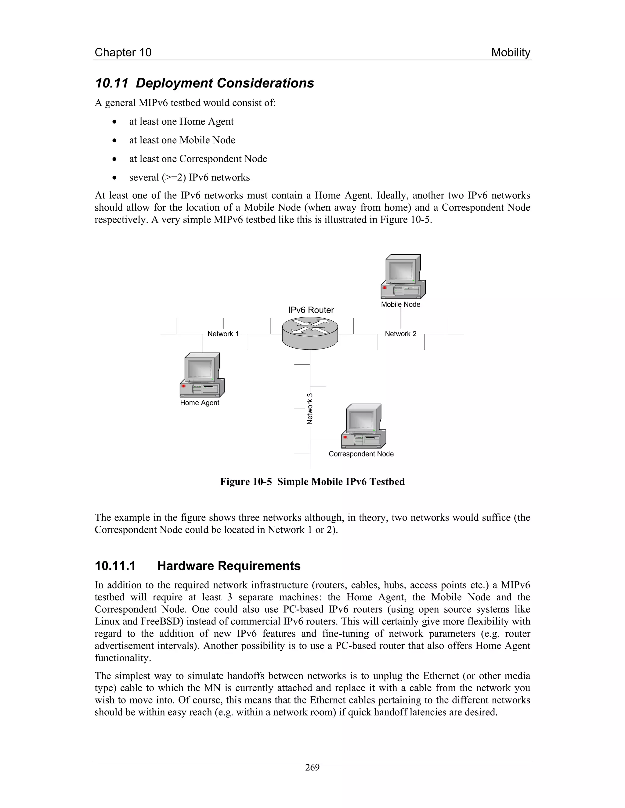 Chapter 10                                                                                  Mobility

10.11 Deployment Considerations
A general MIPv6 testbed would consist of:
    •   at least one Home Agent
    •   at least one Mobile Node
    •   at least one Correspondent Node
    •   several (>=2) IPv6 networks
At least one of the IPv6 networks must contain a Home Agent. Ideally, another two IPv6 networks
should allow for the location of a Mobile Node (when away from home) and a Correspondent Node
respectively. A very simple MIPv6 testbed like this is illustrated in Figure 10-5.




                                                                            Mobile Node
                                              IPv6 Router

                           Network 1                                         Network 2
                                                  Network 3




                    Home Agent




                                                              Correspondent Node



                                 Figure 10-5 Simple Mobile IPv6 Testbed


The example in the figure shows three networks although, in theory, two networks would suffice (the
Correspondent Node could be located in Network 1 or 2).


10.11.1       Hardware Requirements
In addition to the required network infrastructure (routers, cables, hubs, access points etc.) a MIPv6
testbed will require at least 3 separate machines: the Home Agent, the Mobile Node and the
Correspondent Node. One could also use PC-based IPv6 routers (using open source systems like
Linux and FreeBSD) instead of commercial IPv6 routers. This will certainly give more flexibility with
regard to the addition of new IPv6 features and fine-tuning of network parameters (e.g. router
advertisement intervals). Another possibility is to use a PC-based router that also offers Home Agent
functionality.
The simplest way to simulate handoffs between networks is to unplug the Ethernet (or other media
type) cable to which the MN is currently attached and replace it with a cable from the network you
wish to move into. Of course, this means that the Ethernet cables pertaining to the different networks
should be within easy reach (e.g. within a network room) if quick handoff latencies are desired.




                                                  269
 