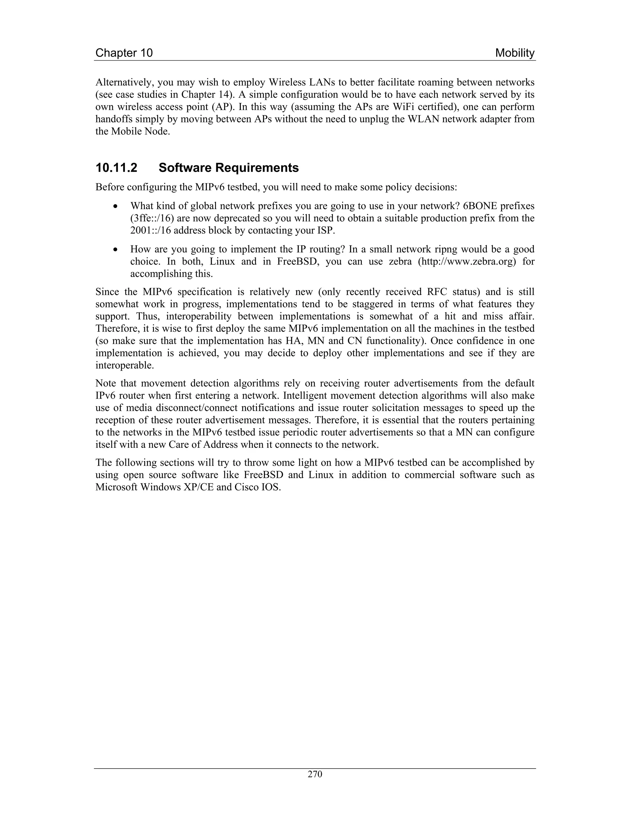 Chapter 10                                                                                    Mobility

Alternatively, you may wish to employ Wireless LANs to better facilitate roaming between networks
(see case studies in Chapter 14). A simple configuration would be to have each network served by its
own wireless access point (AP). In this way (assuming the APs are WiFi certified), one can perform
handoffs simply by moving between APs without the need to unplug the WLAN network adapter from
the Mobile Node.


10.11.2       Software Requirements
Before configuring the MIPv6 testbed, you will need to make some policy decisions:
    •   What kind of global network prefixes you are going to use in your network? 6BONE prefixes
        (3ffe::/16) are now deprecated so you will need to obtain a suitable production prefix from the
        2001::/16 address block by contacting your ISP.
    •   How are you going to implement the IP routing? In a small network ripng would be a good
        choice. In both, Linux and in FreeBSD, you can use zebra (http://www.zebra.org) for
        accomplishing this.
Since the MIPv6 specification is relatively new (only recently received RFC status) and is still
somewhat work in progress, implementations tend to be staggered in terms of what features they
support. Thus, interoperability between implementations is somewhat of a hit and miss affair.
Therefore, it is wise to first deploy the same MIPv6 implementation on all the machines in the testbed
(so make sure that the implementation has HA, MN and CN functionality). Once confidence in one
implementation is achieved, you may decide to deploy other implementations and see if they are
interoperable.
Note that movement detection algorithms rely on receiving router advertisements from the default
IPv6 router when first entering a network. Intelligent movement detection algorithms will also make
use of media disconnect/connect notifications and issue router solicitation messages to speed up the
reception of these router advertisement messages. Therefore, it is essential that the routers pertaining
to the networks in the MIPv6 testbed issue periodic router advertisements so that a MN can configure
itself with a new Care of Address when it connects to the network.
The following sections will try to throw some light on how a MIPv6 testbed can be accomplished by
using open source software like FreeBSD and Linux in addition to commercial software such as
Microsoft Windows XP/CE and Cisco IOS.




                                                  270
 