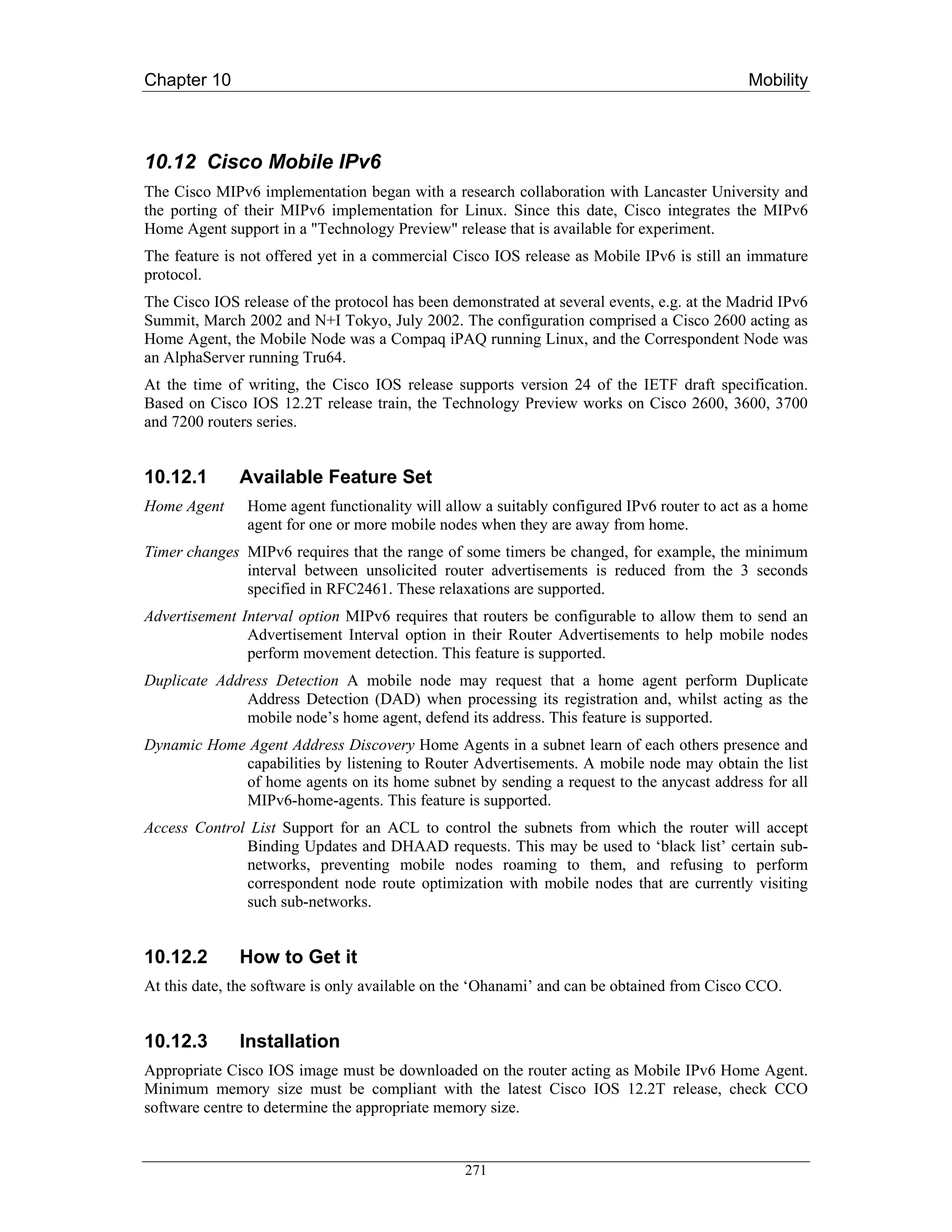 Chapter 10                                                                                  Mobility



10.12 Cisco Mobile IPv6
The Cisco MIPv6 implementation began with a research collaboration with Lancaster University and
the porting of their MIPv6 implementation for Linux. Since this date, Cisco integrates the MIPv6
Home Agent support in a "Technology Preview" release that is available for experiment.
The feature is not offered yet in a commercial Cisco IOS release as Mobile IPv6 is still an immature
protocol.
The Cisco IOS release of the protocol has been demonstrated at several events, e.g. at the Madrid IPv6
Summit, March 2002 and N+I Tokyo, July 2002. The configuration comprised a Cisco 2600 acting as
Home Agent, the Mobile Node was a Compaq iPAQ running Linux, and the Correspondent Node was
an AlphaServer running Tru64.
At the time of writing, the Cisco IOS release supports version 24 of the IETF draft specification.
Based on Cisco IOS 12.2T release train, the Technology Preview works on Cisco 2600, 3600, 3700
and 7200 routers series.


10.12.1       Available Feature Set
Home Agent     Home agent functionality will allow a suitably configured IPv6 router to act as a home
               agent for one or more mobile nodes when they are away from home.
Timer changes MIPv6 requires that the range of some timers be changed, for example, the minimum
              interval between unsolicited router advertisements is reduced from the 3 seconds
              specified in RFC2461. These relaxations are supported.
Advertisement Interval option MIPv6 requires that routers be configurable to allow them to send an
               Advertisement Interval option in their Router Advertisements to help mobile nodes
               perform movement detection. This feature is supported.
Duplicate Address Detection A mobile node may request that a home agent perform Duplicate
              Address Detection (DAD) when processing its registration and, whilst acting as the
              mobile node’s home agent, defend its address. This feature is supported.
Dynamic Home Agent Address Discovery Home Agents in a subnet learn of each others presence and
            capabilities by listening to Router Advertisements. A mobile node may obtain the list
            of home agents on its home subnet by sending a request to the anycast address for all
            MIPv6-home-agents. This feature is supported.
Access Control List Support for an ACL to control the subnets from which the router will accept
              Binding Updates and DHAAD requests. This may be used to ‘black list’ certain sub-
              networks, preventing mobile nodes roaming to them, and refusing to perform
              correspondent node route optimization with mobile nodes that are currently visiting
              such sub-networks.


10.12.2       How to Get it
At this date, the software is only available on the ‘Ohanami’ and can be obtained from Cisco CCO.


10.12.3       Installation
Appropriate Cisco IOS image must be downloaded on the router acting as Mobile IPv6 Home Agent.
Minimum memory size must be compliant with the latest Cisco IOS 12.2T release, check CCO
software centre to determine the appropriate memory size.


                                                 271
 
