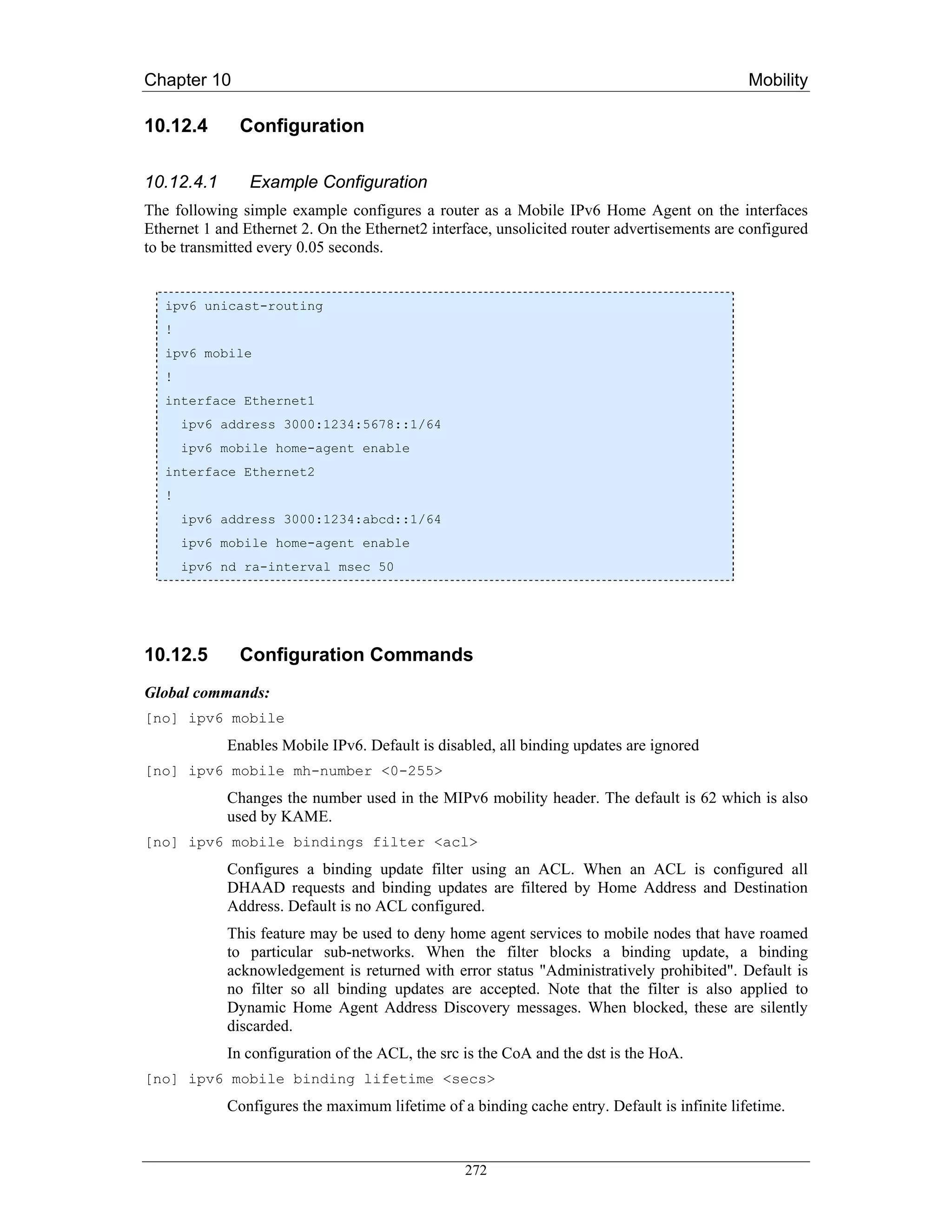 Chapter 10                                                                                   Mobility

10.12.4       Configuration

10.12.4.1       Example Configuration
The following simple example configures a router as a Mobile IPv6 Home Agent on the interfaces
Ethernet 1 and Ethernet 2. On the Ethernet2 interface, unsolicited router advertisements are configured
to be transmitted every 0.05 seconds.


   ipv6 unicast-routing
   !
   ipv6 mobile
   !
   interface Ethernet1
       ipv6 address 3000:1234:5678::1/64
       ipv6 mobile home-agent enable
   interface Ethernet2
   !
       ipv6 address 3000:1234:abcd::1/64
       ipv6 mobile home-agent enable
       ipv6 nd ra-interval msec 50




10.12.5       Configuration Commands
Global commands:
[no] ipv6 mobile
            Enables Mobile IPv6. Default is disabled, all binding updates are ignored
[no] ipv6 mobile mh-number <0-255>
            Changes the number used in the MIPv6 mobility header. The default is 62 which is also
            used by KAME.
[no] ipv6 mobile bindings filter <acl>
            Configures a binding update filter using an ACL. When an ACL is configured all
            DHAAD requests and binding updates are filtered by Home Address and Destination
            Address. Default is no ACL configured.
            This feature may be used to deny home agent services to mobile nodes that have roamed
            to particular sub-networks. When the filter blocks a binding update, a binding
            acknowledgement is returned with error status "Administratively prohibited". Default is
            no filter so all binding updates are accepted. Note that the filter is also applied to
            Dynamic Home Agent Address Discovery messages. When blocked, these are silently
            discarded.
            In configuration of the ACL, the src is the CoA and the dst is the HoA.
[no] ipv6 mobile binding lifetime <secs>
            Configures the maximum lifetime of a binding cache entry. Default is infinite lifetime.


                                                 272
 