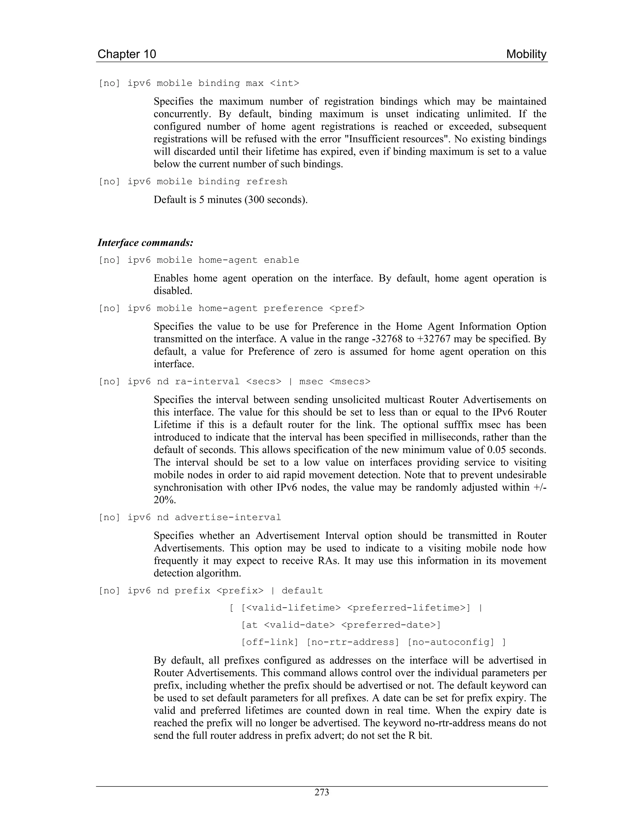Chapter 10                                                                                   Mobility

[no] ipv6 mobile binding max <int>
           Specifies the maximum number of registration bindings which may be maintained
           concurrently. By default, binding maximum is unset indicating unlimited. If the
           configured number of home agent registrations is reached or exceeded, subsequent
           registrations will be refused with the error "Insufficient resources". No existing bindings
           will discarded until their lifetime has expired, even if binding maximum is set to a value
           below the current number of such bindings.
[no] ipv6 mobile binding refresh
           Default is 5 minutes (300 seconds).


Interface commands:
[no] ipv6 mobile home-agent enable
           Enables home agent operation on the interface. By default, home agent operation is
           disabled.
[no] ipv6 mobile home-agent preference <pref>
           Specifies the value to be use for Preference in the Home Agent Information Option
           transmitted on the interface. A value in the range -32768 to +32767 may be specified. By
           default, a value for Preference of zero is assumed for home agent operation on this
           interface.
[no] ipv6 nd ra-interval <secs> | msec <msecs>
           Specifies the interval between sending unsolicited multicast Router Advertisements on
           this interface. The value for this should be set to less than or equal to the IPv6 Router
           Lifetime if this is a default router for the link. The optional sufffix msec has been
           introduced to indicate that the interval has been specified in milliseconds, rather than the
           default of seconds. This allows specification of the new minimum value of 0.05 seconds.
           The interval should be set to a low value on interfaces providing service to visiting
           mobile nodes in order to aid rapid movement detection. Note that to prevent undesirable
           synchronisation with other IPv6 nodes, the value may be randomly adjusted within +/-
           20%.
[no] ipv6 nd advertise-interval
           Specifies whether an Advertisement Interval option should be transmitted in Router
           Advertisements. This option may be used to indicate to a visiting mobile node how
           frequently it may expect to receive RAs. It may use this information in its movement
           detection algorithm.
[no] ipv6 nd prefix <prefix> | default
                            [ [<valid-lifetime> <preferred-lifetime>] |
                               [at <valid-date> <preferred-date>]
                               [off-link] [no-rtr-address] [no-autoconfig] ]
           By default, all prefixes configured as addresses on the interface will be advertised in
           Router Advertisements. This command allows control over the individual parameters per
           prefix, including whether the prefix should be advertised or not. The default keyword can
           be used to set default parameters for all prefixes. A date can be set for prefix expiry. The
           valid and preferred lifetimes are counted down in real time. When the expiry date is
           reached the prefix will no longer be advertised. The keyword no-rtr-address means do not
           send the full router address in prefix advert; do not set the R bit.




                                                 273
 