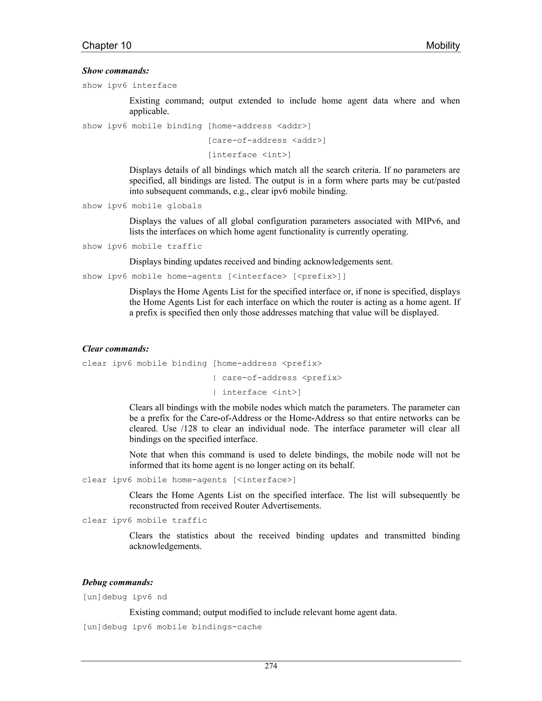 Chapter 10                                                                                  Mobility

Show commands:
show ipv6 interface
          Existing command; output extended to include home agent data where and when
          applicable.
show ipv6 mobile binding [home-address <addr>]
                               [care-of-address <addr>]
                               [interface <int>]
          Displays details of all bindings which match all the search criteria. If no parameters are
          specified, all bindings are listed. The output is in a form where parts may be cut/pasted
          into subsequent commands, e.g., clear ipv6 mobile binding.
show ipv6 mobile globals
          Displays the values of all global configuration parameters associated with MIPv6, and
          lists the interfaces on which home agent functionality is currently operating.
show ipv6 mobile traffic
          Displays binding updates received and binding acknowledgements sent.
show ipv6 mobile home-agents [<interface> [<prefix>]]
          Displays the Home Agents List for the specified interface or, if none is specified, displays
          the Home Agents List for each interface on which the router is acting as a home agent. If
          a prefix is specified then only those addresses matching that value will be displayed.


Clear commands:
clear ipv6 mobile binding [home-address <prefix>
                                 | care-of-address <prefix>
                                 | interface <int>]
          Clears all bindings with the mobile nodes which match the parameters. The parameter can
          be a prefix for the Care-of-Address or the Home-Address so that entire networks can be
          cleared. Use /128 to clear an individual node. The interface parameter will clear all
          bindings on the specified interface.
          Note that when this command is used to delete bindings, the mobile node will not be
          informed that its home agent is no longer acting on its behalf.
clear ipv6 mobile home-agents [<interface>]
          Clears the Home Agents List on the specified interface. The list will subsequently be
          reconstructed from received Router Advertisements.
clear ipv6 mobile traffic
          Clears the statistics about the received binding updates and transmitted binding
          acknowledgements.


Debug commands:
[un]debug ipv6 nd
          Existing command; output modified to include relevant home agent data.
[un]debug ipv6 mobile bindings-cache



                                               274
 