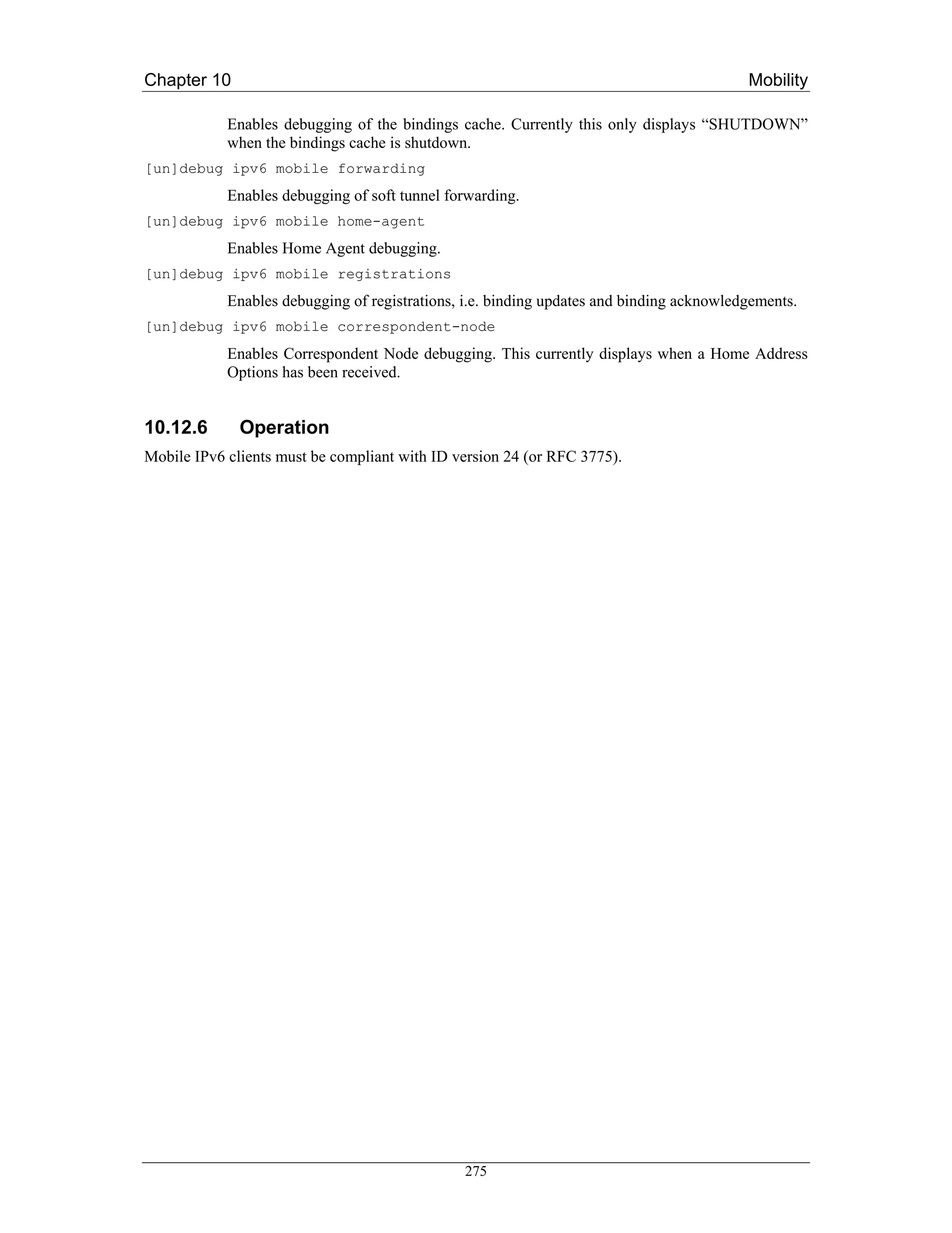 Chapter 10                                                                                Mobility

            Enables debugging of the bindings cache. Currently this only displays “SHUTDOWN”
            when the bindings cache is shutdown.
[un]debug ipv6 mobile forwarding
            Enables debugging of soft tunnel forwarding.
[un]debug ipv6 mobile home-agent
            Enables Home Agent debugging.
[un]debug ipv6 mobile registrations
            Enables debugging of registrations, i.e. binding updates and binding acknowledgements.
[un]debug ipv6 mobile correspondent-node
            Enables Correspondent Node debugging. This currently displays when a Home Address
            Options has been received.


10.12.6       Operation
Mobile IPv6 clients must be compliant with ID version 24 (or RFC 3775).




                                               275
 