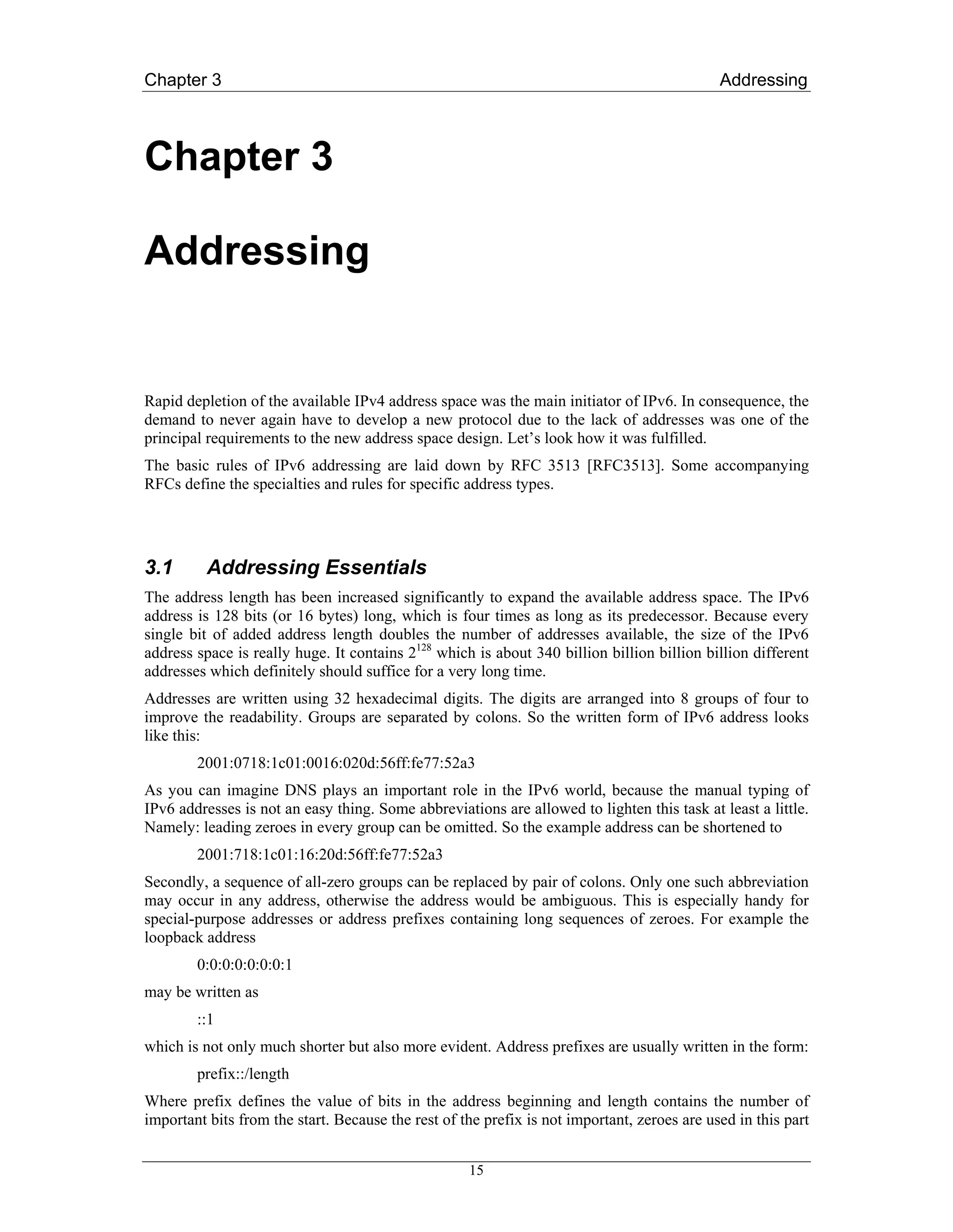 Chapter 3                                                                                    Addressing



Chapter 3

Addressing


Rapid depletion of the available IPv4 address space was the main initiator of IPv6. In consequence, the
demand to never again have to develop a new protocol due to the lack of addresses was one of the
principal requirements to the new address space design. Let’s look how it was fulfilled.
The basic rules of IPv6 addressing are laid down by RFC 3513 [RFC3513]. Some accompanying
RFCs define the specialties and rules for specific address types.




3.1       Addressing Essentials
The address length has been increased significantly to expand the available address space. The IPv6
address is 128 bits (or 16 bytes) long, which is four times as long as its predecessor. Because every
single bit of added address length doubles the number of addresses available, the size of the IPv6
address space is really huge. It contains 2128 which is about 340 billion billion billion billion different
addresses which definitely should suffice for a very long time.
Addresses are written using 32 hexadecimal digits. The digits are arranged into 8 groups of four to
improve the readability. Groups are separated by colons. So the written form of IPv6 address looks
like this:
        2001:0718:1c01:0016:020d:56ff:fe77:52a3
As you can imagine DNS plays an important role in the IPv6 world, because the manual typing of
IPv6 addresses is not an easy thing. Some abbreviations are allowed to lighten this task at least a little.
Namely: leading zeroes in every group can be omitted. So the example address can be shortened to
        2001:718:1c01:16:20d:56ff:fe77:52a3
Secondly, a sequence of all-zero groups can be replaced by pair of colons. Only one such abbreviation
may occur in any address, otherwise the address would be ambiguous. This is especially handy for
special-purpose addresses or address prefixes containing long sequences of zeroes. For example the
loopback address
        0:0:0:0:0:0:0:1
may be written as
        ::1
which is not only much shorter but also more evident. Address prefixes are usually written in the form:
        prefix::/length
Where prefix defines the value of bits in the address beginning and length contains the number of
important bits from the start. Because the rest of the prefix is not important, zeroes are used in this part


                                                    15
 